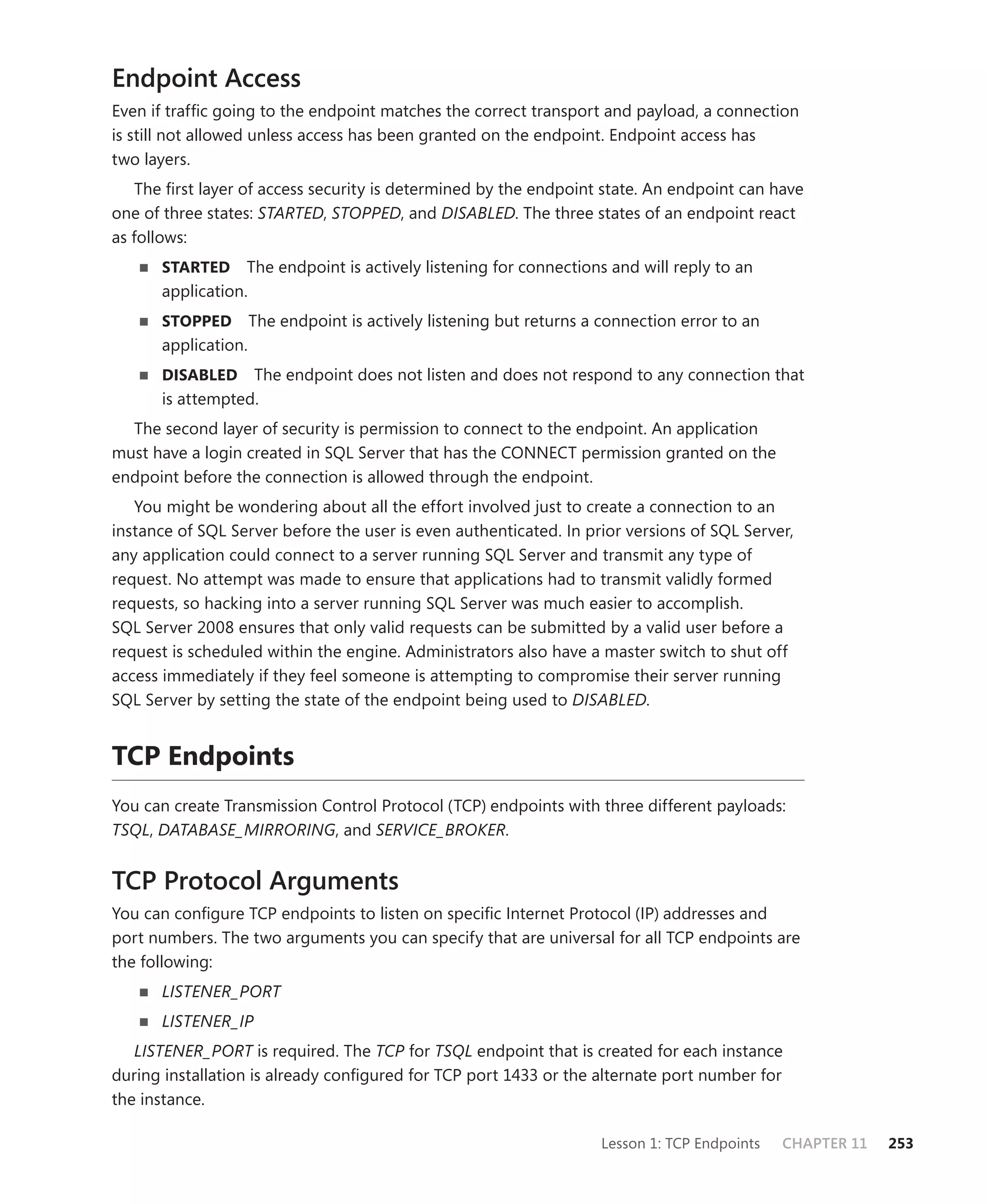 Endpoint Access
Even if trafﬁc going to the endpoint matches the correct transport and payload, a connection
is still not allowed unless access has been granted on the endpoint. Endpoint access has
two layers.
   The ﬁrst layer of access security is determined by the endpoint state. An endpoint can have
one of three states: STARTED, STOPPED, and DISABLED. The three states of an endpoint react
as follows:
      STARTED     The endpoint is actively listening for connections and will reply to an
      application.
      STOPPED        The endpoint is actively listening but returns a connection error to an
      application.
      DISABLED    The endpoint does not listen and does not respond to any connection that
      is attempted.
  The second layer of security is permission to connect to the endpoint. An application
must have a login created in SQL Server that has the CONNECT permission granted on the
endpoint before the connection is allowed through the endpoint.
   You might be wondering about all the effort involved just to create a connection to an
instance of SQL Server before the user is even authenticated. In prior versions of SQL Server,
any application could connect to a server running SQL Server and transmit any type of
request. No attempt was made to ensure that applications had to transmit validly formed
requests, so hacking into a server running SQL Server was much easier to accomplish.
SQL Server 2008 ensures that only valid requests can be submitted by a valid user before a
request is scheduled within the engine. Administrators also have a master switch to shut off
access immediately if they feel someone is attempting to compromise their server running
SQL Server by setting the state of the endpoint being used to DISABLED.


TCP Endpoints
You can create Transmission Control Protocol (TCP) endpoints with three different payloads:
TSQL, DATABASE_MIRRORING, and SERVICE_BROKER.


TCP Protocol Arguments
You can conﬁgure TCP endpoints to listen on speciﬁc Internet Protocol (IP) addresses and
port numbers. The two arguments you can specify that are universal for all TCP endpoints are
the following:
      LISTENER_PORT
      LISTENER_IP
   LISTENER_PORT is required. The TCP for TSQL endpoint that is created for each instance
during installation is already conﬁgured for TCP port 1433 or the alternate port number for
the instance.

                                                                      Lesson 1: TCP Endpoints   CHAPTER 11   253
 