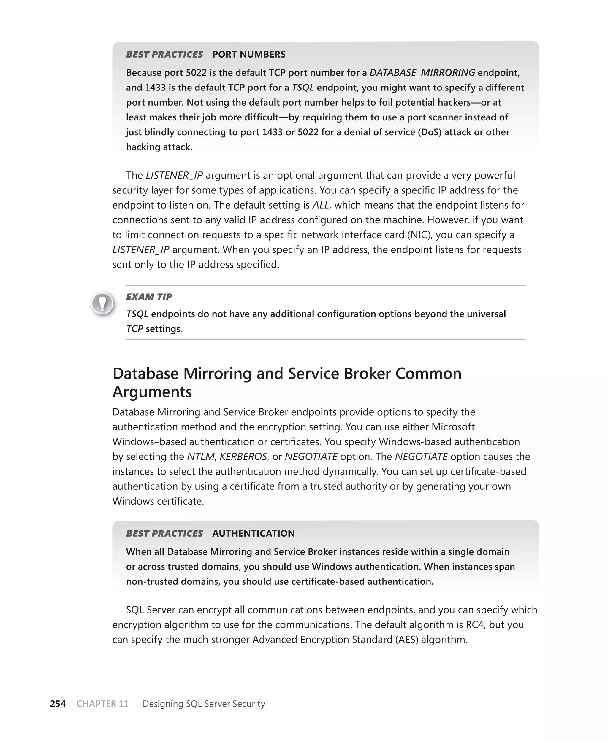 BEST PRACTICES      PORT NUMBERS
               Because port 5022 is the default TCP port number for a DATABASE_MIRRORING endpoint,
               and 1433 is the default TCP port for a TSQL endpoint, you might want to specify a different
               port number. Not using the default port number helps to foil potential hackers—or at
               least makes their job more difﬁcult—by requiring them to use a port scanner instead of
               just blindly connecting to port 1433 or 5022 for a denial of service (DoS) attack or other
               hacking attack.


               The LISTENER_IP argument is an optional argument that can provide a very powerful
            security layer for some types of applications. You can specify a speciﬁc IP address for the
            endpoint to listen on. The default setting is ALL, which means that the endpoint listens for
            connections sent to any valid IP address conﬁgured on the machine. However, if you want
            to limit connection requests to a speciﬁc network interface card (NIC), you can specify a
            LISTENER_IP argument. When you specify an IP address, the endpoint listens for requests
            sent only to the IP address speciﬁed.


               EXAM TIP
               TSQL endpoints do not have any additional conﬁguration options beyond the universal
               TCP settings.



            Database Mirroring and Service Broker Common
            Arguments
            Database Mirroring and Service Broker endpoints provide options to specify the
            authentication method and the encryption setting. You can use either Microsoft
            Windows–based authentication or certiﬁcates. You specify Windows-based authentication
            by selecting the NTLM, KERBEROS, or NEGOTIATE option. The NEGOTIATE option causes the
            instances to select the authentication method dynamically. You can set up certiﬁcate-based
            authentication by using a certiﬁcate from a trusted authority or by generating your own
            Windows certiﬁcate.


               BEST PRACTICES      AUTHENTICATION
               When all Database Mirroring and Service Broker instances reside within a single domain
               or across trusted domains, you should use Windows authentication. When instances span
               non-trusted domains, you should use certiﬁcate-based authentication.


               SQL Server can encrypt all communications between endpoints, and you can specify which
            encryption algorithm to use for the communications. The default algorithm is RC4, but you
            can specify the much stronger Advanced Encryption Standard (AES) algorithm.




254   CHAPTER 11   Designing SQL Server Security
 