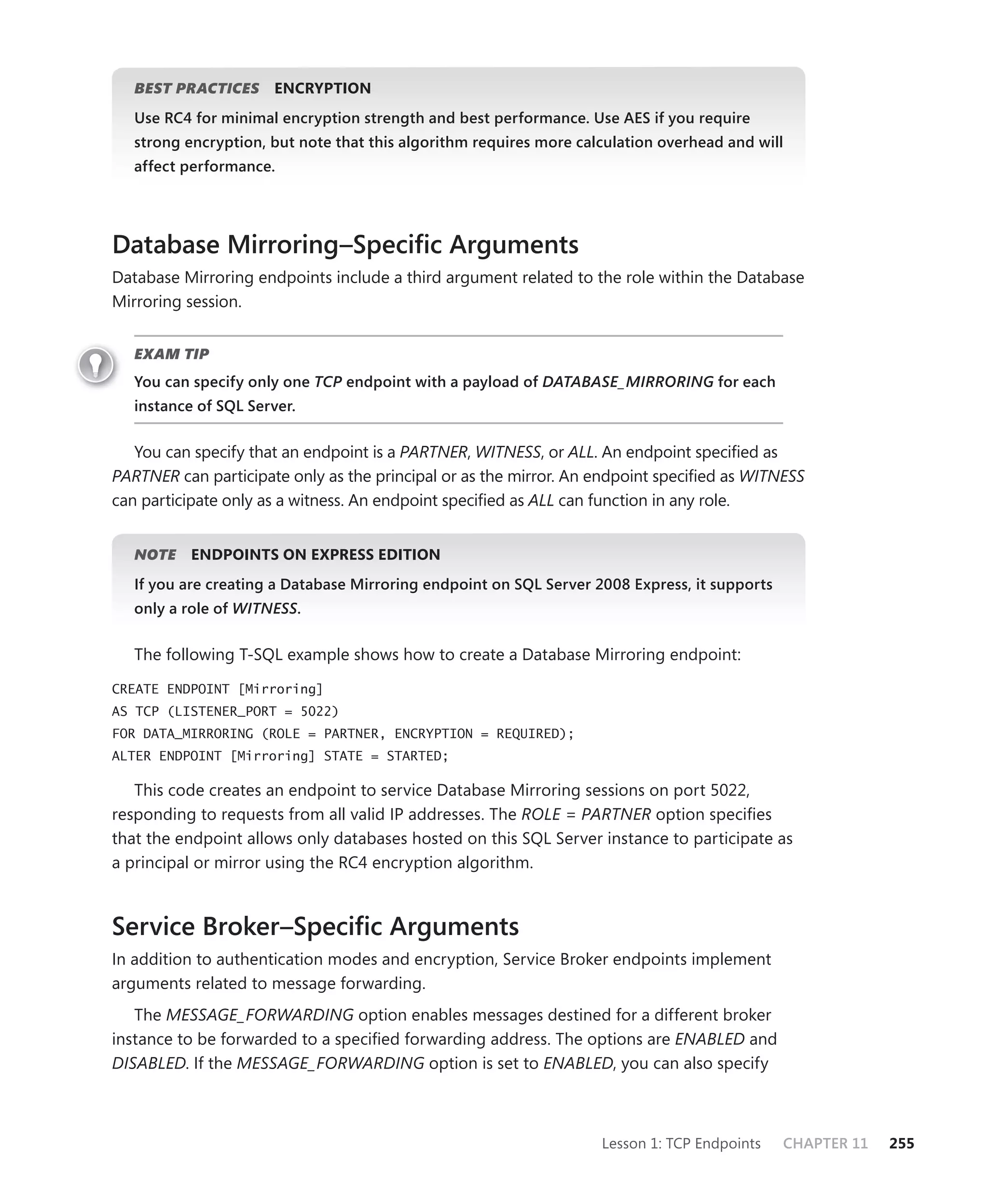 BEST PRACTICES     ENCRYPTION
   Use RC4 for minimal encryption strength and best performance. Use AES if you require
   strong encryption, but note that this algorithm requires more calculation overhead and will
   affect performance.




Database Mirroring–Speciﬁc Arguments
Database Mirroring endpoints include a third argument related to the role within the Database
Mirroring session.


   EXAM TIP
   You can specify only one TCP endpoint with a payload of DATABASE_MIRRORING for each
   instance of SQL Server.


   You can specify that an endpoint is a PARTNER, WITNESS, or ALL. An endpoint speciﬁed as
PARTNER can participate only as the principal or as the mirror. An endpoint speciﬁed as WITNESS
can participate only as a witness. An endpoint speciﬁed as ALL can function in any role.


   NOTE    ENDPOINTS ON EXPRESS EDITION
   If you are creating a Database Mirroring endpoint on SQL Server 2008 Express, it supports
   only a role of WITNESS.


   The following T-SQL example shows how to create a Database Mirroring endpoint:

CREATE ENDPOINT [Mirroring]
AS TCP (LISTENER_PORT = 5022)
FOR DATA_MIRRORING (ROLE = PARTNER, ENCRYPTION = REQUIRED);
ALTER ENDPOINT [Mirroring] STATE = STARTED;

   This code creates an endpoint to service Database Mirroring sessions on port 5022,
responding to requests from all valid IP addresses. The ROLE = PARTNER option speciﬁes
that the endpoint allows only databases hosted on this SQL Server instance to participate as
a principal or mirror using the RC4 encryption algorithm.



Service Broker–Speciﬁc Arguments
In addition to authentication modes and encryption, Service Broker endpoints implement
arguments related to message forwarding.
   The MESSAGE_FORWARDING option enables messages destined for a different broker
instance to be forwarded to a speciﬁed forwarding address. The options are ENABLED and
DISABLED. If the MESSAGE_FORWARDING option is set to ENABLED, you can also specify



                                                                    Lesson 1: TCP Endpoints    CHAPTER 11   255
 