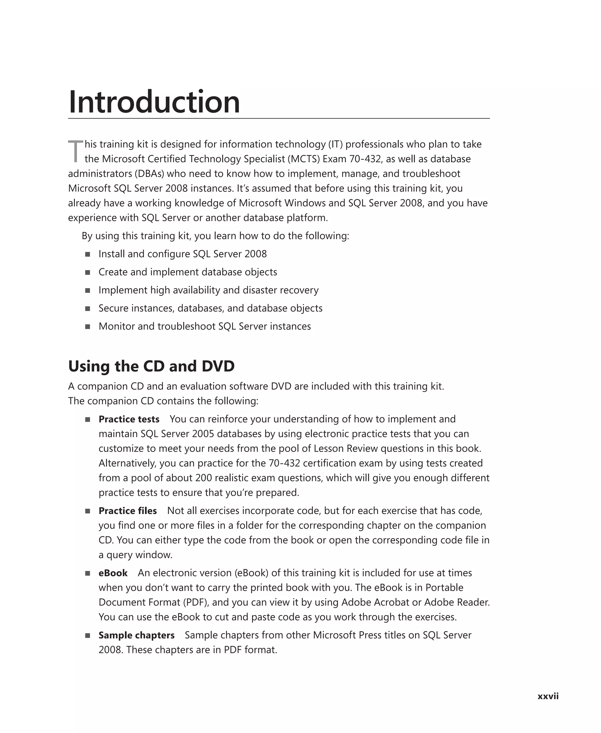 Introduction
    his training kit is designed for information technology (IT) professionals who plan to take
T   the Microsoft Certiﬁed Technology Specialist (MCTS) Exam 70-432, as well as database
administrators (DBAs) who need to know how to implement, manage, and troubleshoot
Microsoft SQL Server 2008 instances. It’s assumed that before using this training kit, you
already have a working knowledge of Microsoft Windows and SQL Server 2008, and you have
experience with SQL Server or another database platform.
   By using this training kit, you learn how to do the following:
      Install and conﬁgure SQL Server 2008
      Create and implement database objects
      Implement high availability and disaster recovery
      Secure instances, databases, and database objects
      Monitor and troubleshoot SQL Server instances



Using the CD and DVD
A companion CD and an evaluation software DVD are included with this training kit.
The companion CD contains the following:
      Practice tests You can reinforce your understanding of how to implement and
      maintain SQL Server 2005 databases by using electronic practice tests that you can
      customize to meet your needs from the pool of Lesson Review questions in this book.
      Alternatively, you can practice for the 70-432 certiﬁcation exam by using tests created
      from a pool of about 200 realistic exam questions, which will give you enough different
      practice tests to ensure that you’re prepared.
      Practice ﬁles Not all exercises incorporate code, but for each exercise that has code,
      you ﬁnd one or more ﬁles in a folder for the corresponding chapter on the companion
      CD. You can either type the code from the book or open the corresponding code ﬁle in
      a query window.
      eBook   An electronic version (eBook) of this training kit is included for use at times
      when you don’t want to carry the printed book with you. The eBook is in Portable
      Document Format (PDF), and you can view it by using Adobe Acrobat or Adobe Reader.
      You can use the eBook to cut and paste code as you work through the exercises.
      Sample chapters   Sample chapters from other Microsoft Press titles on SQL Server
      2008. These chapters are in PDF format.



                                                                                                  xxvii
 