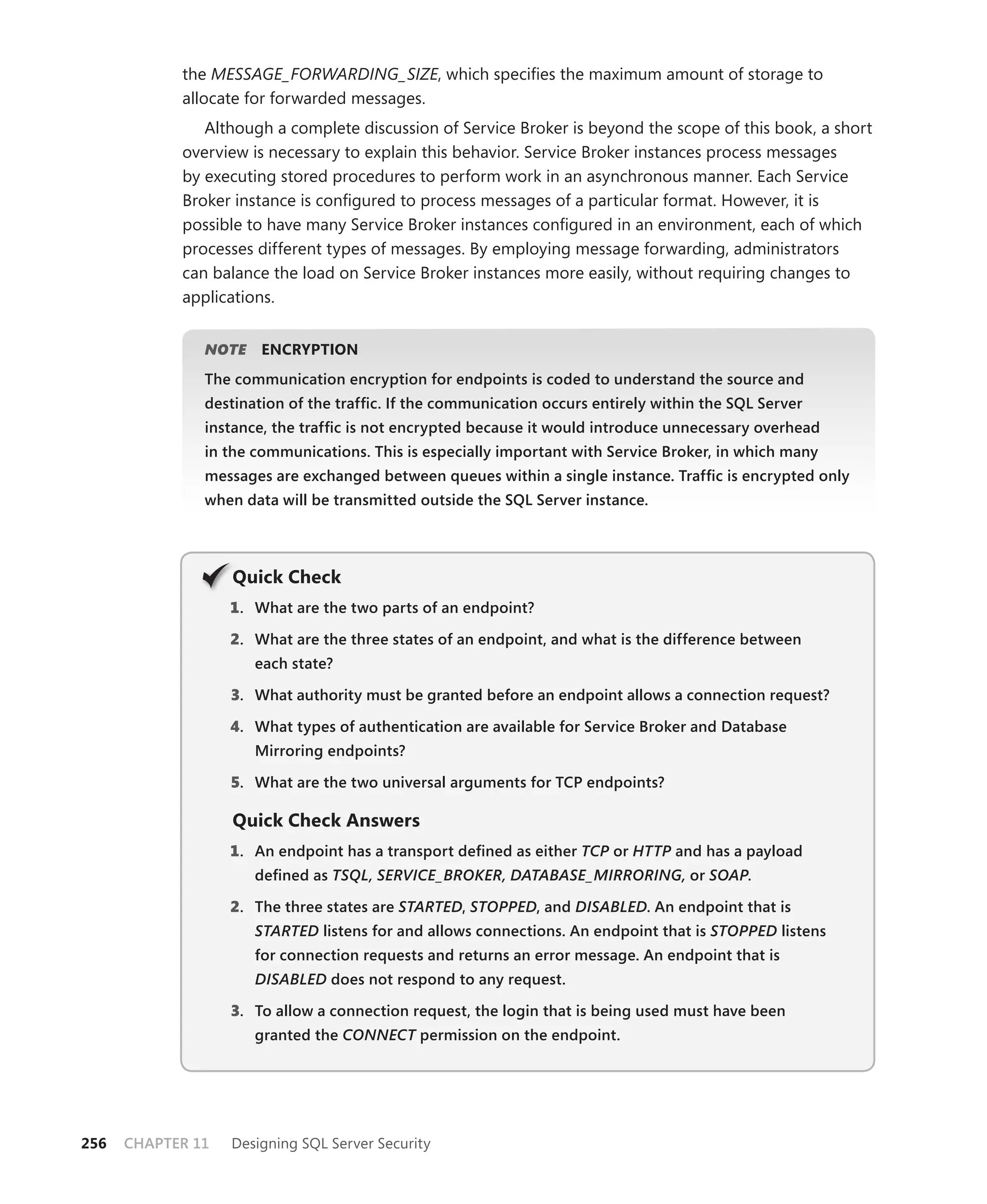 the MESSAGE_FORWARDING_SIZE, which speciﬁes the maximum amount of storage to
            allocate for forwarded messages.
               Although a complete discussion of Service Broker is beyond the scope of this book, a short
            overview is necessary to explain this behavior. Service Broker instances process messages
            by executing stored procedures to perform work in an asynchronous manner. Each Service
            Broker instance is conﬁgured to process messages of a particular format. However, it is
            possible to have many Service Broker instances conﬁgured in an environment, each of which
            processes different types of messages. By employing message forwarding, administrators
            can balance the load on Service Broker instances more easily, without requiring changes to
            applications.


               NOTE
                  E    ENCRYPTION
               The communication encryption for endpoints is coded to understand the source and
               destination of the trafﬁc. If the communication occurs entirely within the SQL Server
               instance, the trafﬁc is not encrypted because it would introduce unnecessary overhead
               in the communications. This is especially important with Service Broker, in which many
               messages are exchanged between queues within a single instance. Trafﬁc is encrypted only
               when data will be transmitted outside the SQL Server instance.




                   Q
                   Quick Check
                   1 . What are the two parts of an endpoint?

                   2. What are the three states of an endpoint, and what is the difference between
                      each state?

                   3. What authority must be granted before an endpoint allows a connection request?

                   4. What types of authentication are available for Service Broker and Database
                      Mirroring endpoints?

                   5. What are the two universal arguments for TCP endpoints?

                   Quick Check Answers
                   1 . An endpoint has a transport deﬁned as either TCP or HTTP and has a payload
                                                                      P       P
                      deﬁned as TSQL, SERVICE_BROKER, DATABASE_MIRRORING, or SOAP.
                                                                                P

                   2. The three states are STARTED, STOPPED, and DISABLED. An endpoint that is
                      STARTED listens for and allows connections. An endpoint that is STOPPED listens
                      for connection requests and returns an error message. An endpoint that is
                      DISABLED does not respond to any request.

                   3. To allow a connection request, the login that is being used must have been
                      granted the CONNECT permission on the endpoint.
                                        T




256   CHAPTER 11   Designing SQL Server Security
 