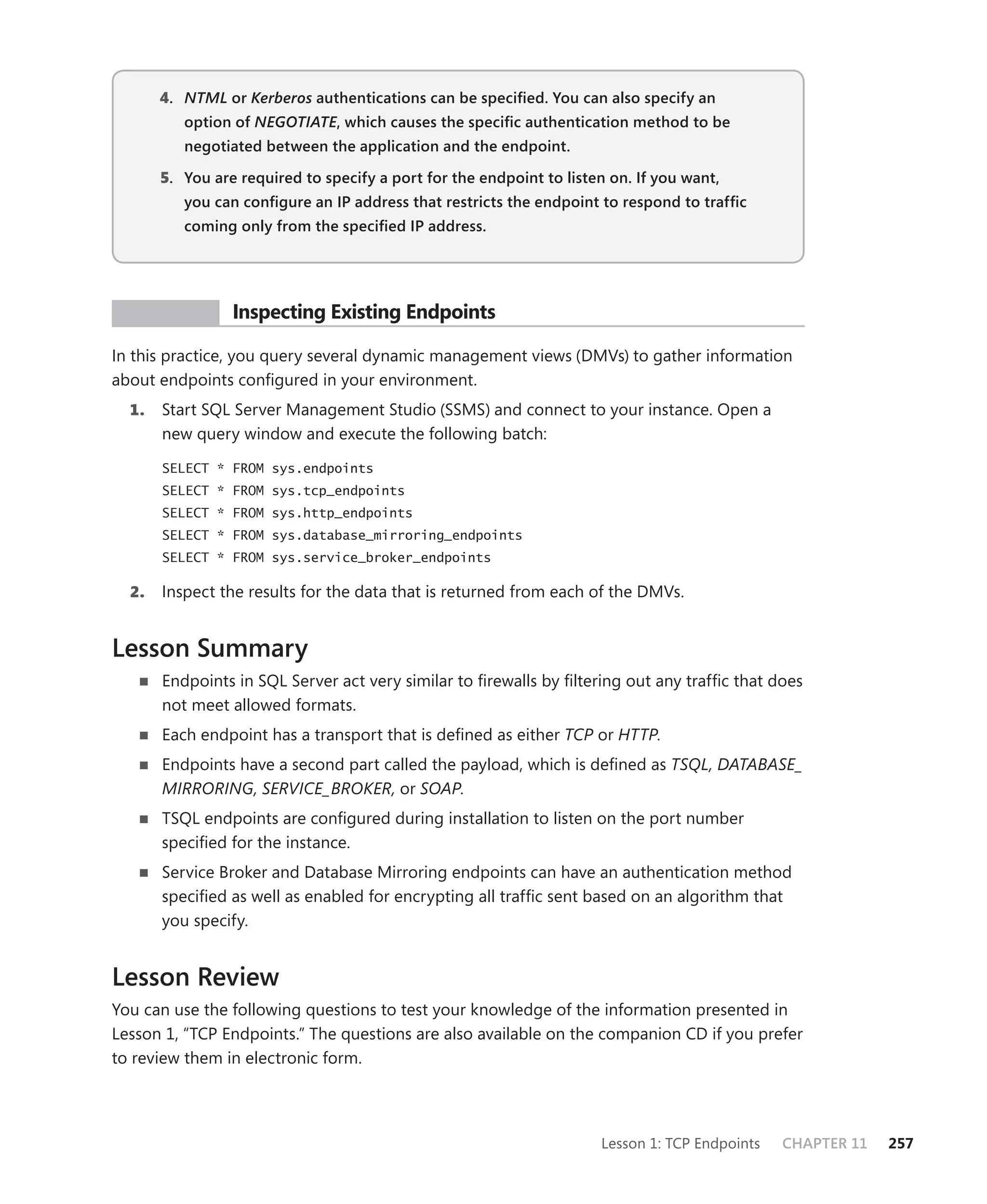 4. NTML or Kerberos authentications can be speciﬁed. You can also specify an
          option of NEGOTIATE, which causes the speciﬁc authentication method to be
                            E
          negotiated between the application and the endpoint.

       5. You are required to specify a port for the endpoint to listen on. If you want,
          you can conﬁgure an IP address that restricts the endpoint to respond to trafﬁc
          coming only from the speciﬁed IP address.




 PR ACTICE       Inspecting Existing Endpoints

In this practice, you query several dynamic management views (DMVs) to gather information
about endpoints conﬁgured in your environment.
  1.   Start SQL Server Management Studio (SSMS) and connect to your instance. Open a
       new query window and execute the following batch:

       SELECT * FROM sys.endpoints
       SELECT * FROM sys.tcp_endpoints
       SELECT * FROM sys.http_endpoints
       SELECT * FROM sys.database_mirroring_endpoints
       SELECT * FROM sys.service_broker_endpoints

  2.   Inspect the results for the data that is returned from each of the DMVs.


Lesson Summary
       Endpoints in SQL Server act very similar to ﬁrewalls by ﬁltering out any trafﬁc that does
       not meet allowed formats.
       Each endpoint has a transport that is deﬁned as either TCP or HTTP.
       Endpoints have a second part called the payload, which is deﬁned as TSQL, DATABASE_
       MIRRORING, SERVICE_BROKER, or SOAP.
       TSQL endpoints are conﬁgured during installation to listen on the port number
       speciﬁed for the instance.
       Service Broker and Database Mirroring endpoints can have an authentication method
       speciﬁed as well as enabled for encrypting all trafﬁc sent based on an algorithm that
       you specify.


Lesson Review
You can use the following questions to test your knowledge of the information presented in
Lesson 1, “TCP Endpoints.” The questions are also available on the companion CD if you prefer
to review them in electronic form.




                                                                      Lesson 1: TCP Endpoints   CHAPTER 11   257
 