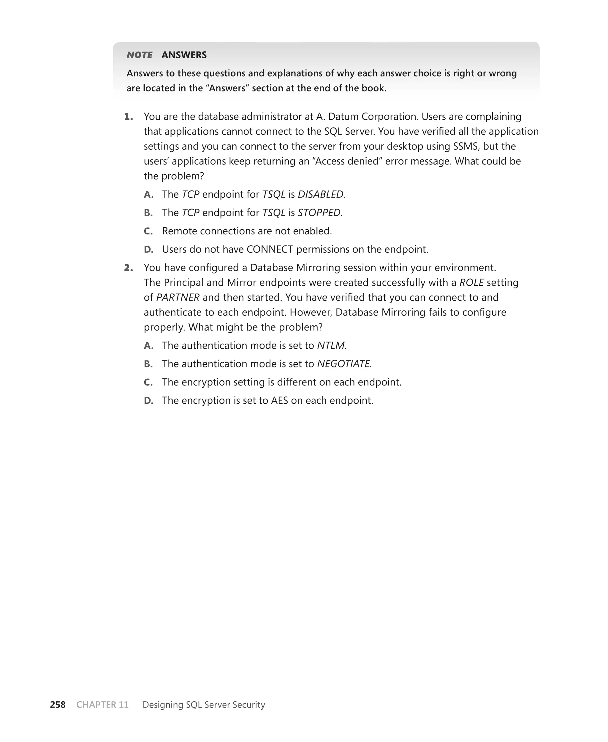 NOTE     ANSWERS
               Answers to these questions and explanations of why each answer choice is right or wrong
               are located in the “Answers” section at the end of the book.


               1.   You are the database administrator at A. Datum Corporation. Users are complaining
                    that applications cannot connect to the SQL Server. You have veriﬁed all the application
                    settings and you can connect to the server from your desktop using SSMS, but the
                    users’ applications keep returning an “Access denied” error message. What could be
                    the problem?
                    A. The TCP endpoint for TSQL is DISABLED.
                    B. The TCP endpoint for TSQL is STOPPED.
                    C. Remote connections are not enabled.
                    D. Users do not have CONNECT permissions on the endpoint.
               2.   You have conﬁgured a Database Mirroring session within your environment.
                    The Principal and Mirror endpoints were created successfully with a ROLE setting
                    of PARTNER and then started. You have veriﬁed that you can connect to and
                    authenticate to each endpoint. However, Database Mirroring fails to conﬁgure
                    properly. What might be the problem?
                    A. The authentication mode is set to NTLM.
                    B. The authentication mode is set to NEGOTIATE.
                    C. The encryption setting is different on each endpoint.
                    D. The encryption is set to AES on each endpoint.




258   CHAPTER 11    Designing SQL Server Security
 