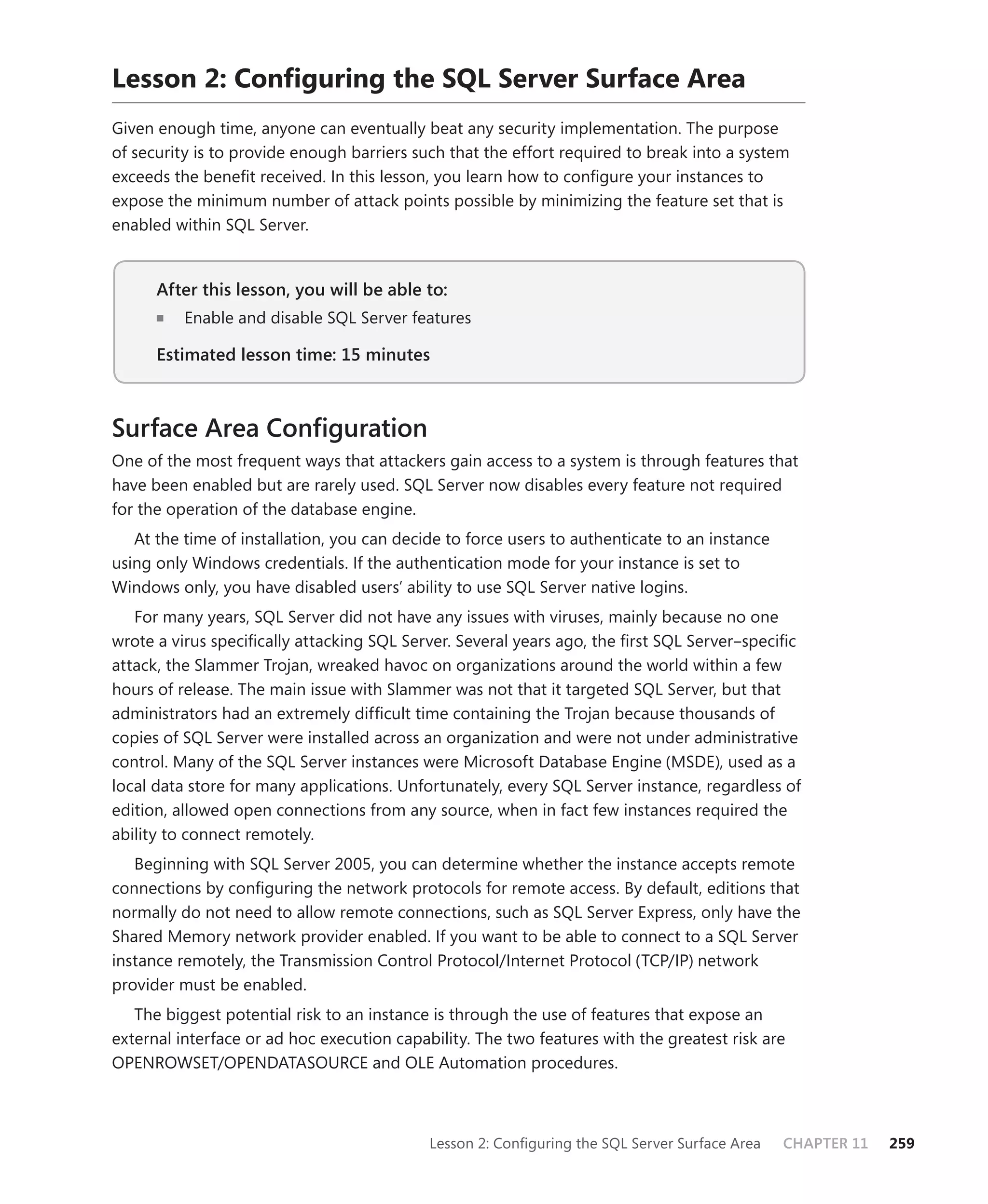 Lesson 2: Conﬁguring the SQL Server Surface Area
Given enough time, anyone can eventually beat any security implementation. The purpose
of security is to provide enough barriers such that the effort required to break into a system
exceeds the beneﬁt received. In this lesson, you learn how to conﬁgure your instances to
expose the minimum number of attack points possible by minimizing the feature set that is
enabled within SQL Server.


      After this lesson, you will be able to:
                                          to:
          Enable and disable SQL Server features

      Estimated lesson time: 15 minutes



Surface Area Conﬁguration
One of the most frequent ways that attackers gain access to a system is through features that
have been enabled but are rarely used. SQL Server now disables every feature not required
for the operation of the database engine.
   At the time of installation, you can decide to force users to authenticate to an instance
using only Windows credentials. If the authentication mode for your instance is set to
Windows only, you have disabled users’ ability to use SQL Server native logins.
   For many years, SQL Server did not have any issues with viruses, mainly because no one
wrote a virus speciﬁcally attacking SQL Server. Several years ago, the ﬁrst SQL Server–speciﬁc
attack, the Slammer Trojan, wreaked havoc on organizations around the world within a few
hours of release. The main issue with Slammer was not that it targeted SQL Server, but that
administrators had an extremely difﬁcult time containing the Trojan because thousands of
copies of SQL Server were installed across an organization and were not under administrative
control. Many of the SQL Server instances were Microsoft Database Engine (MSDE), used as a
local data store for many applications. Unfortunately, every SQL Server instance, regardless of
edition, allowed open connections from any source, when in fact few instances required the
ability to connect remotely.
   Beginning with SQL Server 2005, you can determine whether the instance accepts remote
connections by conﬁguring the network protocols for remote access. By default, editions that
normally do not need to allow remote connections, such as SQL Server Express, only have the
Shared Memory network provider enabled. If you want to be able to connect to a SQL Server
instance remotely, the Transmission Control Protocol/Internet Protocol (TCP/IP) network
provider must be enabled.
   The biggest potential risk to an instance is through the use of features that expose an
external interface or ad hoc execution capability. The two features with the greatest risk are
OPENROWSET/OPENDATASOURCE and OLE Automation procedures.



                                            Lesson 2: Conﬁguring the SQL Server Surface Area   CHAPTER 11   259
 