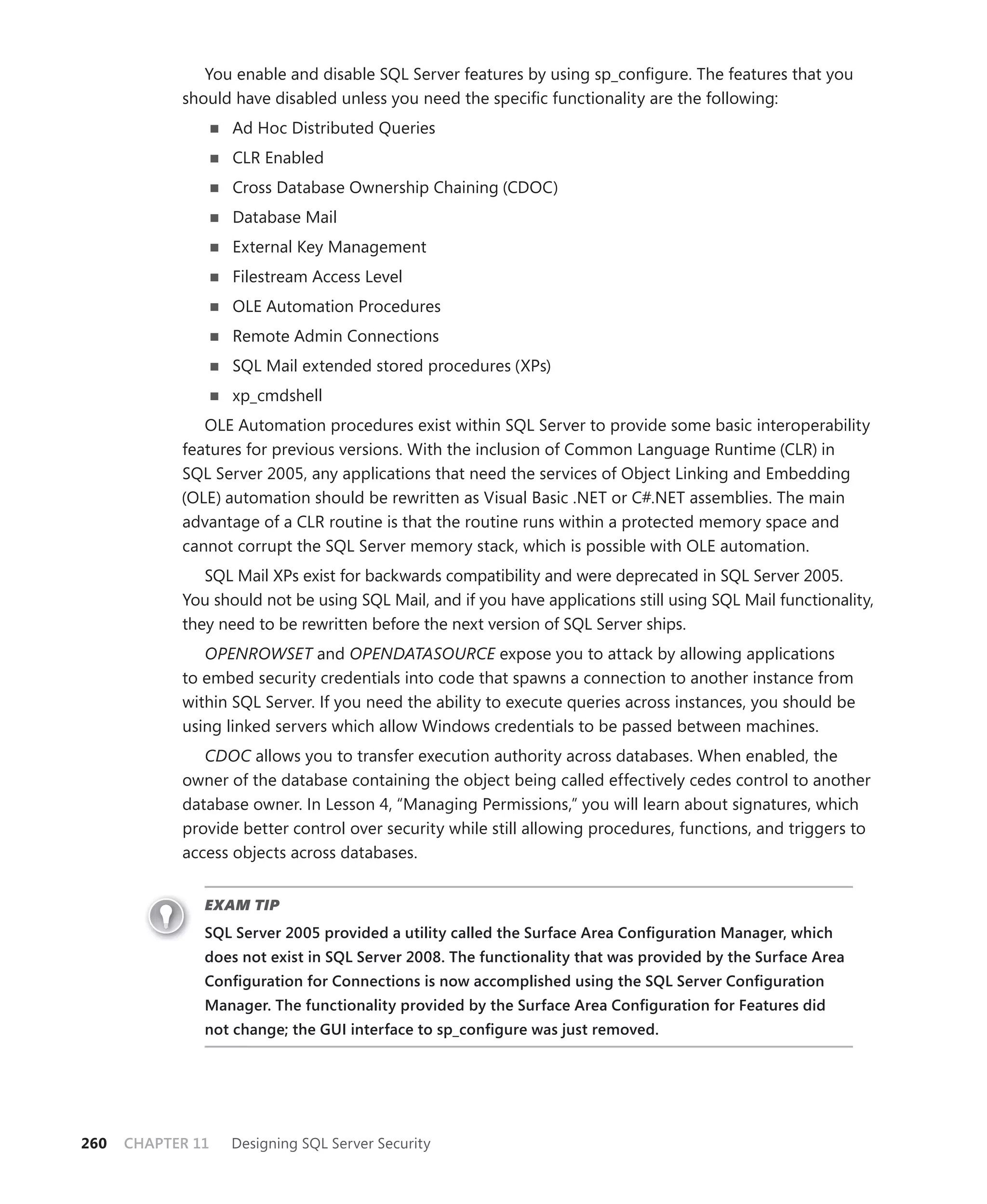You enable and disable SQL Server features by using sp_conﬁgure. The features that you
            should have disabled unless you need the speciﬁc functionality are the following:
                   Ad Hoc Distributed Queries
                   CLR Enabled
                   Cross Database Ownership Chaining (CDOC)
                   Database Mail
                   External Key Management
                   Filestream Access Level
                   OLE Automation Procedures
                   Remote Admin Connections
                   SQL Mail extended stored procedures (XPs)
                   xp_cmdshell
               OLE Automation procedures exist within SQL Server to provide some basic interoperability
            features for previous versions. With the inclusion of Common Language Runtime (CLR) in
            SQL Server 2005, any applications that need the services of Object Linking and Embedding
            (OLE) automation should be rewritten as Visual Basic .NET or C#.NET assemblies. The main
            advantage of a CLR routine is that the routine runs within a protected memory space and
            cannot corrupt the SQL Server memory stack, which is possible with OLE automation.
               SQL Mail XPs exist for backwards compatibility and were deprecated in SQL Server 2005.
            You should not be using SQL Mail, and if you have applications still using SQL Mail functionality,
            they need to be rewritten before the next version of SQL Server ships.
               OPENROWSET and OPENDATASOURCE expose you to attack by allowing applications
            to embed security credentials into code that spawns a connection to another instance from
            within SQL Server. If you need the ability to execute queries across instances, you should be
            using linked servers which allow Windows credentials to be passed between machines.
               CDOC allows you to transfer execution authority across databases. When enabled, the
            owner of the database containing the object being called effectively cedes control to another
            database owner. In Lesson 4, “Managing Permissions,” you will learn about signatures, which
            provide better control over security while still allowing procedures, functions, and triggers to
            access objects across databases.


               EXAM TIP
               SQL Server 2005 provided a utility called the Surface Area Conﬁguration Manager, which
               does not exist in SQL Server 2008. The functionality that was provided by the Surface Area
               Conﬁguration for Connections is now accomplished using the SQL Server Conﬁguration
               Manager. The functionality provided by the Surface Area Conﬁguration for Features did
               not change; the GUI interface to sp_conﬁgure was just removed.




260   CHAPTER 11   Designing SQL Server Security
 