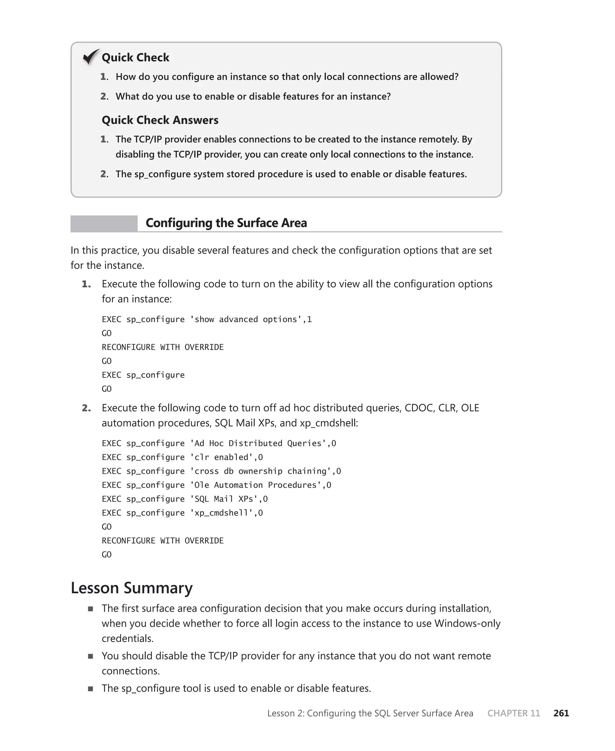 Q
       Quick Check
       1 . How do you conﬁgure an instance so that only local connections are allowed?

       2. What do you use to enable or disable features for an instance?

       Quick Check Answers
       1. The TCP/IP provider enables connections to be created to the instance remotely. By
            disabling the TCP/IP provider, you can create only local connections to the instance.

       2. The sp_conﬁgure system stored procedure is used to enable or disable features.




 PR ACTICE         Conﬁguring the Surface Area

In this practice, you disable several features and check the conﬁguration options that are set
for the instance.
  1.   Execute the following code to turn on the ability to view all the conﬁguration options
       for an instance:
       EXEC sp_configure 'show advanced options',1
       GO
       RECONFIGURE WITH OVERRIDE
       GO
       EXEC sp_configure
       GO

  2.   Execute the following code to turn off ad hoc distributed queries, CDOC, CLR, OLE
       automation procedures, SQL Mail XPs, and xp_cmdshell:
       EXEC sp_configure 'Ad Hoc Distributed Queries',0
       EXEC sp_configure 'clr enabled',0
       EXEC sp_configure 'cross db ownership chaining',0
       EXEC sp_configure 'Ole Automation Procedures',0
       EXEC sp_configure 'SQL Mail XPs',0
       EXEC sp_configure 'xp_cmdshell',0
       GO
       RECONFIGURE WITH OVERRIDE
       GO



Lesson Summary
       The ﬁrst surface area conﬁguration decision that you make occurs during installation,
       when you decide whether to force all login access to the instance to use Windows-only
       credentials.
       You should disable the TCP/IP provider for any instance that you do not want remote
       connections.
       The sp_conﬁgure tool is used to enable or disable features.

                                                Lesson 2: Conﬁguring the SQL Server Surface Area    CHAPTER 11   261
 