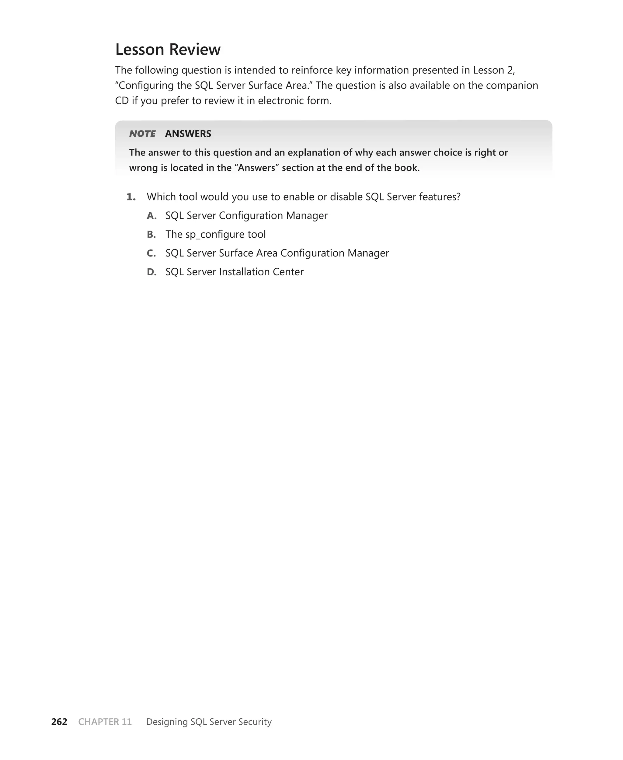 Lesson Review
            The following question is intended to reinforce key information presented in Lesson 2,
            “Conﬁguring the SQL Server Surface Area.” The question is also available on the companion
            CD if you prefer to review it in electronic form.


               NOTE    ANSWERS
               The answer to this question and an explanation of why each answer choice is right or
               wrong is located in the “Answers” section at the end of the book.


              1.   Which tool would you use to enable or disable SQL Server features?
                   A. SQL Server Conﬁguration Manager
                   B. The sp_conﬁgure tool
                   C. SQL Server Surface Area Conﬁguration Manager
                   D. SQL Server Installation Center




262   CHAPTER 11   Designing SQL Server Security
 