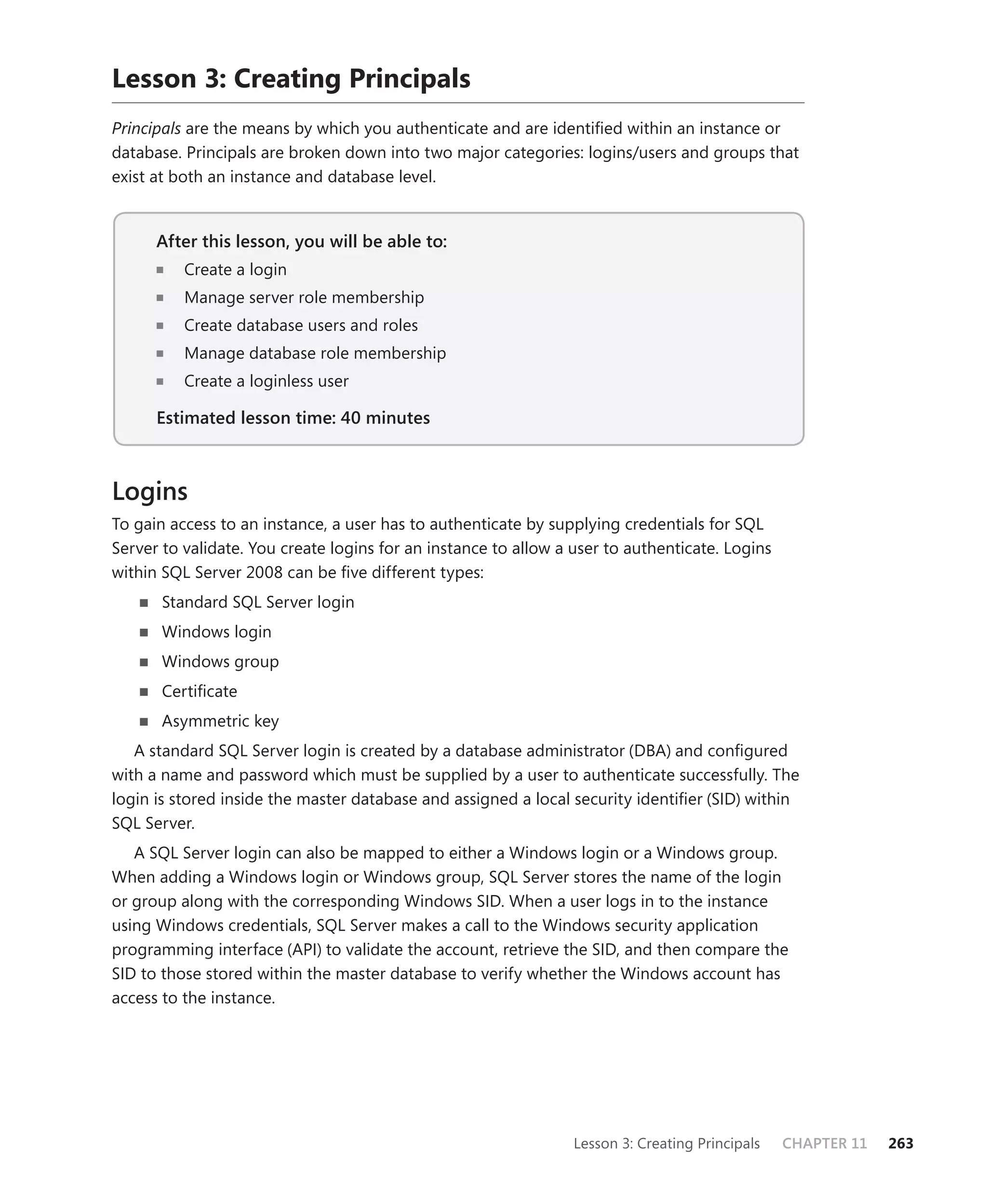 Lesson 3: Creating Principals
Principals are the means by which you authenticate and are identiﬁed within an instance or
database. Principals are broken down into two major categories: logins/users and groups that
exist at both an instance and database level.


      After this lesson, you will be able to:
                                          to:
          Create a login
          Manage server role membership
          Create database users and roles
          Manage database role membership
          Create a loginless user

      Estimated lesson time: 40 minutes



Logins
To gain access to an instance, a user has to authenticate by supplying credentials for SQL
Server to validate. You create logins for an instance to allow a user to authenticate. Logins
within SQL Server 2008 can be ﬁve different types:
       Standard SQL Server login
       Windows login
       Windows group
       Certiﬁcate
       Asymmetric key
   A standard SQL Server login is created by a database administrator (DBA) and conﬁgured
with a name and password which must be supplied by a user to authenticate successfully. The
login is stored inside the master database and assigned a local security identiﬁer (SID) within
SQL Server.
   A SQL Server login can also be mapped to either a Windows login or a Windows group.
When adding a Windows login or Windows group, SQL Server stores the name of the login
or group along with the corresponding Windows SID. When a user logs in to the instance
using Windows credentials, SQL Server makes a call to the Windows security application
programming interface (API) to validate the account, retrieve the SID, and then compare the
SID to those stored within the master database to verify whether the Windows account has
access to the instance.




                                                                 Lesson 3: Creating Principals   CHAPTER 11   263
 