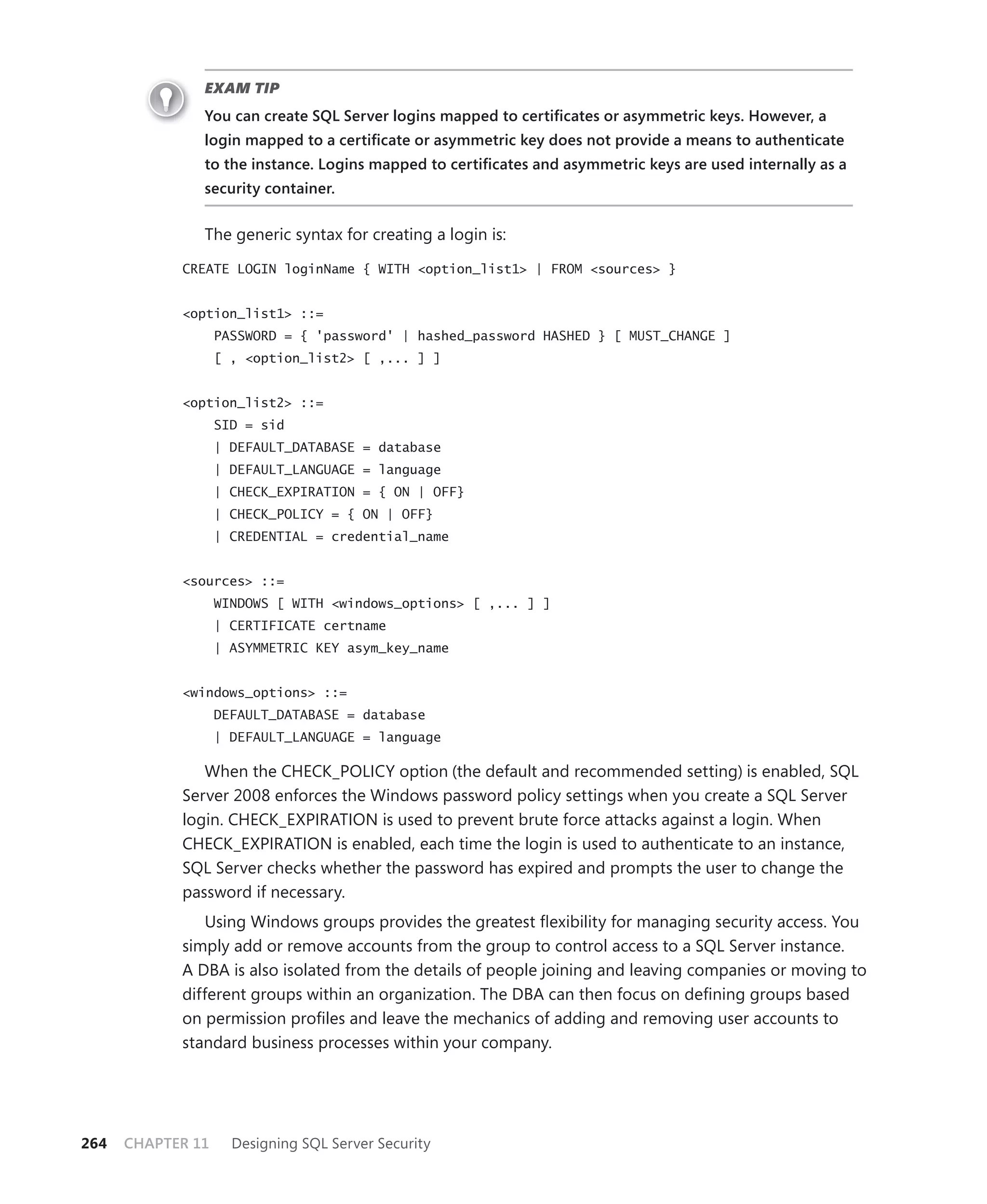 EXAM TIP
               You can create SQL Server logins mapped to certiﬁcates or asymmetric keys. However, a
               login mapped to a certiﬁcate or asymmetric key does not provide a means to authenticate
               to the instance. Logins mapped to certiﬁcates and asymmetric keys are used internally as a
               security container.


               The generic syntax for creating a login is:

            CREATE LOGIN loginName { WITH <option_list1> | FROM <sources> }


            <option_list1> ::=
                   PASSWORD = { 'password' | hashed_password HASHED } [ MUST_CHANGE ]
                   [ , <option_list2> [ ,... ] ]


            <option_list2> ::=
                   SID = sid
                   | DEFAULT_DATABASE = database
                   | DEFAULT_LANGUAGE = language
                   | CHECK_EXPIRATION = { ON | OFF}
                   | CHECK_POLICY = { ON | OFF}
                   | CREDENTIAL = credential_name


            <sources> ::=
                   WINDOWS [ WITH <windows_options> [ ,... ] ]
                   | CERTIFICATE certname
                   | ASYMMETRIC KEY asym_key_name


            <windows_options> ::=
                   DEFAULT_DATABASE = database
                   | DEFAULT_LANGUAGE = language

               When the CHECK_POLICY option (the default and recommended setting) is enabled, SQL
            Server 2008 enforces the Windows password policy settings when you create a SQL Server
            login. CHECK_EXPIRATION is used to prevent brute force attacks against a login. When
            CHECK_EXPIRATION is enabled, each time the login is used to authenticate to an instance,
            SQL Server checks whether the password has expired and prompts the user to change the
            password if necessary.
               Using Windows groups provides the greatest ﬂexibility for managing security access. You
            simply add or remove accounts from the group to control access to a SQL Server instance.
            A DBA is also isolated from the details of people joining and leaving companies or moving to
            different groups within an organization. The DBA can then focus on deﬁning groups based
            on permission proﬁles and leave the mechanics of adding and removing user accounts to
            standard business processes within your company.




264   CHAPTER 11     Designing SQL Server Security
 
