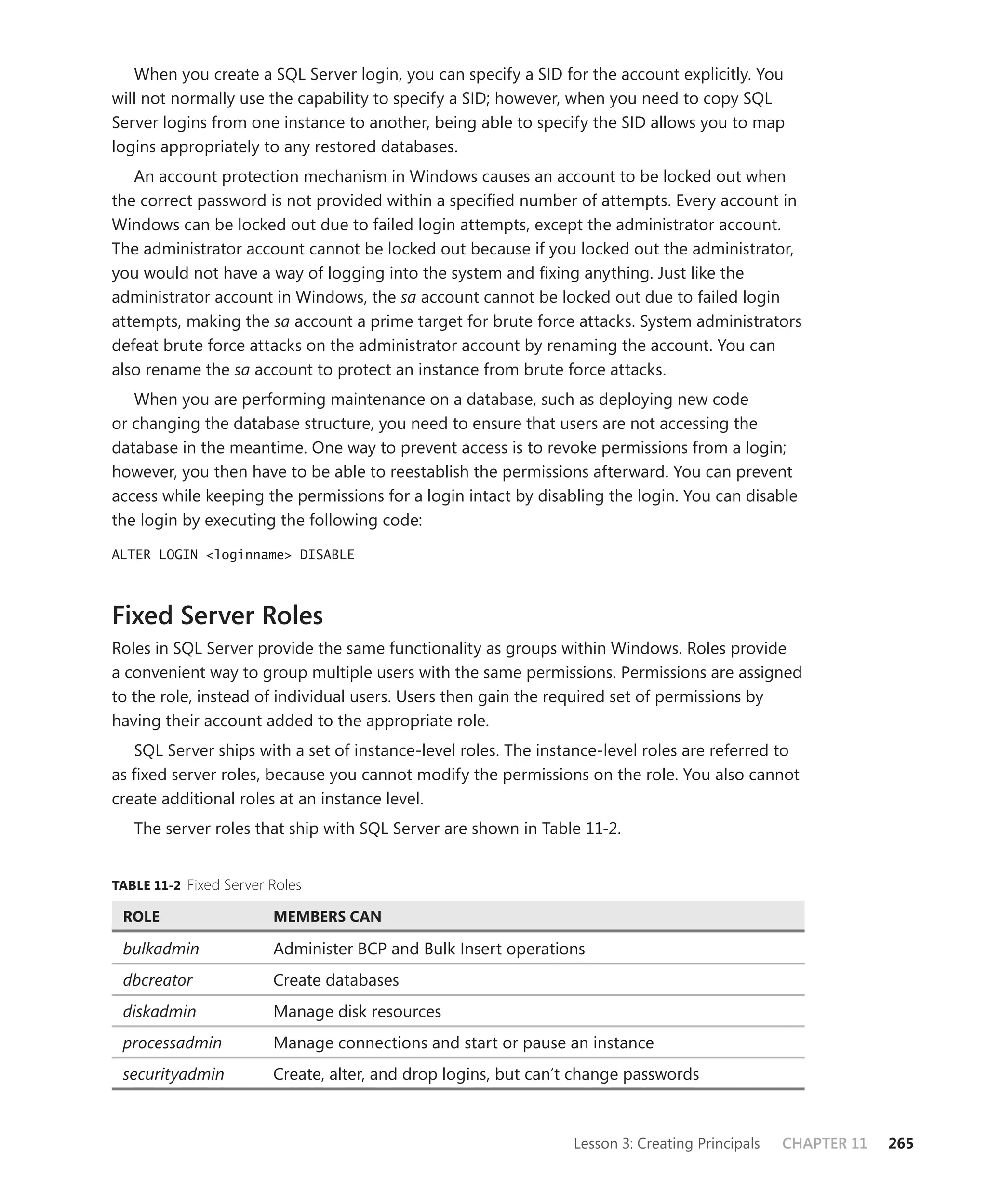 When you create a SQL Server login, you can specify a SID for the account explicitly. You
will not normally use the capability to specify a SID; however, when you need to copy SQL
Server logins from one instance to another, being able to specify the SID allows you to map
logins appropriately to any restored databases.
   An account protection mechanism in Windows causes an account to be locked out when
the correct password is not provided within a speciﬁed number of attempts. Every account in
Windows can be locked out due to failed login attempts, except the administrator account.
The administrator account cannot be locked out because if you locked out the administrator,
you would not have a way of logging into the system and ﬁxing anything. Just like the
administrator account in Windows, the sa account cannot be locked out due to failed login
attempts, making the sa account a prime target for brute force attacks. System administrators
defeat brute force attacks on the administrator account by renaming the account. You can
also rename the sa account to protect an instance from brute force attacks.
   When you are performing maintenance on a database, such as deploying new code
or changing the database structure, you need to ensure that users are not accessing the
database in the meantime. One way to prevent access is to revoke permissions from a login;
however, you then have to be able to reestablish the permissions afterward. You can prevent
access while keeping the permissions for a login intact by disabling the login. You can disable
the login by executing the following code:

ALTER LOGIN <loginname> DISABLE




Fixed Server Roles
Roles in SQL Server provide the same functionality as groups within Windows. Roles provide
a convenient way to group multiple users with the same permissions. Permissions are assigned
to the role, instead of individual users. Users then gain the required set of permissions by
having their account added to the appropriate role.
   SQL Server ships with a set of instance-level roles. The instance-level roles are referred to
as ﬁxed server roles, because you cannot modify the permissions on the role. You also cannot
create additional roles at an instance level.
   The server roles that ship with SQL Server are shown in Table 11-2.


TABLE 11-2 Fixed Server Roles

 ROLE                   MEMBERS CAN

 bulkadmin              Administer BCP and Bulk Insert operations
 dbcreator              Create databases
 diskadmin              Manage disk resources
 processadmin           Manage connections and start or pause an instance
 securityadmin          Create, alter, and drop logins, but can’t change passwords



                                                                Lesson 3: Creating Principals   CHAPTER 11   265
 