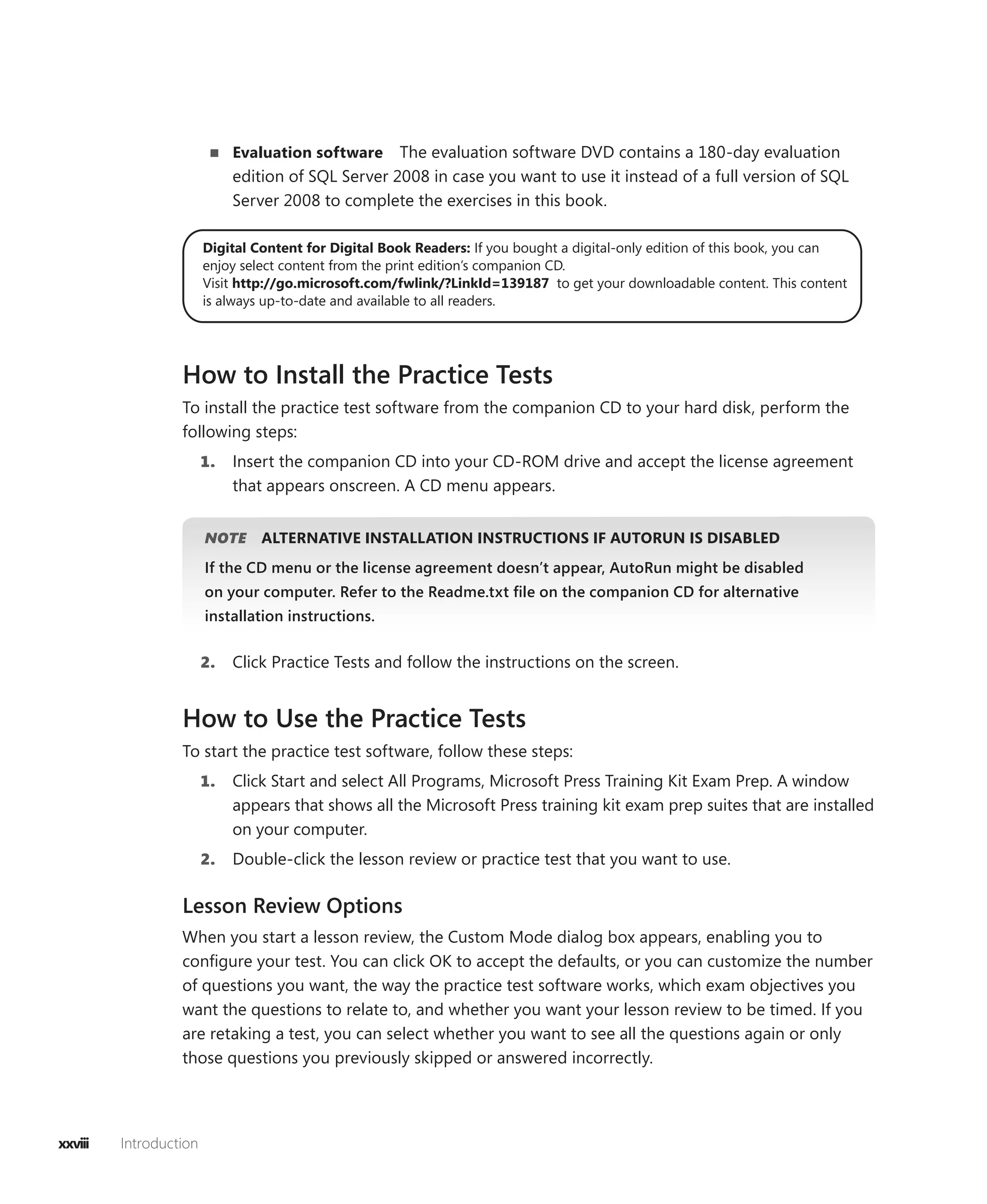 Evaluation software    The evaluation software DVD contains a 180-day evaluation
                             edition of SQL Server 2008 in case you want to use it instead of a full version of SQL
                             Server 2008 to complete the exercises in this book.

                        Digital Content for Digital Book Readers: If you bought a digital-only edition of this book, you can
                        enjoy select content from the print edition’s companion CD.
                        Visit http://go.microsoft.com/fwlink/?LinkId=139187 to get your downloadable content. This content
                        is always up-to-date and available to all readers.




                  How to Install the Practice Tests
                  To install the practice test software from the companion CD to your hard disk, perform the
                  following steps:
                        1.   Insert the companion CD into your CD-ROM drive and accept the license agreement
                             that appears onscreen. A CD menu appears.


                        NOTE
                           E     ALTERNATIVE INSTALLATION INSTRUCTIONS IF AUTORUN IS DISABLED
                        If the CD menu or the license agreement doesn’t appear, AutoRun might be disabled
                        on your computer. Refer to the Readme.txt ﬁle on the companion CD for alternative
                        installation instructions.


                        2.   Click Practice Tests and follow the instructions on the screen.


                  How to Use the Practice Tests
                  To start the practice test software, follow these steps:
                        1.   Click Start and select All Programs, Microsoft Press Training Kit Exam Prep. A window
                             appears that shows all the Microsoft Press training kit exam prep suites that are installed
                             on your computer.
                        2.   Double-click the lesson review or practice test that you want to use.

                  Lesson Review Options
                  When you start a lesson review, the Custom Mode dialog box appears, enabling you to
                  conﬁgure your test. You can click OK to accept the defaults, or you can customize the number
                  of questions you want, the way the practice test software works, which exam objectives you
                  want the questions to relate to, and whether you want your lesson review to be timed. If you
                  are retaking a test, you can select whether you want to see all the questions again or only
                  those questions you previously skipped or answered incorrectly.




xxviii   Introduction
 