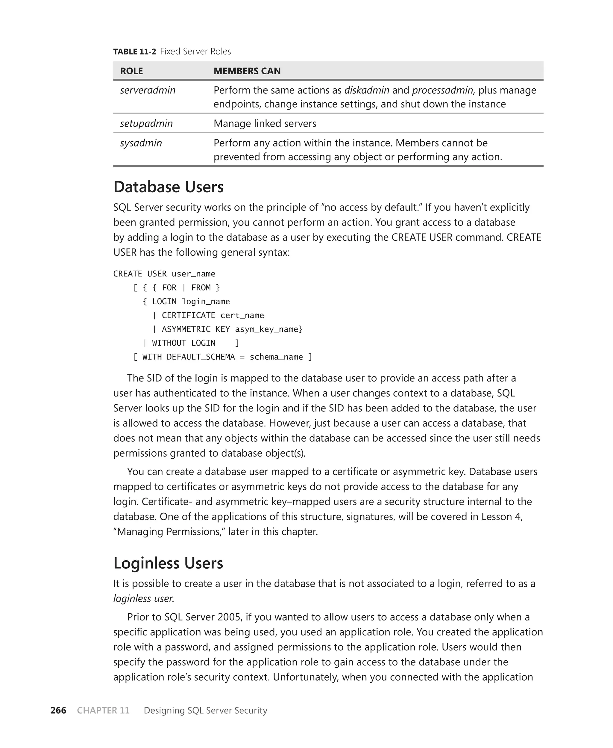 TABLE 11-2 Fixed Server Roles

              ROLE                   MEMBERS CAN

              serveradmin            Perform the same actions as diskadmin and processadmin, plus manage
                                     endpoints, change instance settings, and shut down the instance
              setupadmin             Manage linked servers
              sysadmin               Perform any action within the instance. Members cannot be
                                     prevented from accessing any object or performing any action.


            Database Users
            SQL Server security works on the principle of “no access by default.” If you haven’t explicitly
            been granted permission, you cannot perform an action. You grant access to a database
            by adding a login to the database as a user by executing the CREATE USER command. CREATE
            USER has the following general syntax:

            CREATE USER user_name
                   [ { { FOR | FROM }
                     { LOGIN login_name
                       | CERTIFICATE cert_name
                       | ASYMMETRIC KEY asym_key_name}
                     | WITHOUT LOGIN        ]
                   [ WITH DEFAULT_SCHEMA = schema_name ]

                The SID of the login is mapped to the database user to provide an access path after a
            user has authenticated to the instance. When a user changes context to a database, SQL
            Server looks up the SID for the login and if the SID has been added to the database, the user
            is allowed to access the database. However, just because a user can access a database, that
            does not mean that any objects within the database can be accessed since the user still needs
            permissions granted to database object(s).
               You can create a database user mapped to a certiﬁcate or asymmetric key. Database users
            mapped to certiﬁcates or asymmetric keys do not provide access to the database for any
            login. Certiﬁcate- and asymmetric key–mapped users are a security structure internal to the
            database. One of the applications of this structure, signatures, will be covered in Lesson 4,
            “Managing Permissions,” later in this chapter.


            Loginless Users
            It is possible to create a user in the database that is not associated to a login, referred to as a
            loginless user.
               Prior to SQL Server 2005, if you wanted to allow users to access a database only when a
            speciﬁc application was being used, you used an application role. You created the application
            role with a password, and assigned permissions to the application role. Users would then
            specify the password for the application role to gain access to the database under the
            application role’s security context. Unfortunately, when you connected with the application


266   CHAPTER 11     Designing SQL Server Security
 