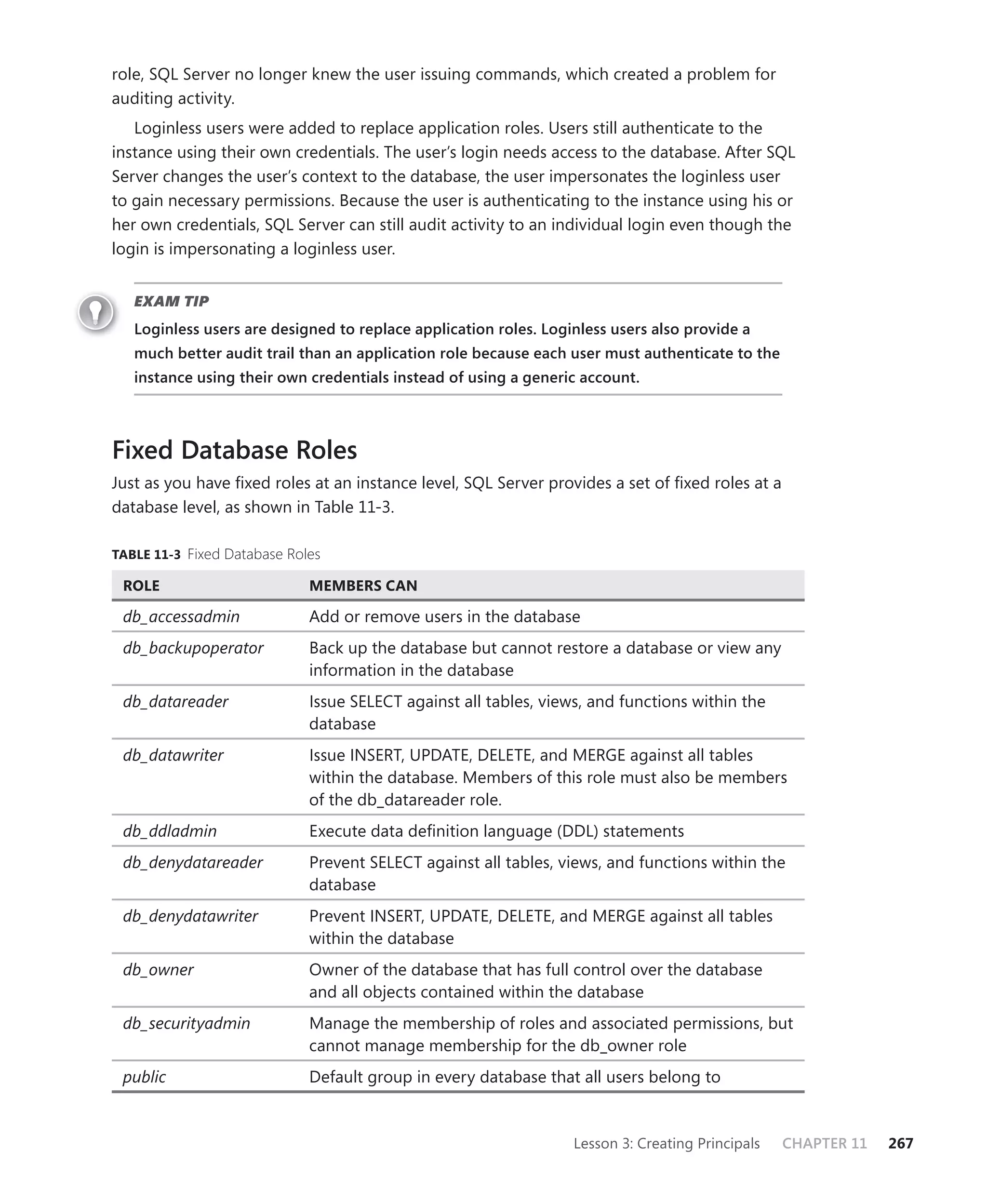 role, SQL Server no longer knew the user issuing commands, which created a problem for
auditing activity.
   Loginless users were added to replace application roles. Users still authenticate to the
instance using their own credentials. The user’s login needs access to the database. After SQL
Server changes the user’s context to the database, the user impersonates the loginless user
to gain necessary permissions. Because the user is authenticating to the instance using his or
her own credentials, SQL Server can still audit activity to an individual login even though the
login is impersonating a loginless user.


   EXAM TIP
   Loginless users are designed to replace application roles. Loginless users also provide a
   much better audit trail than an application role because each user must authenticate to the
   instance using their own credentials instead of using a generic account.



Fixed Database Roles
Just as you have ﬁxed roles at an instance level, SQL Server provides a set of ﬁxed roles at a
database level, as shown in Table 11-3.

TABLE 11-3 Fixed Database Roles

 ROLE                        MEMBERS CAN

 db_accessadmin              Add or remove users in the database
 db_backupoperator           Back up the database but cannot restore a database or view any
                             information in the database
 db_datareader               Issue SELECT against all tables, views, and functions within the
                             database
 db_datawriter               Issue INSERT, UPDATE, DELETE, and MERGE against all tables
                             within the database. Members of this role must also be members
                             of the db_datareader role.
 db_ddladmin                 Execute data deﬁnition language (DDL) statements
 db_denydatareader           Prevent SELECT against all tables, views, and functions within the
                             database
 db_denydatawriter           Prevent INSERT, UPDATE, DELETE, and MERGE against all tables
                             within the database
 db_owner                    Owner of the database that has full control over the database
                             and all objects contained within the database
 db_securityadmin            Manage the membership of roles and associated permissions, but
                             cannot manage membership for the db_owner role
 public                      Default group in every database that all users belong to


                                                                  Lesson 3: Creating Principals   CHAPTER 11   267
 