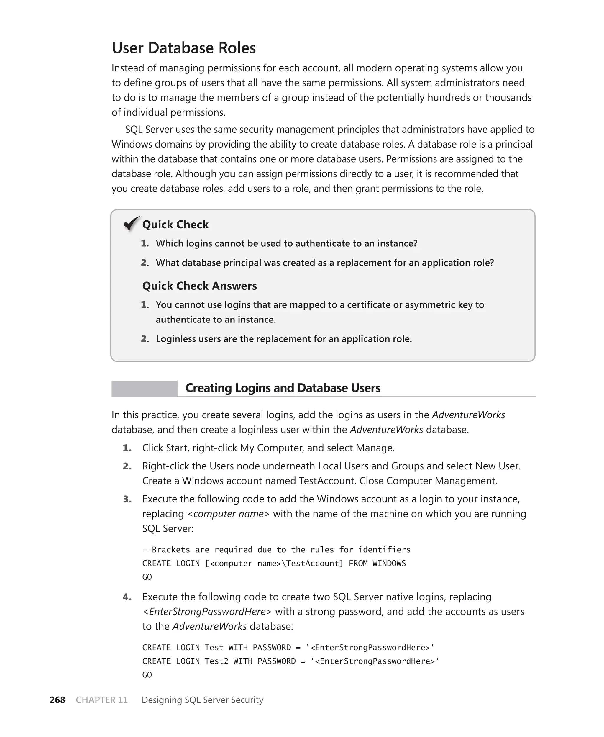 User Database Roles
            Instead of managing permissions for each account, all modern operating systems allow you
            to deﬁne groups of users that all have the same permissions. All system administrators need
            to do is to manage the members of a group instead of the potentially hundreds or thousands
            of individual permissions.
               SQL Server uses the same security management principles that administrators have applied to
            Windows domains by providing the ability to create database roles. A database role is a principal
            within the database that contains one or more database users. Permissions are assigned to the
            database role. Although you can assign permissions directly to a user, it is recommended that
            you create database roles, add users to a role, and then grant permissions to the role.


                   Q
                   Quick Check
                   1 . Which logins cannot be used to authenticate to an instance?

                   2. What database principal was created as a replacement for an application role?

                   Quick Check Answers
                   1 . You cannot use logins that are mapped to a certiﬁcate or asymmetric key to
                        authenticate to an instance.

                   2. Loginless users are the replacement for an application role.




             PR ACTICE        Creating Logins and Database Users

            In this practice, you create several logins, add the logins as users in the AdventureWorks
            database, and then create a loginless user within the AdventureWorks database.
              1.   Click Start, right-click My Computer, and select Manage.
              2.   Right-click the Users node underneath Local Users and Groups and select New User.
                   Create a Windows account named TestAccount. Close Computer Management.
              3.   Execute the following code to add the Windows account as a login to your instance,
                   replacing <computer name> with the name of the machine on which you are running
                   SQL Server:

                   --Brackets are required due to the rules for identifiers
                   CREATE LOGIN [<computer name>TestAccount] FROM WINDOWS
                   GO

              4.   Execute the following code to create two SQL Server native logins, replacing
                   <EnterStrongPasswordHere> with a strong password, and add the accounts as users
                   to the AdventureWorks database:

                   CREATE LOGIN Test WITH PASSWORD = '<EnterStrongPasswordHere>'
                   CREATE LOGIN Test2 WITH PASSWORD = '<EnterStrongPasswordHere>'
                   GO


268   CHAPTER 11   Designing SQL Server Security
 