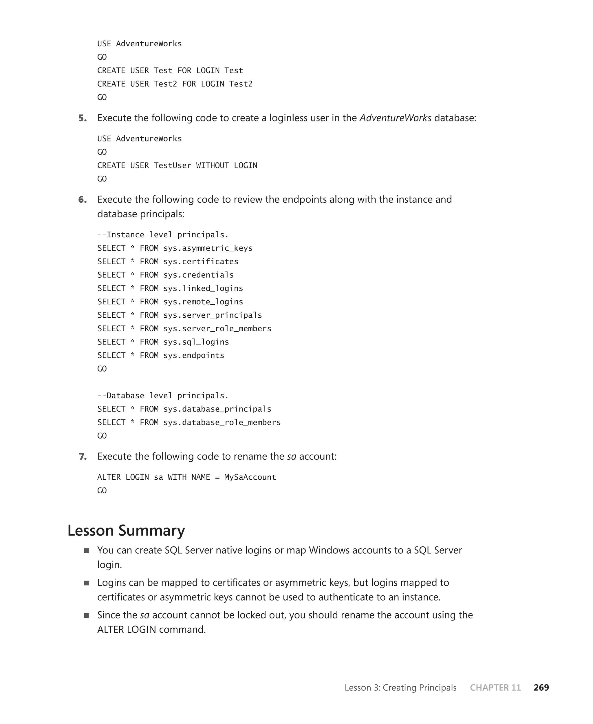 USE AdventureWorks
      GO
      CREATE USER Test FOR LOGIN Test
      CREATE USER Test2 FOR LOGIN Test2
      GO

 5.   Execute the following code to create a loginless user in the AdventureWorks database:

      USE AdventureWorks
      GO
      CREATE USER TestUser WITHOUT LOGIN
      GO

 6.   Execute the following code to review the endpoints along with the instance and
      database principals:

      --Instance level principals.
      SELECT * FROM sys.asymmetric_keys
      SELECT * FROM sys.certificates
      SELECT * FROM sys.credentials
      SELECT * FROM sys.linked_logins
      SELECT * FROM sys.remote_logins
      SELECT * FROM sys.server_principals
      SELECT * FROM sys.server_role_members
      SELECT * FROM sys.sql_logins
      SELECT * FROM sys.endpoints
      GO


      --Database level principals.
      SELECT * FROM sys.database_principals
      SELECT * FROM sys.database_role_members
      GO

 7.   Execute the following code to rename the sa account:

      ALTER LOGIN sa WITH NAME = MySaAccount
      GO




Lesson Summary
      You can create SQL Server native logins or map Windows accounts to a SQL Server
      login.
      Logins can be mapped to certiﬁcates or asymmetric keys, but logins mapped to
      certiﬁcates or asymmetric keys cannot be used to authenticate to an instance.
      Since the sa account cannot be locked out, you should rename the account using the
      ALTER LOGIN command.




                                                             Lesson 3: Creating Principals   CHAPTER 11   269
 