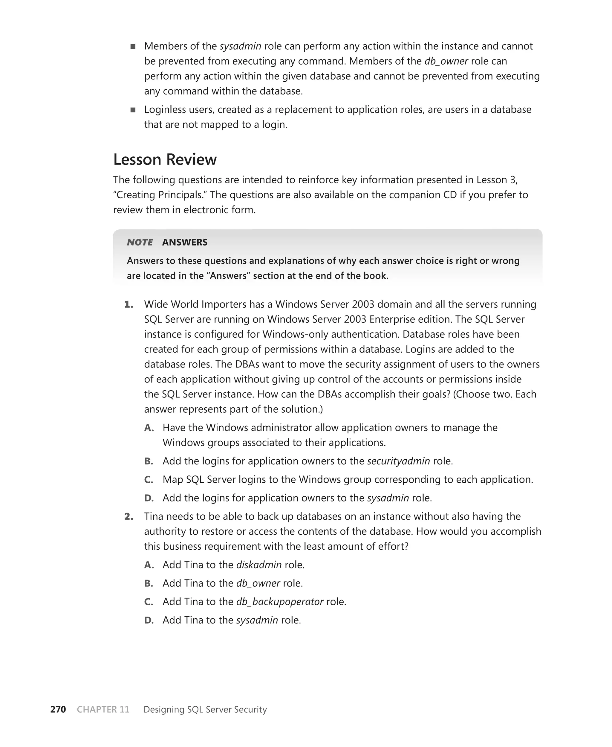 Members of the sysadmin role can perform any action within the instance and cannot
                   be prevented from executing any command. Members of the db_owner role can
                   perform any action within the given database and cannot be prevented from executing
                   any command within the database.
                   Loginless users, created as a replacement to application roles, are users in a database
                   that are not mapped to a login.


            Lesson Review
            The following questions are intended to reinforce key information presented in Lesson 3,
            “Creating Principals.” The questions are also available on the companion CD if you prefer to
            review them in electronic form.


               NOTE
                  E    ANSWERS
               Answers to these questions and explanations of why each answer choice is right or wrong
               are located in the “Answers” section at the end of the book.


              1.   Wide World Importers has a Windows Server 2003 domain and all the servers running
                   SQL Server are running on Windows Server 2003 Enterprise edition. The SQL Server
                   instance is conﬁgured for Windows-only authentication. Database roles have been
                   created for each group of permissions within a database. Logins are added to the
                   database roles. The DBAs want to move the security assignment of users to the owners
                   of each application without giving up control of the accounts or permissions inside
                   the SQL Server instance. How can the DBAs accomplish their goals? (Choose two. Each
                   answer represents part of the solution.)
                   A. Have the Windows administrator allow application owners to manage the
                       Windows groups associated to their applications.
                   B. Add the logins for application owners to the securityadmin role.
                   C. Map SQL Server logins to the Windows group corresponding to each application.
                   D. Add the logins for application owners to the sysadmin role.
              2.   Tina needs to be able to back up databases on an instance without also having the
                   authority to restore or access the contents of the database. How would you accomplish
                   this business requirement with the least amount of effort?
                   A. Add Tina to the diskadmin role.
                   B. Add Tina to the db_owner role.
                   C. Add Tina to the db_backupoperator role.
                   D. Add Tina to the sysadmin role.




270   CHAPTER 11   Designing SQL Server Security
 
