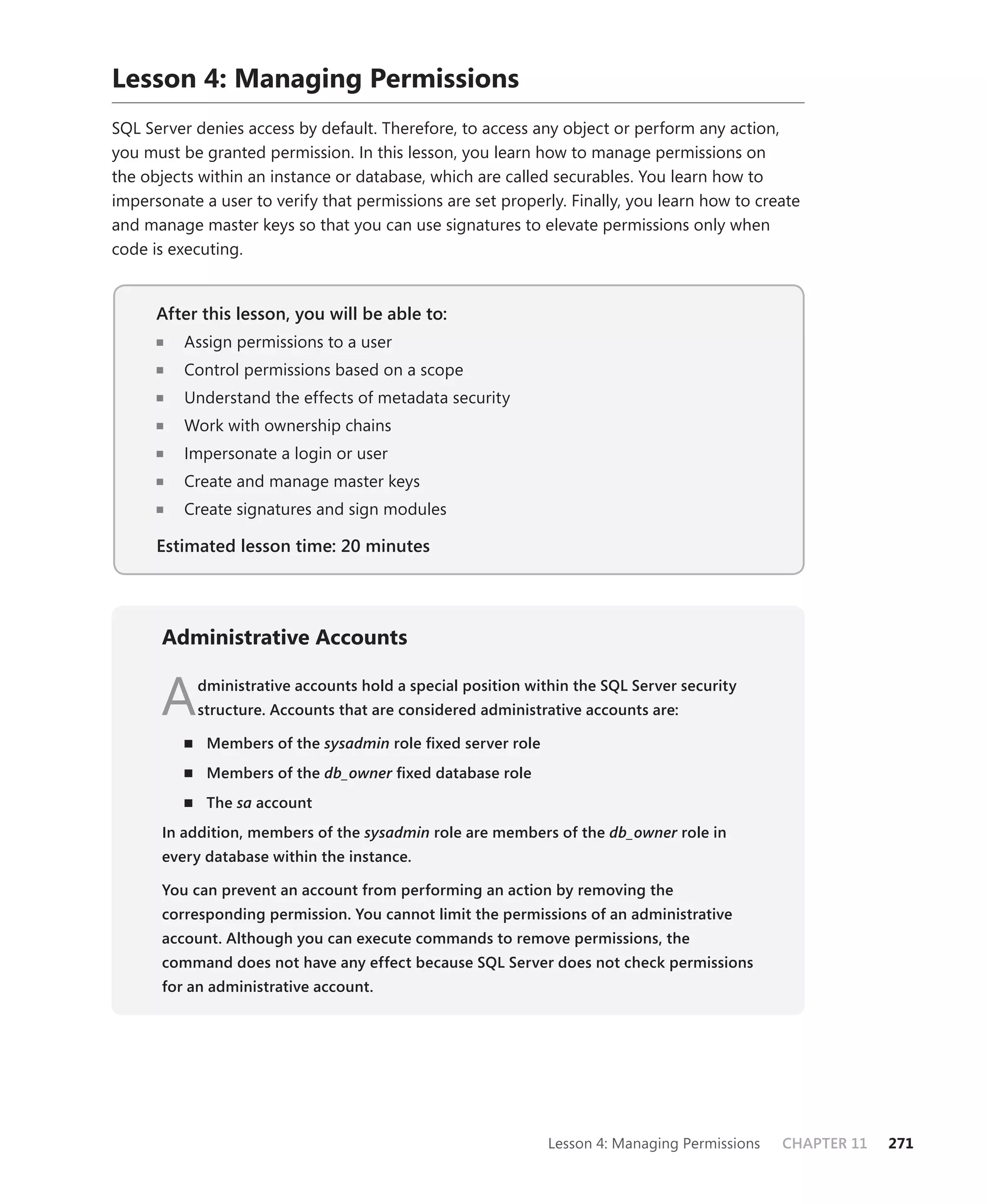 Lesson 4: Managing Permissions
SQL Server denies access by default. Therefore, to access any object or perform any action,
you must be granted permission. In this lesson, you learn how to manage permissions on
the objects within an instance or database, which are called securables. You learn how to
impersonate a user to verify that permissions are set properly. Finally, you learn how to create
and manage master keys so that you can use signatures to elevate permissions only when
code is executing.


      After this lesson, you will be able to:
                                          to:
          Assign permissions to a user
          Control permissions based on a scope
          Understand the effects of metadata security
          Work with ownership chains
          Impersonate a login or user
          Create and manage master keys
          Create signatures and sign modules

      Estimated lesson time: 20 minutes




      Administrative Accounts


      A    dministrative accounts hold a special position within the SQL Server security
           structure. Accounts that are considered administrative accounts are:

             Members of the sysadmin role ﬁxed server role
             Members of the db_owner ﬁxed database role
                                   r
             The sa account
      In addition, members of the sysadmin role are members of the db_owner role in
                                                                          r
      every database within the instance.

      You can prevent an account from performing an action by removing the
      corresponding permission. You cannot limit the permissions of an administrative
      account. Although you can execute commands to remove permissions, the
      command does not have any effect because SQL Server does not check permissions
      for an administrative account.




                                                             Lesson 4: Managing Permissions   CHAPTER 11   271
 