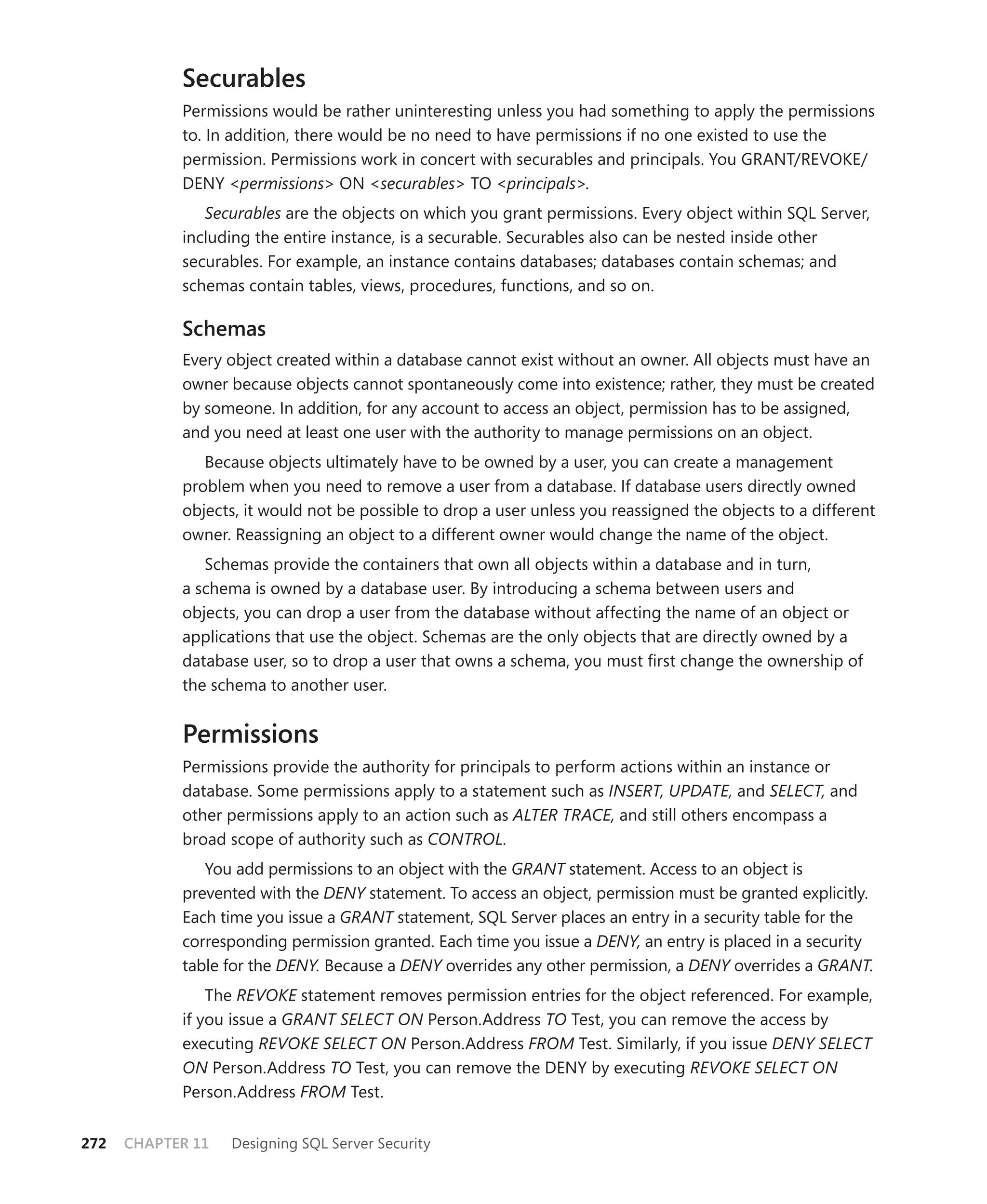 Securables
            Permissions would be rather uninteresting unless you had something to apply the permissions
            to. In addition, there would be no need to have permissions if no one existed to use the
            permission. Permissions work in concert with securables and principals. You GRANT/REVOKE/
            DENY <permissions> ON <securables> TO <principals>.
               Securables are the objects on which you grant permissions. Every object within SQL Server,
            including the entire instance, is a securable. Securables also can be nested inside other
            securables. For example, an instance contains databases; databases contain schemas; and
            schemas contain tables, views, procedures, functions, and so on.

            Schemas
            Every object created within a database cannot exist without an owner. All objects must have an
            owner because objects cannot spontaneously come into existence; rather, they must be created
            by someone. In addition, for any account to access an object, permission has to be assigned,
            and you need at least one user with the authority to manage permissions on an object.
               Because objects ultimately have to be owned by a user, you can create a management
            problem when you need to remove a user from a database. If database users directly owned
            objects, it would not be possible to drop a user unless you reassigned the objects to a different
            owner. Reassigning an object to a different owner would change the name of the object.
               Schemas provide the containers that own all objects within a database and in turn,
            a schema is owned by a database user. By introducing a schema between users and
            objects, you can drop a user from the database without affecting the name of an object or
            applications that use the object. Schemas are the only objects that are directly owned by a
            database user, so to drop a user that owns a schema, you must ﬁrst change the ownership of
            the schema to another user.


            Permissions
            Permissions provide the authority for principals to perform actions within an instance or
            database. Some permissions apply to a statement such as INSERT, UPDATE, and SELECT, and
            other permissions apply to an action such as ALTER TRACE, and still others encompass a
            broad scope of authority such as CONTROL.
               You add permissions to an object with the GRANT statement. Access to an object is
            prevented with the DENY statement. To access an object, permission must be granted explicitly.
            Each time you issue a GRANT statement, SQL Server places an entry in a security table for the
            corresponding permission granted. Each time you issue a DENY, an entry is placed in a security
            table for the DENY. Because a DENY overrides any other permission, a DENY overrides a GRANT.
                The REVOKE statement removes permission entries for the object referenced. For example,
            if you issue a GRANT SELECT ON Person.Address TO Test, you can remove the access by
            executing REVOKE SELECT ON Person.Address FROM Test. Similarly, if you issue DENY SELECT
            ON Person.Address TO Test, you can remove the DENY by executing REVOKE SELECT ON
            Person.Address FROM Test.


272   CHAPTER 11   Designing SQL Server Security
 