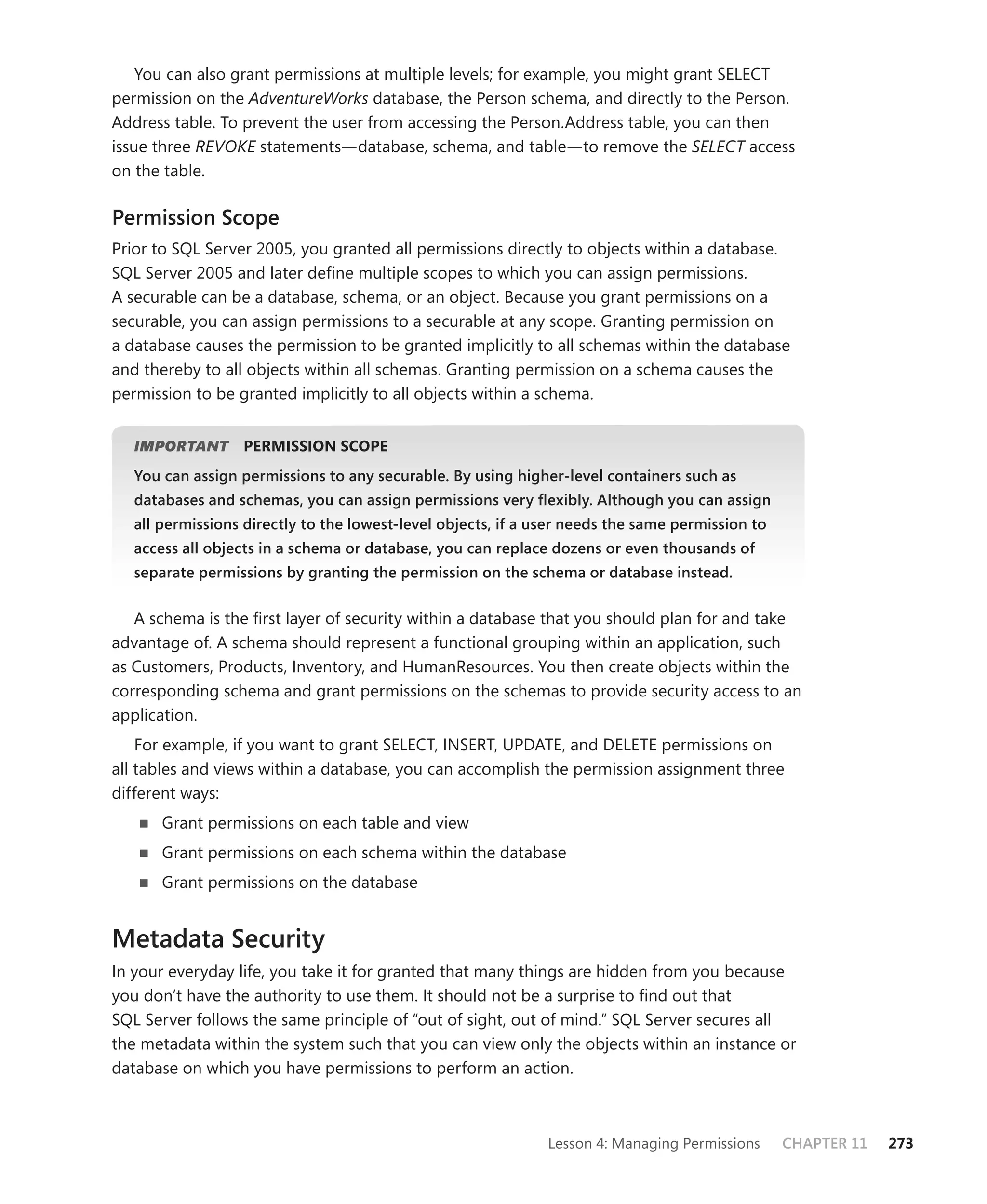 You can also grant permissions at multiple levels; for example, you might grant SELECT
permission on the AdventureWorks database, the Person schema, and directly to the Person.
Address table. To prevent the user from accessing the Person.Address table, you can then
issue three REVOKE statements—database, schema, and table—to remove the SELECT access
on the table.

Permission Scope
Prior to SQL Server 2005, you granted all permissions directly to objects within a database.
SQL Server 2005 and later deﬁne multiple scopes to which you can assign permissions.
A securable can be a database, schema, or an object. Because you grant permissions on a
securable, you can assign permissions to a securable at any scope. Granting permission on
a database causes the permission to be granted implicitly to all schemas within the database
and thereby to all objects within all schemas. Granting permission on a schema causes the
permission to be granted implicitly to all objects within a schema.


   IMPORTANT
           T      PERMISSION SCOPE
   You can assign permissions to any securable. By using higher-level containers such as
   databases and schemas, you can assign permissions very ﬂexibly. Although you can assign
   all permissions directly to the lowest-level objects, if a user needs the same permission to
   access all objects in a schema or database, you can replace dozens or even thousands of
   separate permissions by granting the permission on the schema or database instead.


   A schema is the ﬁrst layer of security within a database that you should plan for and take
advantage of. A schema should represent a functional grouping within an application, such
as Customers, Products, Inventory, and HumanResources. You then create objects within the
corresponding schema and grant permissions on the schemas to provide security access to an
application.
    For example, if you want to grant SELECT, INSERT, UPDATE, and DELETE permissions on
all tables and views within a database, you can accomplish the permission assignment three
different ways:
       Grant permissions on each table and view
       Grant permissions on each schema within the database
       Grant permissions on the database


Metadata Security
In your everyday life, you take it for granted that many things are hidden from you because
you don’t have the authority to use them. It should not be a surprise to ﬁnd out that
SQL Server follows the same principle of “out of sight, out of mind.” SQL Server secures all
the metadata within the system such that you can view only the objects within an instance or
database on which you have permissions to perform an action.



                                                               Lesson 4: Managing Permissions     CHAPTER 11   273
 