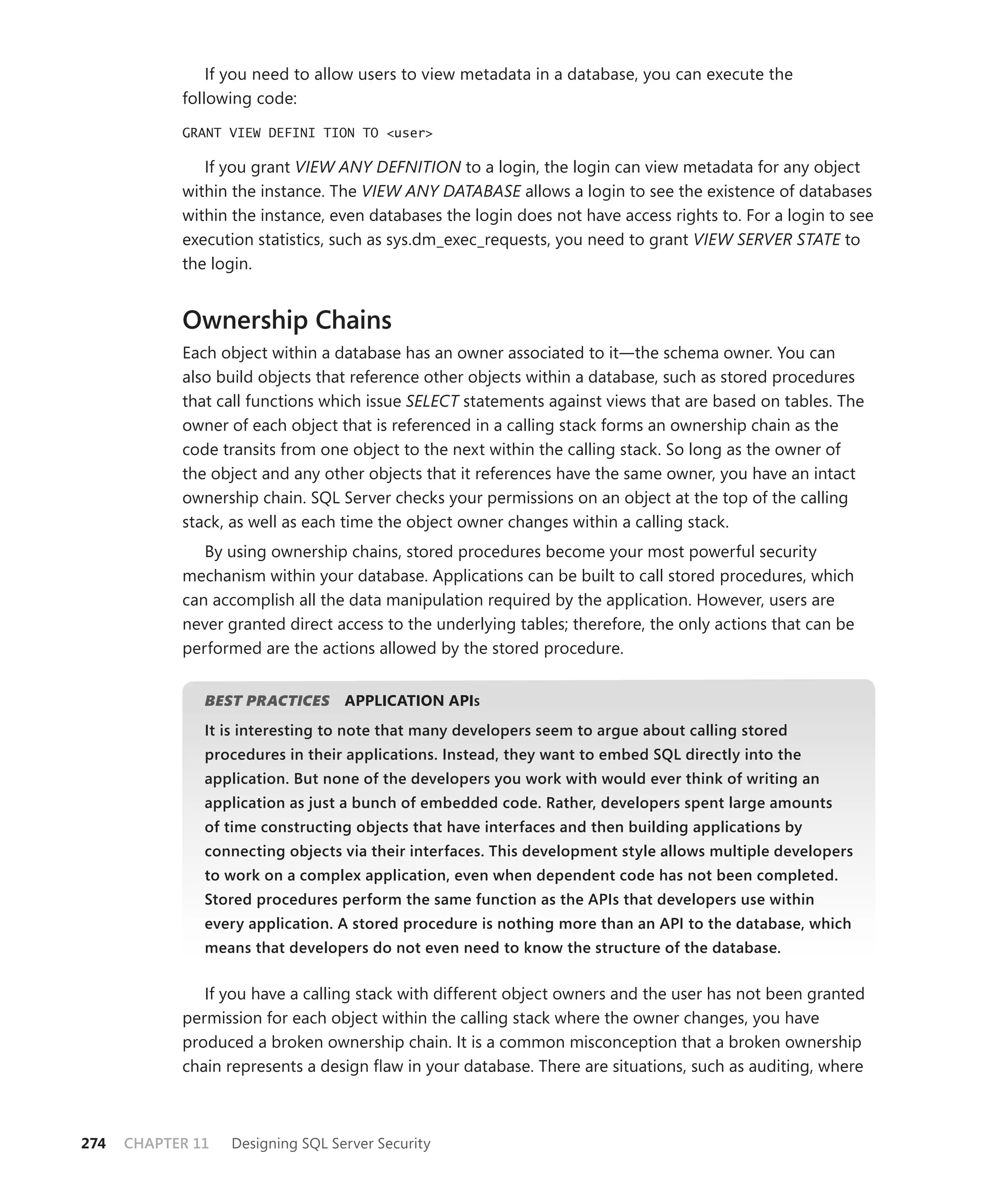 If you need to allow users to view metadata in a database, you can execute the
            following code:

            GRANT VIEW DEFINI TION TO <user>

               If you grant VIEW ANY DEFNITION to a login, the login can view metadata for any object
            within the instance. The VIEW ANY DATABASE allows a login to see the existence of databases
            within the instance, even databases the login does not have access rights to. For a login to see
            execution statistics, such as sys.dm_exec_requests, you need to grant VIEW SERVER STATE to
            the login.


            Ownership Chains
            Each object within a database has an owner associated to it—the schema owner. You can
            also build objects that reference other objects within a database, such as stored procedures
            that call functions which issue SELECT statements against views that are based on tables. The
            owner of each object that is referenced in a calling stack forms an ownership chain as the
            code transits from one object to the next within the calling stack. So long as the owner of
            the object and any other objects that it references have the same owner, you have an intact
            ownership chain. SQL Server checks your permissions on an object at the top of the calling
            stack, as well as each time the object owner changes within a calling stack.
               By using ownership chains, stored procedures become your most powerful security
            mechanism within your database. Applications can be built to call stored procedures, which
            can accomplish all the data manipulation required by the application. However, users are
            never granted direct access to the underlying tables; therefore, the only actions that can be
            performed are the actions allowed by the stored procedure.


               BEST PRACTICES
                            S      APPLICATION APIS
               It is interesting to note that many developers seem to argue about calling stored
               procedures in their applications. Instead, they want to embed SQL directly into the
               application. But none of the developers you work with would ever think of writing an
               application as just a bunch of embedded code. Rather, developers spent large amounts
               of time constructing objects that have interfaces and then building applications by
               connecting objects via their interfaces. This development style allows multiple developers
               to work on a complex application, even when dependent code has not been completed.
               Stored procedures perform the same function as the APIs that developers use within
               every application. A stored procedure is nothing more than an API to the database, which
               means that developers do not even need to know the structure of the database.


               If you have a calling stack with different object owners and the user has not been granted
            permission for each object within the calling stack where the owner changes, you have
            produced a broken ownership chain. It is a common misconception that a broken ownership
            chain represents a design ﬂaw in your database. There are situations, such as auditing, where



274   CHAPTER 11   Designing SQL Server Security
 