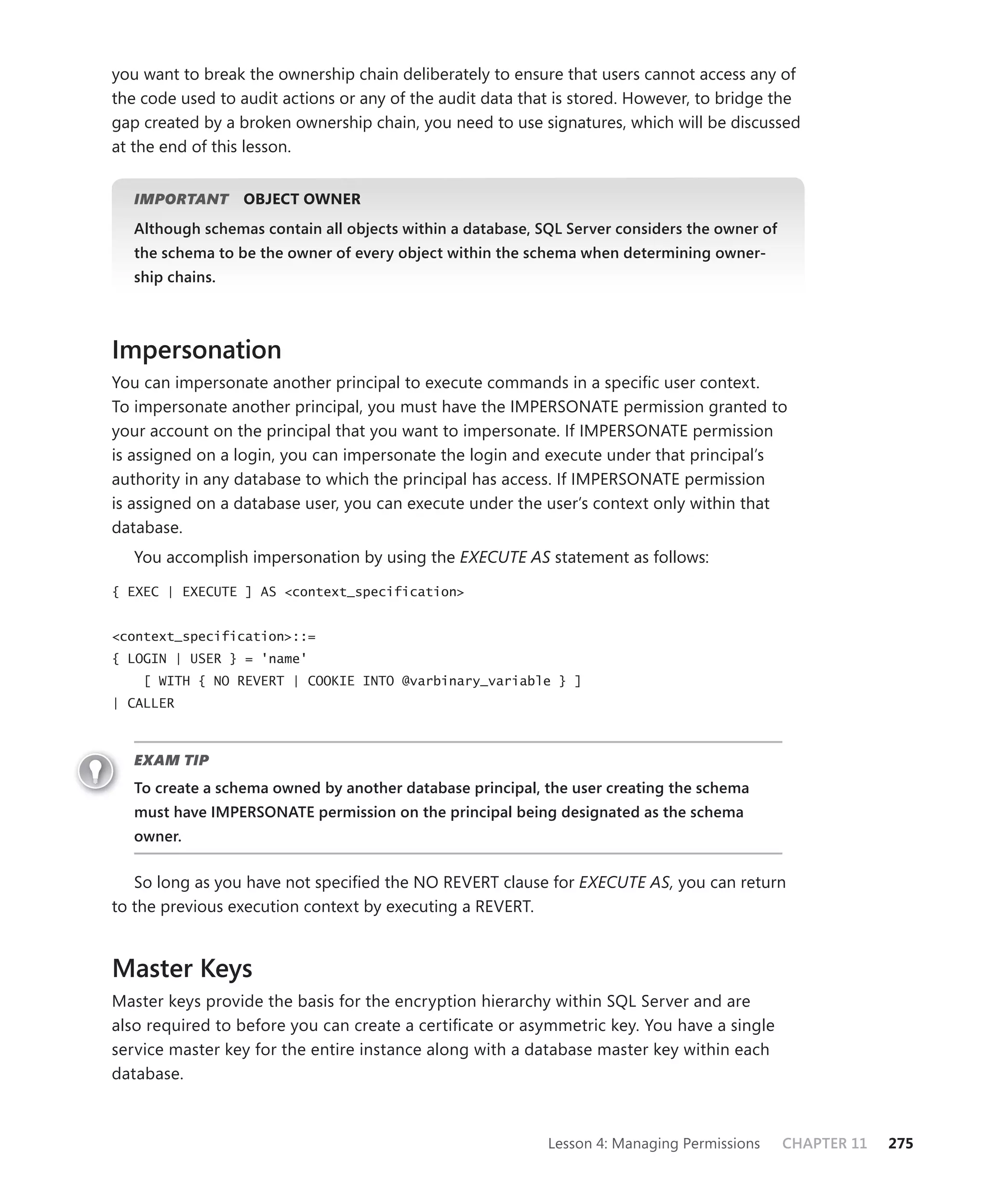 you want to break the ownership chain deliberately to ensure that users cannot access any of
the code used to audit actions or any of the audit data that is stored. However, to bridge the
gap created by a broken ownership chain, you need to use signatures, which will be discussed
at the end of this lesson.


   IMPORTANT
           T      OBJECT OWNER
   Although schemas contain all objects within a database, SQL Server considers the owner of
   the schema to be the owner of every object within the schema when determining owner-
   ship chains.



Impersonation
You can impersonate another principal to execute commands in a speciﬁc user context.
To impersonate another principal, you must have the IMPERSONATE permission granted to
your account on the principal that you want to impersonate. If IMPERSONATE permission
is assigned on a login, you can impersonate the login and execute under that principal’s
authority in any database to which the principal has access. If IMPERSONATE permission
is assigned on a database user, you can execute under the user’s context only within that
database.
   You accomplish impersonation by using the EXECUTE AS statement as follows:

{ EXEC | EXECUTE ] AS <context_specification>


<context_specification>::=
{ LOGIN | USER } = 'name'
    [ WITH { NO REVERT | COOKIE INTO @varbinary_variable } ]
| CALLER



   EXAM TIP
   To create a schema owned by another database principal, the user creating the schema
   must have IMPERSONATE permission on the principal being designated as the schema
   owner.


   So long as you have not speciﬁed the NO REVERT clause for EXECUTE AS, you can return
to the previous execution context by executing a REVERT.


Master Keys
Master keys provide the basis for the encryption hierarchy within SQL Server and are
also required to before you can create a certiﬁcate or asymmetric key. You have a single
service master key for the entire instance along with a database master key within each
database.



                                                            Lesson 4: Managing Permissions     CHAPTER 11   275
 