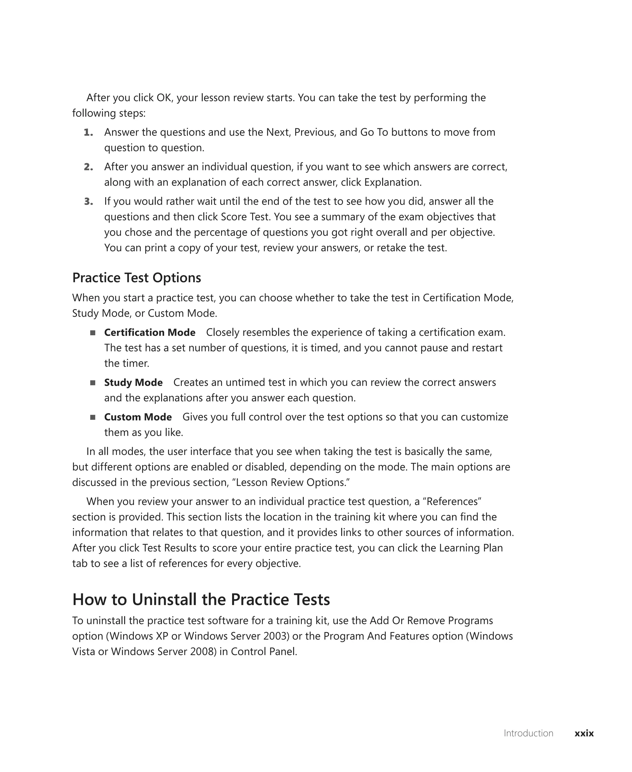After you click OK, your lesson review starts. You can take the test by performing the
following steps:
  1.   Answer the questions and use the Next, Previous, and Go To buttons to move from
       question to question.
  2.   After you answer an individual question, if you want to see which answers are correct,
       along with an explanation of each correct answer, click Explanation.
  3.   If you would rather wait until the end of the test to see how you did, answer all the
       questions and then click Score Test. You see a summary of the exam objectives that
       you chose and the percentage of questions you got right overall and per objective.
       You can print a copy of your test, review your answers, or retake the test.

Practice Test Options
When you start a practice test, you can choose whether to take the test in Certiﬁcation Mode,
Study Mode, or Custom Mode.
       Certiﬁcation Mode     Closely resembles the experience of taking a certiﬁcation exam.
       The test has a set number of questions, it is timed, and you cannot pause and restart
       the timer.
       Study Mode    Creates an untimed test in which you can review the correct answers
       and the explanations after you answer each question.
       Custom Mode      Gives you full control over the test options so that you can customize
       them as you like.
   In all modes, the user interface that you see when taking the test is basically the same,
but different options are enabled or disabled, depending on the mode. The main options are
discussed in the previous section, “Lesson Review Options.”
   When you review your answer to an individual practice test question, a “References”
section is provided. This section lists the location in the training kit where you can ﬁnd the
information that relates to that question, and it provides links to other sources of information.
After you click Test Results to score your entire practice test, you can click the Learning Plan
tab to see a list of references for every objective.


How to Uninstall the Practice Tests
To uninstall the practice test software for a training kit, use the Add Or Remove Programs
option (Windows XP or Windows Server 2003) or the Program And Features option (Windows
Vista or Windows Server 2008) in Control Panel.




                                                                                               Introduction   xxix
 