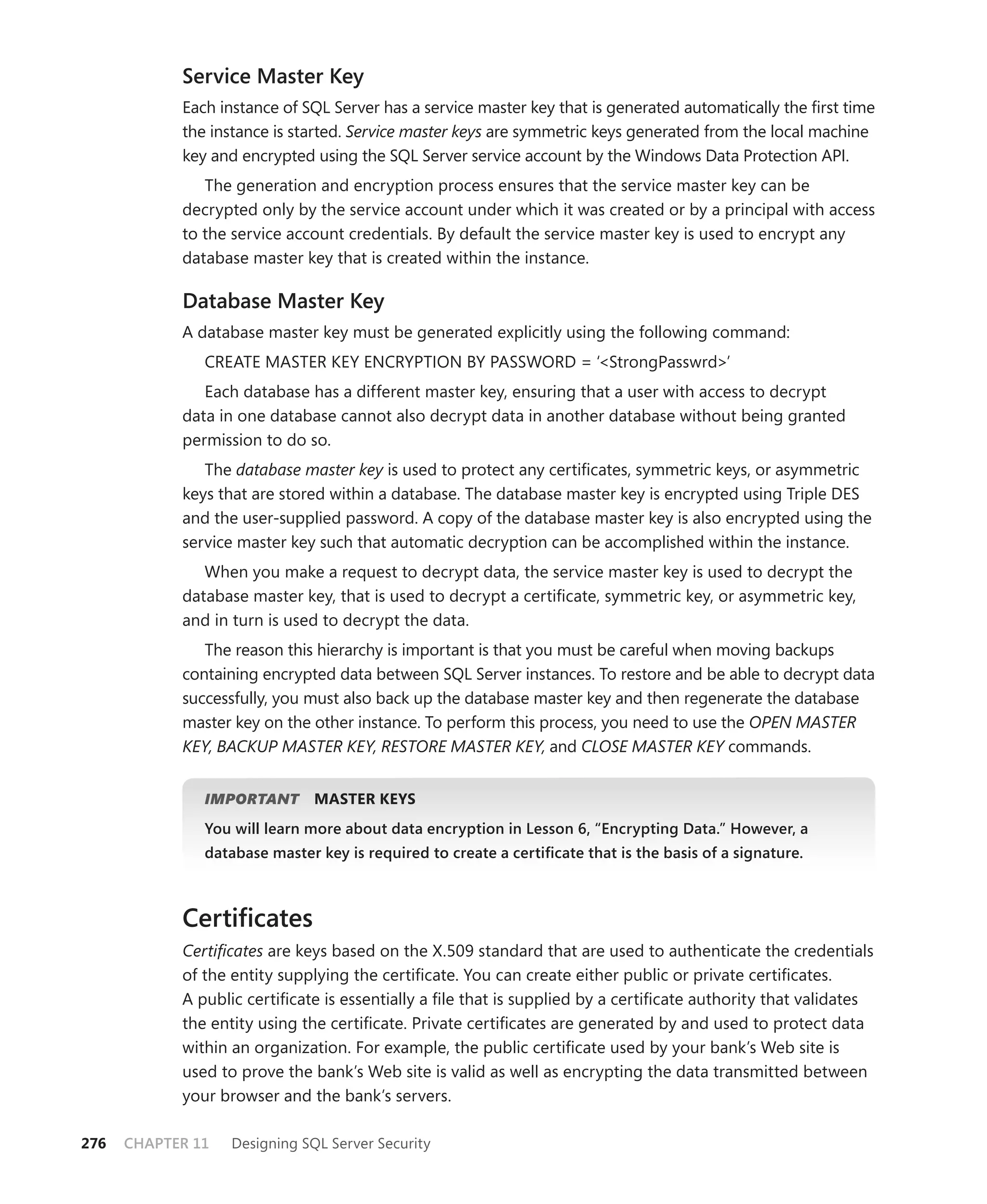 Service Master Key
            Each instance of SQL Server has a service master key that is generated automatically the ﬁrst time
            the instance is started. Service master keys are symmetric keys generated from the local machine
            key and encrypted using the SQL Server service account by the Windows Data Protection API.
               The generation and encryption process ensures that the service master key can be
            decrypted only by the service account under which it was created or by a principal with access
            to the service account credentials. By default the service master key is used to encrypt any
            database master key that is created within the instance.

            Database Master Key
            A database master key must be generated explicitly using the following command:
               CREATE MASTER KEY ENCRYPTION BY PASSWORD = ‘<StrongPasswrd>’
               Each database has a different master key, ensuring that a user with access to decrypt
            data in one database cannot also decrypt data in another database without being granted
            permission to do so.
               The database master key is used to protect any certiﬁcates, symmetric keys, or asymmetric
            keys that are stored within a database. The database master key is encrypted using Triple DES
            and the user-supplied password. A copy of the database master key is also encrypted using the
            service master key such that automatic decryption can be accomplished within the instance.
               When you make a request to decrypt data, the service master key is used to decrypt the
            database master key, that is used to decrypt a certiﬁcate, symmetric key, or asymmetric key,
            and in turn is used to decrypt the data.
               The reason this hierarchy is important is that you must be careful when moving backups
            containing encrypted data between SQL Server instances. To restore and be able to decrypt data
            successfully, you must also back up the database master key and then regenerate the database
            master key on the other instance. To perform this process, you need to use the OPEN MASTER
            KEY, BACKUP MASTER KEY, RESTORE MASTER KEY, and CLOSE MASTER KEY commands.


               IMPORTANT
                       T       MASTER KEYS
               You will learn more about data encryption in Lesson 6, “Encrypting Data.” However, a
               database master key is required to create a certiﬁcate that is the basis of a signature.



            Certiﬁcates
            Certiﬁcates are keys based on the X.509 standard that are used to authenticate the credentials
            of the entity supplying the certiﬁcate. You can create either public or private certiﬁcates.
            A public certiﬁcate is essentially a ﬁle that is supplied by a certiﬁcate authority that validates
            the entity using the certiﬁcate. Private certiﬁcates are generated by and used to protect data
            within an organization. For example, the public certiﬁcate used by your bank’s Web site is
            used to prove the bank’s Web site is valid as well as encrypting the data transmitted between
            your browser and the bank’s servers.

276   CHAPTER 11   Designing SQL Server Security
 