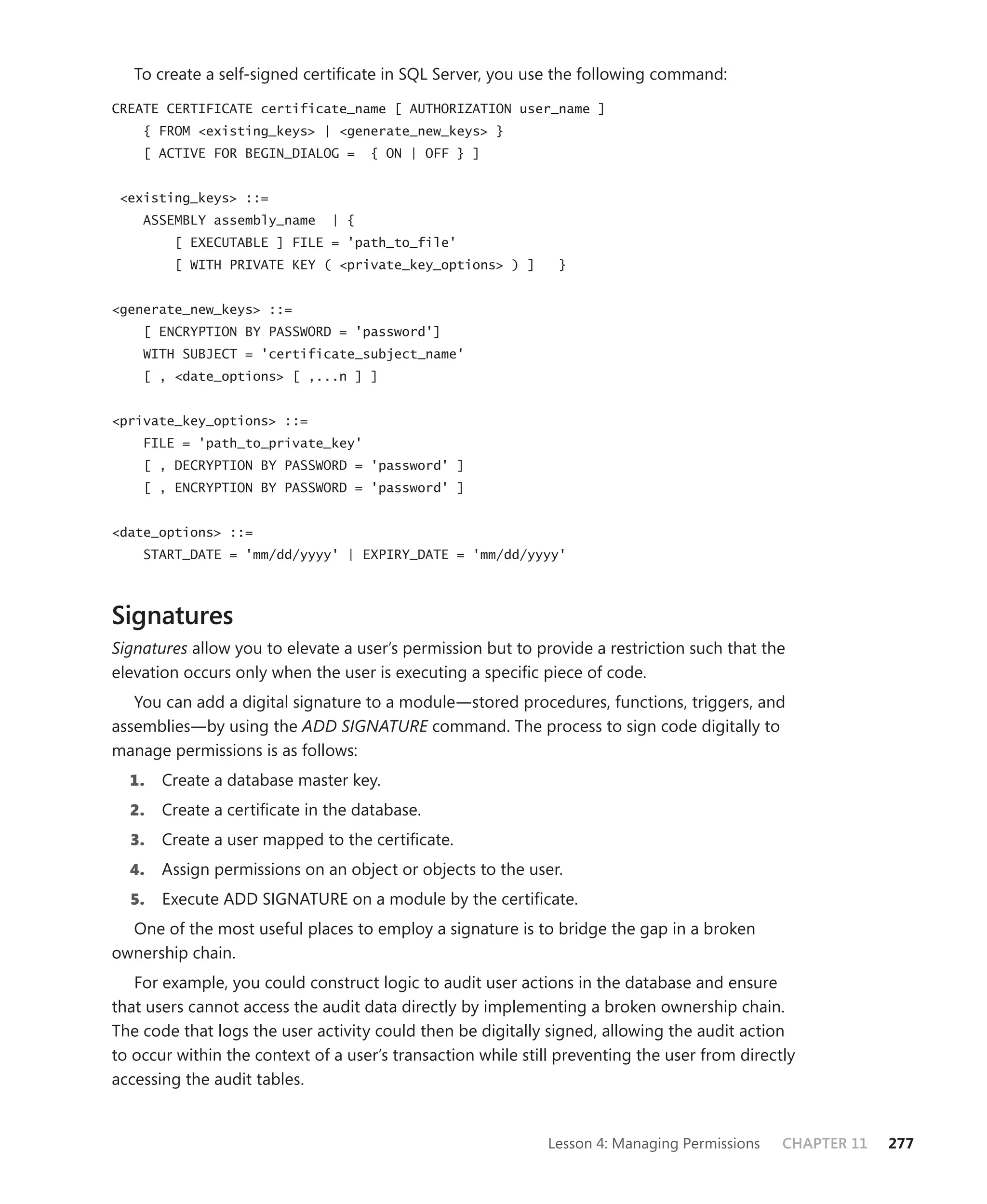 To create a self-signed certiﬁcate in SQL Server, you use the following command:

CREATE CERTIFICATE certificate_name [ AUTHORIZATION user_name ]
    { FROM <existing_keys> | <generate_new_keys> }
    [ ACTIVE FOR BEGIN_DIALOG =      { ON | OFF } ]


 <existing_keys> ::=
    ASSEMBLY assembly_name     | {
        [ EXECUTABLE ] FILE = 'path_to_file'
        [ WITH PRIVATE KEY ( <private_key_options> ) ]         }


<generate_new_keys> ::=
    [ ENCRYPTION BY PASSWORD = 'password']
    WITH SUBJECT = 'certificate_subject_name'
    [ , <date_options> [ ,...n ] ]


<private_key_options> ::=
    FILE = 'path_to_private_key'
    [ , DECRYPTION BY PASSWORD = 'password' ]
    [ , ENCRYPTION BY PASSWORD = 'password' ]


<date_options> ::=
    START_DATE = 'mm/dd/yyyy' | EXPIRY_DATE = 'mm/dd/yyyy'



Signatures
Signatures allow you to elevate a user’s permission but to provide a restriction such that the
elevation occurs only when the user is executing a speciﬁc piece of code.
   You can add a digital signature to a module—stored procedures, functions, triggers, and
assemblies—by using the ADD SIGNATURE command. The process to sign code digitally to
manage permissions is as follows:
  1.   Create a database master key.
  2.   Create a certiﬁcate in the database.
  3.   Create a user mapped to the certiﬁcate.
  4.   Assign permissions on an object or objects to the user.
  5.   Execute ADD SIGNATURE on a module by the certiﬁcate.
  One of the most useful places to employ a signature is to bridge the gap in a broken
ownership chain.
   For example, you could construct logic to audit user actions in the database and ensure
that users cannot access the audit data directly by implementing a broken ownership chain.
The code that logs the user activity could then be digitally signed, allowing the audit action
to occur within the context of a user’s transaction while still preventing the user from directly
accessing the audit tables.


                                                             Lesson 4: Managing Permissions    CHAPTER 11   277
 