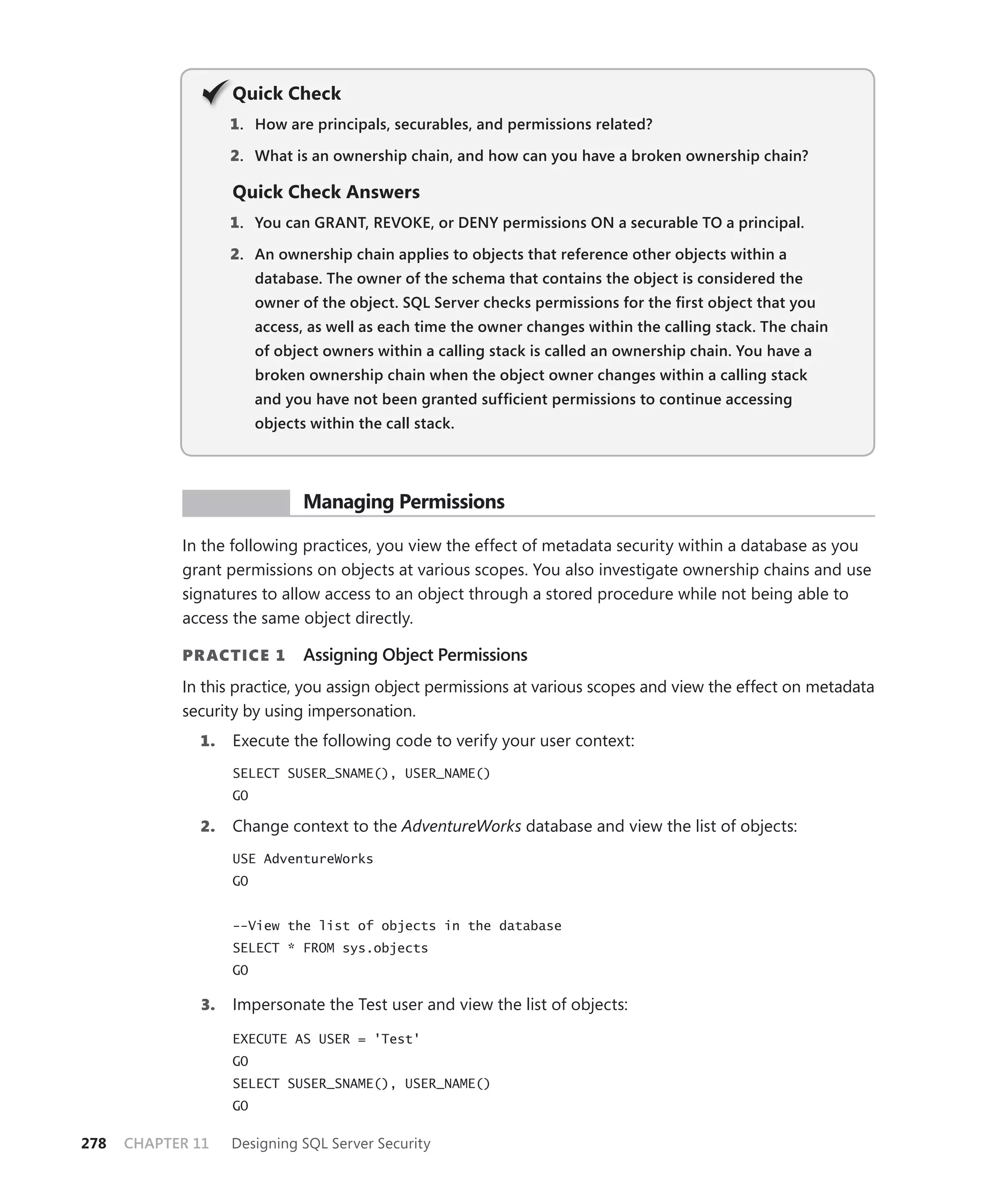 Q
                   Quick Check
                   1 . How are principals, securables, and permissions related?

                   2. What is an ownership chain, and how can you have a broken ownership chain?

                   Quick Check Answers
                   1 . You can GRANT, REVOKE, or DENY permissions ON a securable TO a principal.

                   2. An ownership chain applies to objects that reference other objects within a
                        database. The owner of the schema that contains the object is considered the
                        owner of the object. SQL Server checks permissions for the ﬁrst object that you
                        access, as well as each time the owner changes within the calling stack. The chain
                        of object owners within a calling stack is called an ownership chain. You have a
                        broken ownership chain when the object owner changes within a calling stack
                        and you have not been granted sufﬁcient permissions to continue accessing
                        objects within the call stack.




             PR ACTICE         Managing Permissions

            In the following practices, you view the effect of metadata security within a database as you
            grant permissions on objects at various scopes. You also investigate ownership chains and use
            signatures to allow access to an object through a stored procedure while not being able to
            access the same object directly.

            PR ACTICE 1        Assigning Object Permissions
            In this practice, you assign object permissions at various scopes and view the effect on metadata
            security by using impersonation.
              1.   Execute the following code to verify your user context:
                   SELECT SUSER_SNAME(), USER_NAME()
                   GO

              2.   Change context to the AdventureWorks database and view the list of objects:
                   USE AdventureWorks
                   GO


                   --View the list of objects in the database
                   SELECT * FROM sys.objects
                   GO

              3.   Impersonate the Test user and view the list of objects:

                   EXECUTE AS USER = 'Test'
                   GO
                   SELECT SUSER_SNAME(), USER_NAME()
                   GO

278   CHAPTER 11   Designing SQL Server Security
 