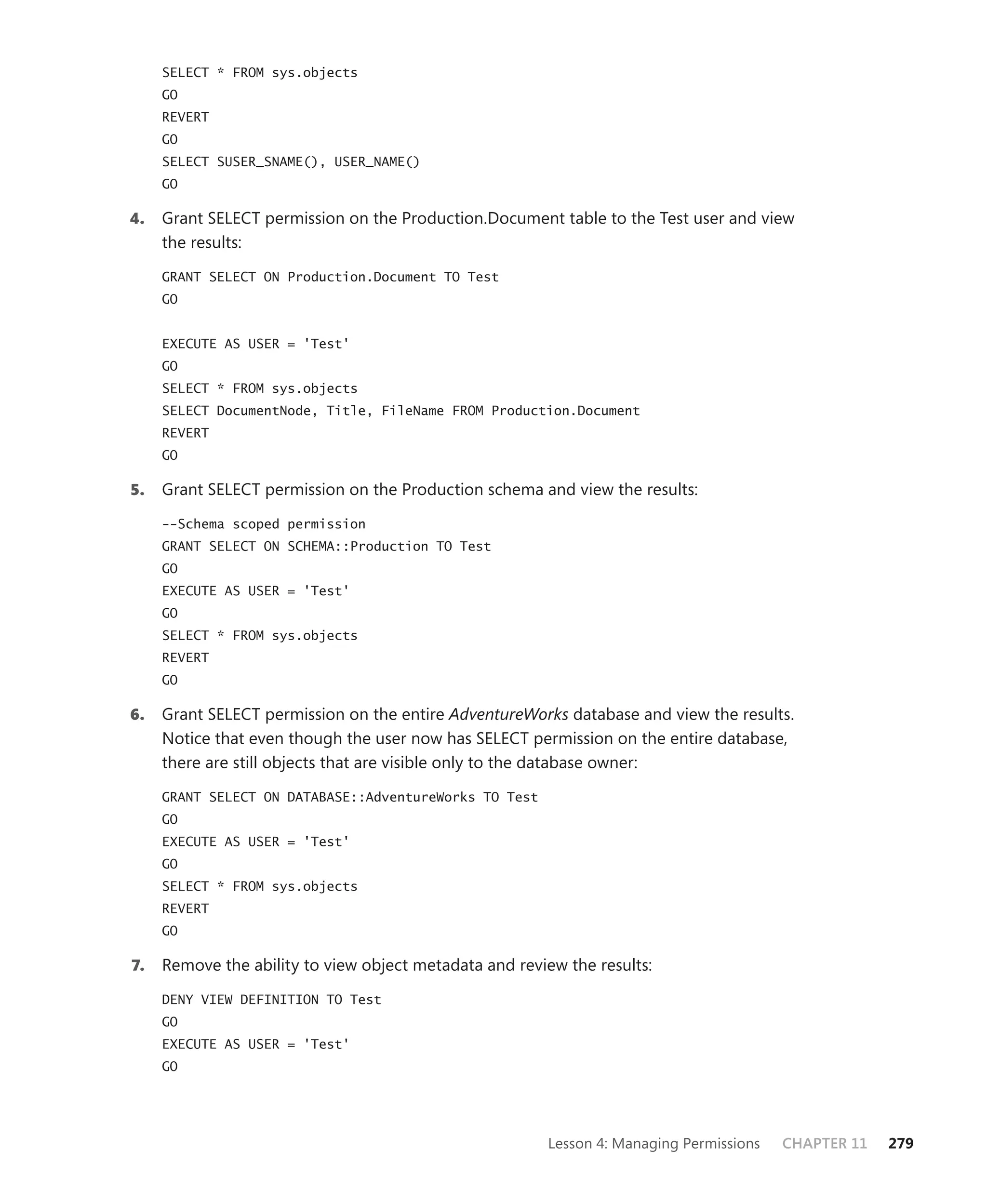 SELECT * FROM sys.objects
     GO
     REVERT
     GO
     SELECT SUSER_SNAME(), USER_NAME()
     GO

4.   Grant SELECT permission on the Production.Document table to the Test user and view
     the results:

     GRANT SELECT ON Production.Document TO Test
     GO


     EXECUTE AS USER = 'Test'
     GO
     SELECT * FROM sys.objects
     SELECT DocumentNode, Title, FileName FROM Production.Document
     REVERT
     GO

5.   Grant SELECT permission on the Production schema and view the results:

     --Schema scoped permission
     GRANT SELECT ON SCHEMA::Production TO Test
     GO
     EXECUTE AS USER = 'Test'
     GO
     SELECT * FROM sys.objects
     REVERT
     GO

6.   Grant SELECT permission on the entire AdventureWorks database and view the results.
     Notice that even though the user now has SELECT permission on the entire database,
     there are still objects that are visible only to the database owner:

     GRANT SELECT ON DATABASE::AdventureWorks TO Test
     GO
     EXECUTE AS USER = 'Test'
     GO
     SELECT * FROM sys.objects
     REVERT
     GO

7.   Remove the ability to view object metadata and review the results:

     DENY VIEW DEFINITION TO Test
     GO
     EXECUTE AS USER = 'Test'
     GO




                                                        Lesson 4: Managing Permissions   CHAPTER 11   279
 