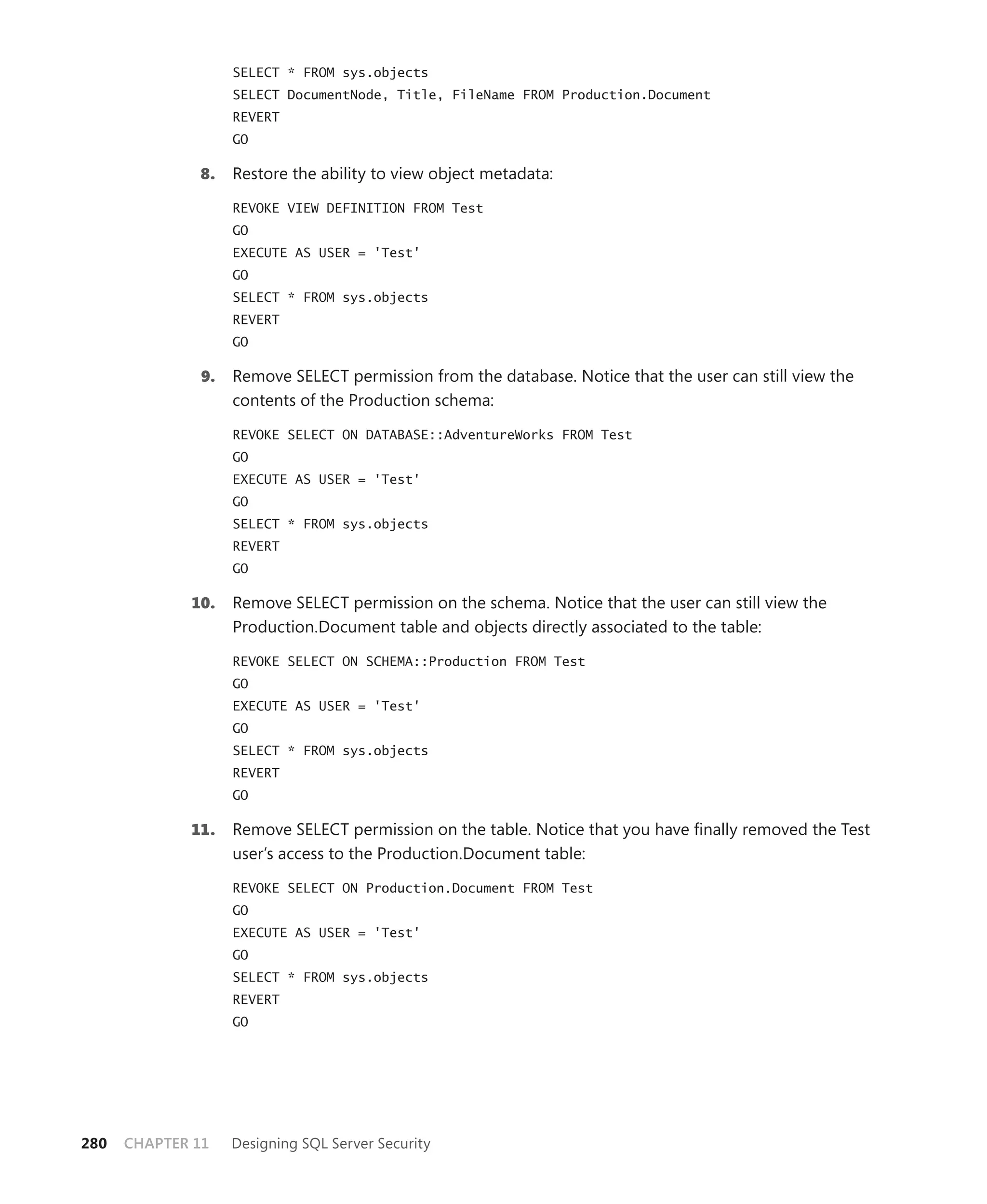 SELECT * FROM sys.objects
                    SELECT DocumentNode, Title, FileName FROM Production.Document
                    REVERT
                    GO

              8.    Restore the ability to view object metadata:

                    REVOKE VIEW DEFINITION FROM Test
                    GO
                    EXECUTE AS USER = 'Test'
                    GO
                    SELECT * FROM sys.objects
                    REVERT
                    GO

               9.   Remove SELECT permission from the database. Notice that the user can still view the
                    contents of the Production schema:

                    REVOKE SELECT ON DATABASE::AdventureWorks FROM Test
                    GO
                    EXECUTE AS USER = 'Test'
                    GO
                    SELECT * FROM sys.objects
                    REVERT
                    GO

             10.    Remove SELECT permission on the schema. Notice that the user can still view the
                    Production.Document table and objects directly associated to the table:

                    REVOKE SELECT ON SCHEMA::Production FROM Test
                    GO
                    EXECUTE AS USER = 'Test'
                    GO
                    SELECT * FROM sys.objects
                    REVERT
                    GO

             11.    Remove SELECT permission on the table. Notice that you have ﬁnally removed the Test
                    user’s access to the Production.Document table:

                    REVOKE SELECT ON Production.Document FROM Test
                    GO
                    EXECUTE AS USER = 'Test'
                    GO
                    SELECT * FROM sys.objects
                    REVERT
                    GO




280   CHAPTER 11    Designing SQL Server Security
 