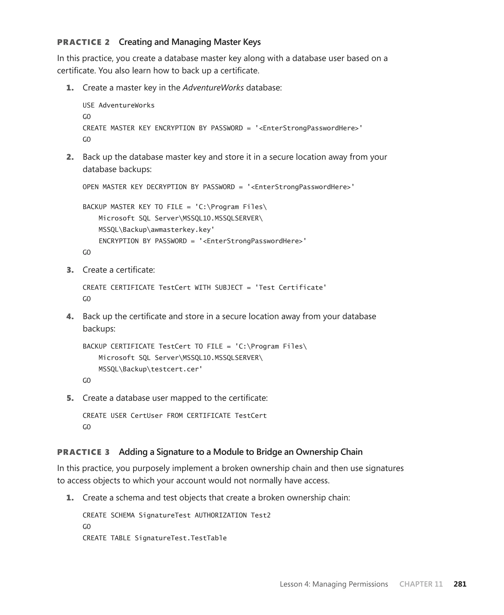 PR ACTICE 2      Creating and Managing Master Keys
In this practice, you create a database master key along with a database user based on a
certiﬁcate. You also learn how to back up a certiﬁcate.

  1.   Create a master key in the AdventureWorks database:

       USE AdventureWorks
       GO
       CREATE MASTER KEY ENCRYPTION BY PASSWORD = '<EnterStrongPasswordHere>'
       GO

  2.   Back up the database master key and store it in a secure location away from your
       database backups:

       OPEN MASTER KEY DECRYPTION BY PASSWORD = '<EnterStrongPasswordHere>'


       BACKUP MASTER KEY TO FILE = 'C:Program Files
            Microsoft SQL ServerMSSQL10.MSSQLSERVER
            MSSQLBackupawmasterkey.key'
            ENCRYPTION BY PASSWORD = '<EnterStrongPasswordHere>'
       GO

  3.   Create a certiﬁcate:

       CREATE CERTIFICATE TestCert WITH SUBJECT = 'Test Certificate'
       GO

  4.   Back up the certiﬁcate and store in a secure location away from your database
       backups:

       BACKUP CERTIFICATE TestCert TO FILE = 'C:Program Files
            Microsoft SQL ServerMSSQL10.MSSQLSERVER
            MSSQLBackuptestcert.cer'
       GO

  5.   Create a database user mapped to the certiﬁcate:

       CREATE USER CertUser FROM CERTIFICATE TestCert
       GO


PR ACTICE 3      Adding a Signature to a Module to Bridge an Ownership Chain
In this practice, you purposely implement a broken ownership chain and then use signatures
to access objects to which your account would not normally have access.

  1.   Create a schema and test objects that create a broken ownership chain:

       CREATE SCHEMA SignatureTest AUTHORIZATION Test2
       GO
       CREATE TABLE SignatureTest.TestTable




                                                           Lesson 4: Managing Permissions   CHAPTER 11   281
 