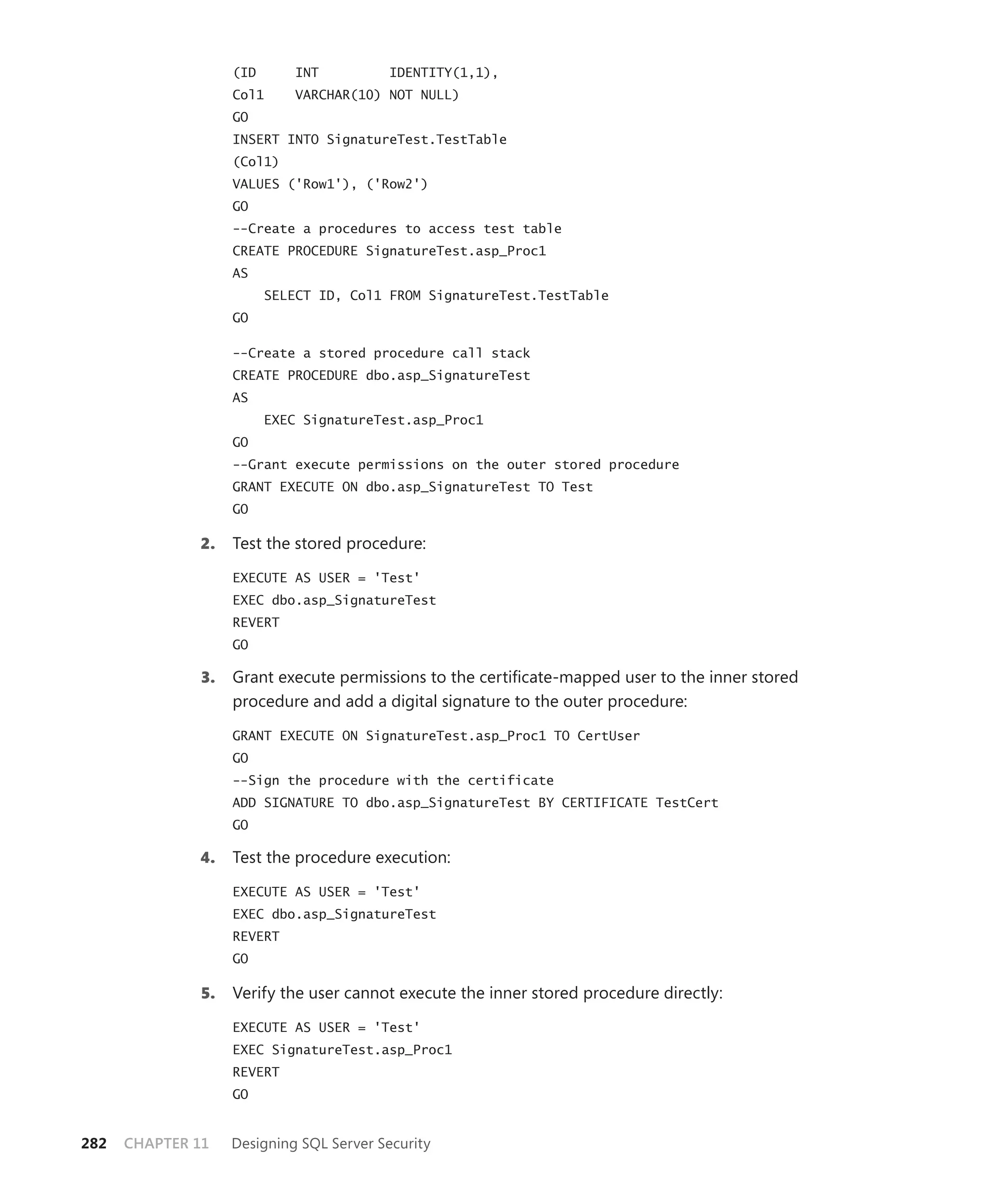 (ID       INT         IDENTITY(1,1),
                    Col1      VARCHAR(10) NOT NULL)
                    GO
                    INSERT INTO SignatureTest.TestTable
                    (Col1)
                    VALUES ('Row1'), ('Row2')
                    GO
                    --Create a procedures to access test table
                    CREATE PROCEDURE SignatureTest.asp_Proc1
                    AS
                          SELECT ID, Col1 FROM SignatureTest.TestTable
                    GO

                    --Create a stored procedure call stack
                    CREATE PROCEDURE dbo.asp_SignatureTest
                    AS
                          EXEC SignatureTest.asp_Proc1
                    GO
                    --Grant execute permissions on the outer stored procedure
                    GRANT EXECUTE ON dbo.asp_SignatureTest TO Test
                    GO

              2.    Test the stored procedure:

                    EXECUTE AS USER = 'Test'
                    EXEC dbo.asp_SignatureTest
                    REVERT
                    GO

              3.    Grant execute permissions to the certiﬁcate-mapped user to the inner stored
                    procedure and add a digital signature to the outer procedure:

                    GRANT EXECUTE ON SignatureTest.asp_Proc1 TO CertUser
                    GO
                    --Sign the procedure with the certificate
                    ADD SIGNATURE TO dbo.asp_SignatureTest BY CERTIFICATE TestCert
                    GO

              4.    Test the procedure execution:

                    EXECUTE AS USER = 'Test'
                    EXEC dbo.asp_SignatureTest
                    REVERT
                    GO

               5.   Verify the user cannot execute the inner stored procedure directly:

                    EXECUTE AS USER = 'Test'
                    EXEC SignatureTest.asp_Proc1
                    REVERT
                    GO


282   CHAPTER 11    Designing SQL Server Security
 
