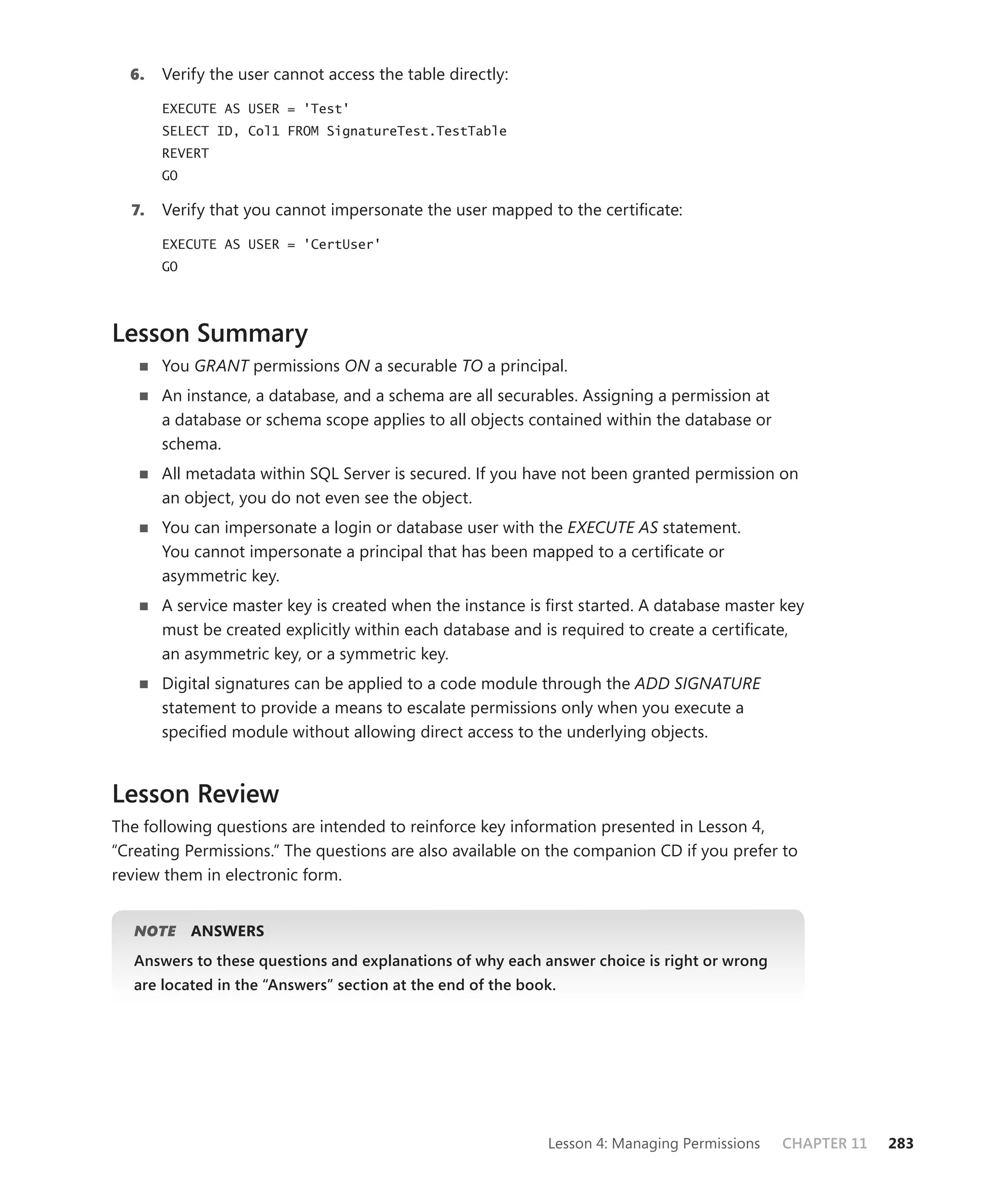 6.   Verify the user cannot access the table directly:

       EXECUTE AS USER = 'Test'
       SELECT ID, Col1 FROM SignatureTest.TestTable
       REVERT
       GO

  7.   Verify that you cannot impersonate the user mapped to the certiﬁcate:

       EXECUTE AS USER = 'CertUser'
       GO




Lesson Summary
       You GRANT permissions ON a securable TO a principal.
       An instance, a database, and a schema are all securables. Assigning a permission at
       a database or schema scope applies to all objects contained within the database or
       schema.
       All metadata within SQL Server is secured. If you have not been granted permission on
       an object, you do not even see the object.
       You can impersonate a login or database user with the EXECUTE AS statement.
       You cannot impersonate a principal that has been mapped to a certiﬁcate or
       asymmetric key.
       A service master key is created when the instance is ﬁrst started. A database master key
       must be created explicitly within each database and is required to create a certiﬁcate,
       an asymmetric key, or a symmetric key.
       Digital signatures can be applied to a code module through the ADD SIGNATURE
       statement to provide a means to escalate permissions only when you execute a
       speciﬁed module without allowing direct access to the underlying objects.


Lesson Review
The following questions are intended to reinforce key information presented in Lesson 4,
“Creating Permissions.” The questions are also available on the companion CD if you prefer to
review them in electronic form.


   NOTE
      E     ANSWERS
   Answers to these questions and explanations of why each answer choice is right or wrong
   are located in the “Answers” section at the end of the book.




                                                             Lesson 4: Managing Permissions   CHAPTER 11   283
 