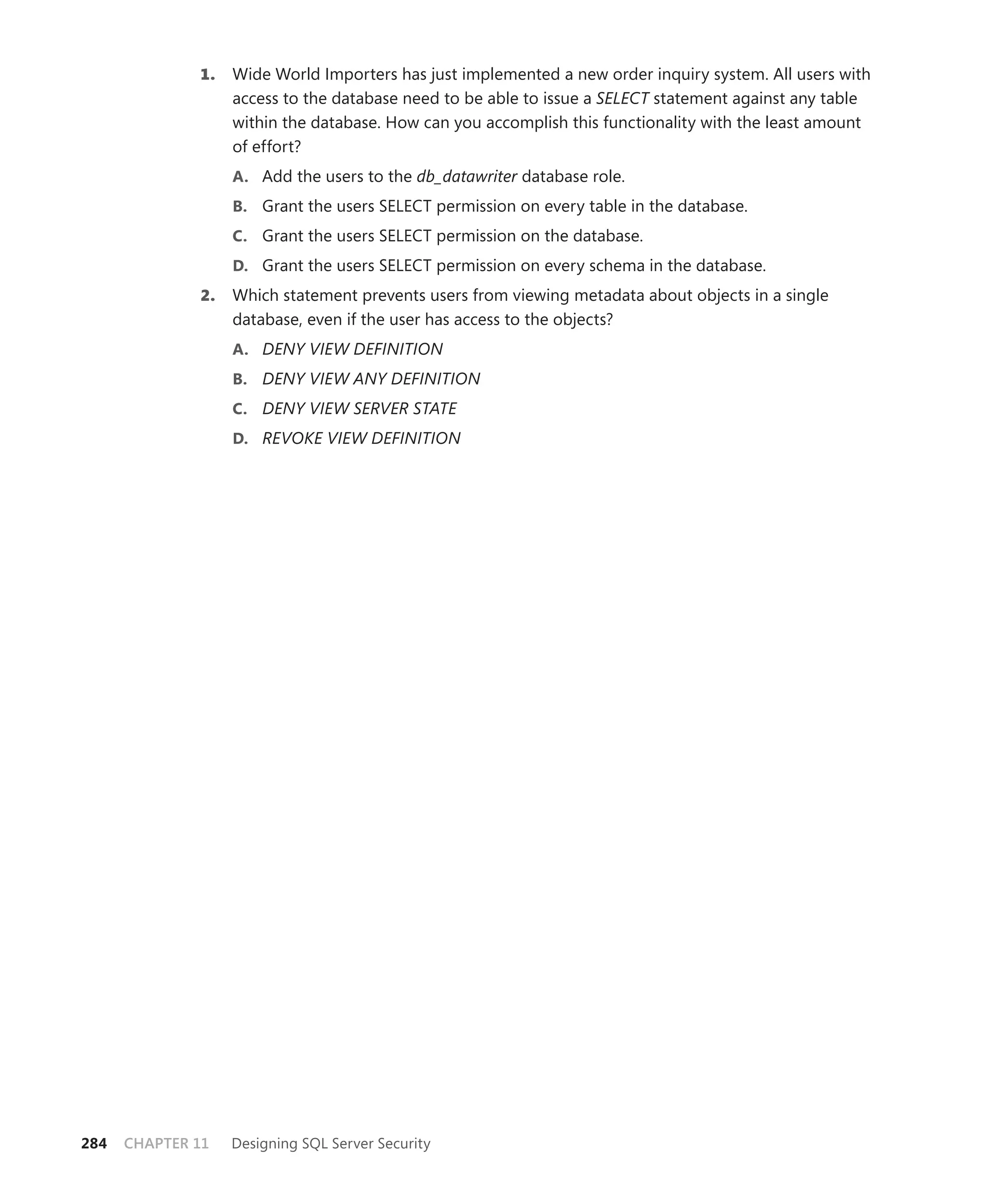 1.   Wide World Importers has just implemented a new order inquiry system. All users with
                   access to the database need to be able to issue a SELECT statement against any table
                   within the database. How can you accomplish this functionality with the least amount
                   of effort?
                   A. Add the users to the db_datawriter database role.
                   B. Grant the users SELECT permission on every table in the database.
                   C. Grant the users SELECT permission on the database.
                   D. Grant the users SELECT permission on every schema in the database.
              2.   Which statement prevents users from viewing metadata about objects in a single
                   database, even if the user has access to the objects?
                   A. DENY VIEW DEFINITION
                   B. DENY VIEW ANY DEFINITION
                   C. DENY VIEW SERVER STATE
                   D. REVOKE VIEW DEFINITION




284   CHAPTER 11   Designing SQL Server Security
 