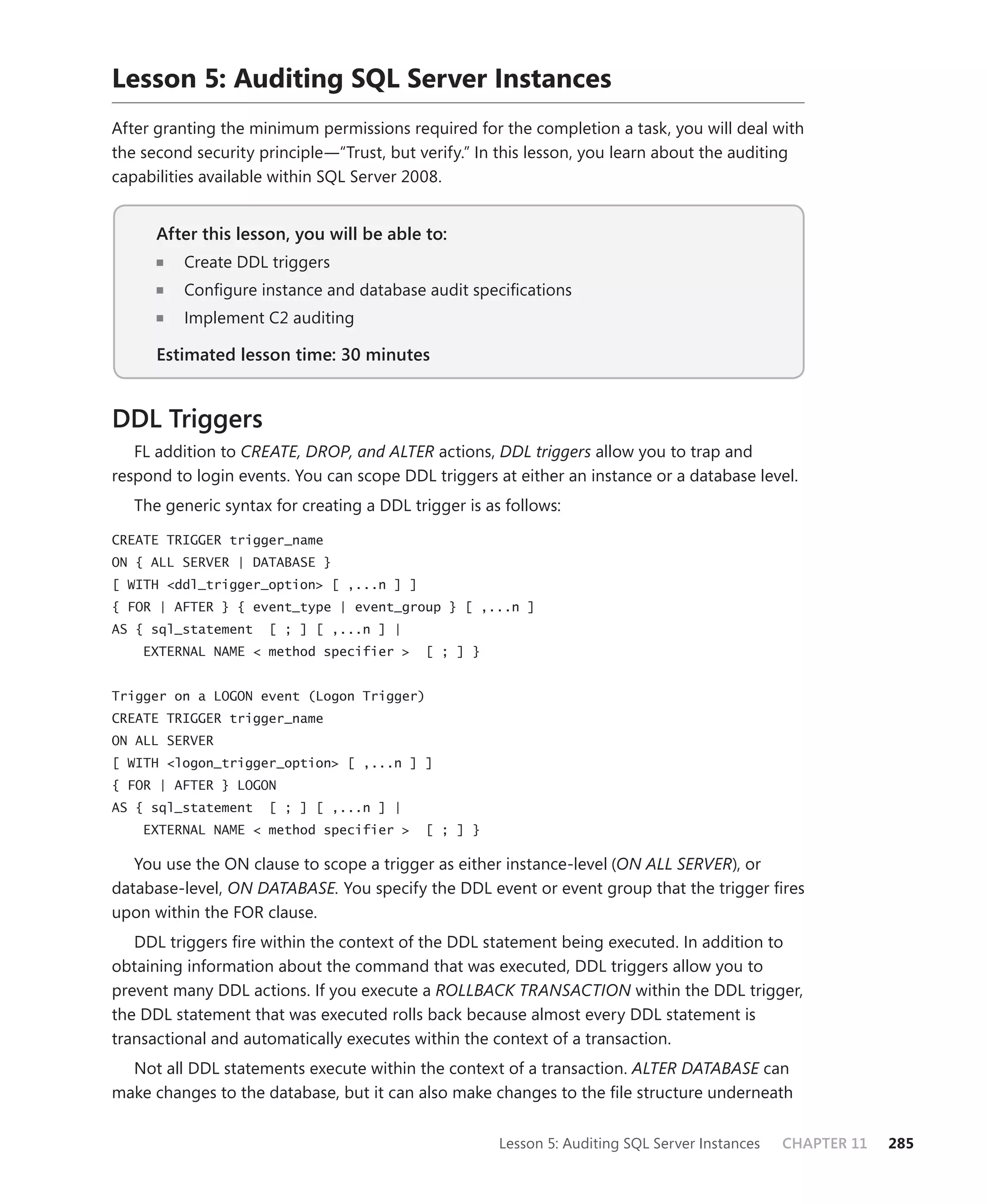 Lesson 5: Auditing SQL Server Instances
After granting the minimum permissions required for the completion a task, you will deal with
the second security principle—“Trust, but verify.” In this lesson, you learn about the auditing
capabilities available within SQL Server 2008.


      After this lesson, you will be able to:
                                          to:
          Create DDL triggers
          Conﬁgure instance and database audit speciﬁcations
          Implement C2 auditing

      Estimated lesson time: 30 minutes


DDL Triggers
   FL addition to CREATE, DROP, and ALTER actions, DDL triggers allow you to trap and
respond to login events. You can scope DDL triggers at either an instance or a database level.
   The generic syntax for creating a DDL trigger is as follows:

CREATE TRIGGER trigger_name
ON { ALL SERVER | DATABASE }
[ WITH <ddl_trigger_option> [ ,...n ] ]
{ FOR | AFTER } { event_type | event_group } [ ,...n ]
AS { sql_statement   [ ; ] [ ,...n ] |
    EXTERNAL NAME < method specifier >     [ ; ] }


Trigger on a LOGON event (Logon Trigger)
CREATE TRIGGER trigger_name
ON ALL SERVER
[ WITH <logon_trigger_option> [ ,...n ] ]
{ FOR | AFTER } LOGON
AS { sql_statement   [ ; ] [ ,...n ] |
    EXTERNAL NAME < method specifier >     [ ; ] }

   You use the ON clause to scope a trigger as either instance-level (ON ALL SERVER), or
database-level, ON DATABASE. You specify the DDL event or event group that the trigger ﬁres
upon within the FOR clause.
   DDL triggers ﬁre within the context of the DDL statement being executed. In addition to
obtaining information about the command that was executed, DDL triggers allow you to
prevent many DDL actions. If you execute a ROLLBACK TRANSACTION within the DDL trigger,
the DDL statement that was executed rolls back because almost every DDL statement is
transactional and automatically executes within the context of a transaction.
  Not all DDL statements execute within the context of a transaction. ALTER DATABASE can
make changes to the database, but it can also make changes to the ﬁle structure underneath


                                                      Lesson 5: Auditing SQL Server Instances   CHAPTER 11   285
 