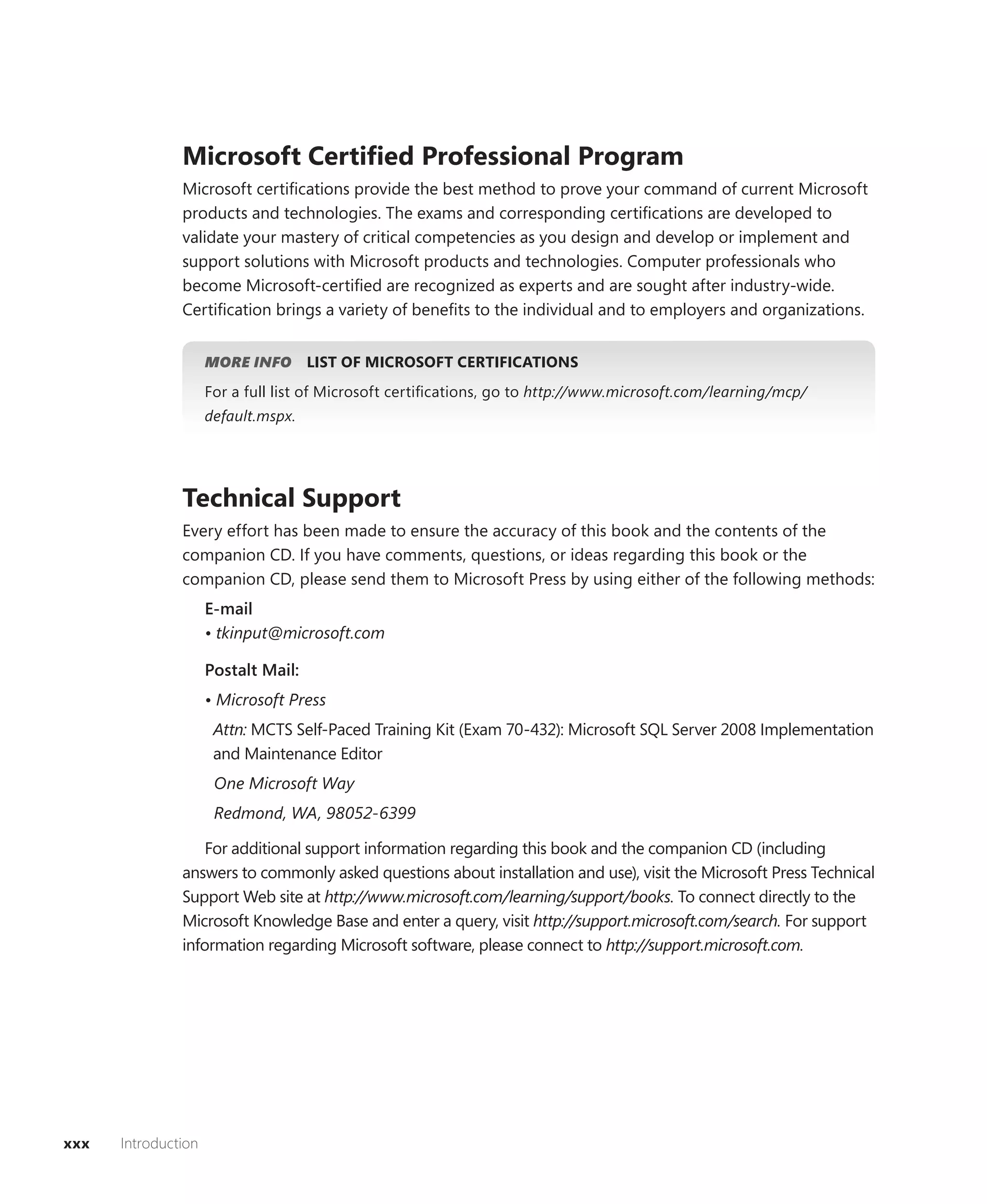 Microsoft Certiﬁed Professional Program
               Microsoft certiﬁcations provide the best method to prove your command of current Microsoft
               products and technologies. The exams and corresponding certiﬁcations are developed to
               validate your mastery of critical competencies as you design and develop or implement and
               support solutions with Microsoft products and technologies. Computer professionals who
               become Microsoft-certiﬁed are recognized as experts and are sought after industry-wide.
               Certiﬁcation brings a variety of beneﬁts to the individual and to employers and organizations.


                     MORE INFO       LIST OF MICROSOFT CERTIFICATIONS
                     For a full list of Microsoft certiﬁcations, go to http://www.microsoft.com/learning/mcp/
                     default.mspx.




               Technical Support
               Every effort has been made to ensure the accuracy of this book and the contents of the
               companion CD. If you have comments, questions, or ideas regarding this book or the
               companion CD, please send them to Microsoft Press by using either of the following methods:
                     E-mail
                     • tkinput@microsoft.com

                     Postalt Mail:
                     • Microsoft Press
                      Attn: MCTS Self-Paced Training Kit (Exam 70-432): Microsoft SQL Server 2008 Implementation
                      and Maintenance Editor
                      One Microsoft Way
                      Redmond, WA, 98052-6399

                   For additional support information regarding this book and the companion CD (including
               answers to commonly asked questions about installation and use), visit the Microsoft Press Technical
               Support Web site at http://www.microsoft.com/learning/support/books. To connect directly to the
               Microsoft Knowledge Base and enter a query, visit http://support.microsoft.com/search. For support
               information regarding Microsoft software, please connect to http://support.microsoft.com.




xxx   Introduction
 