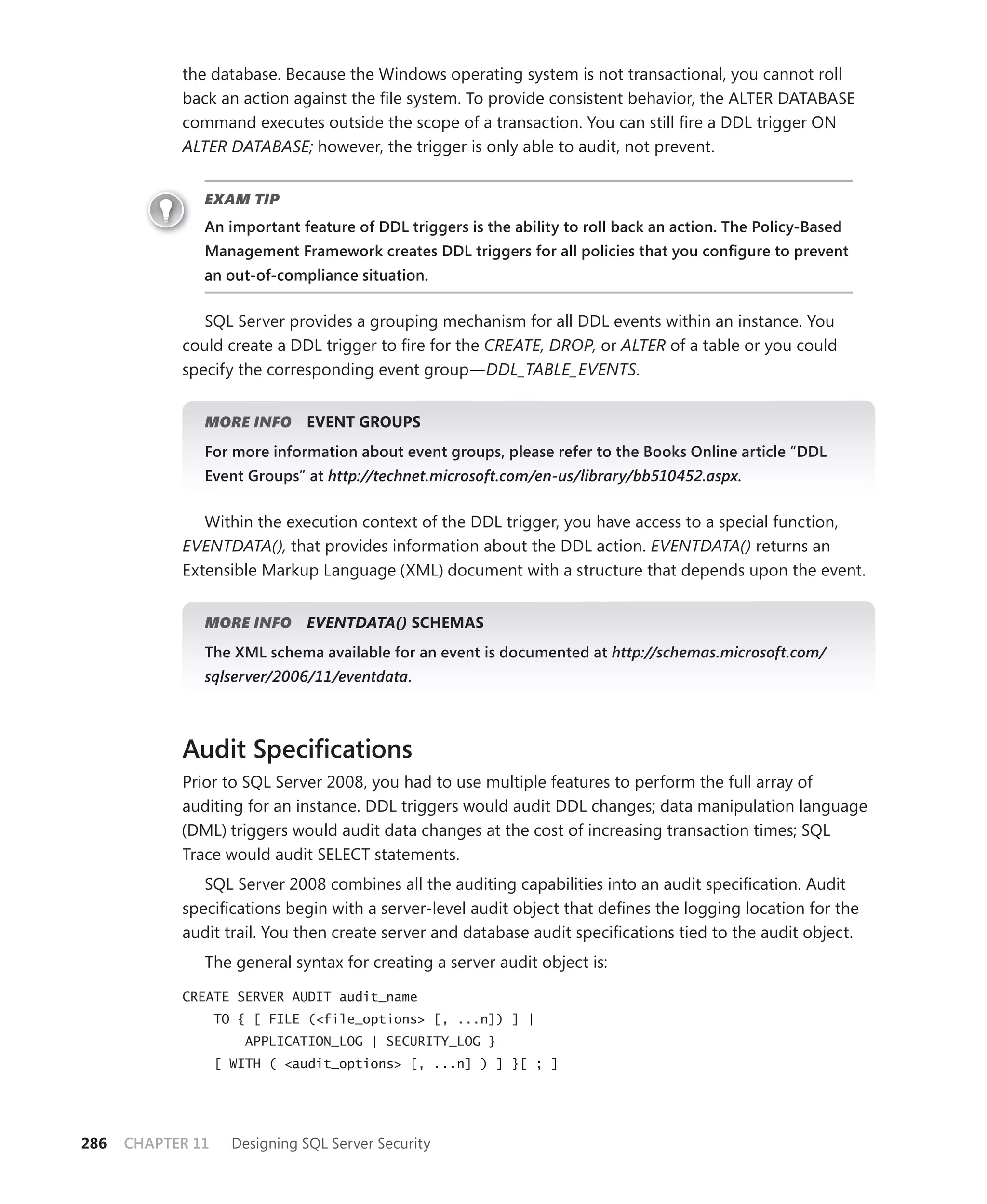 the database. Because the Windows operating system is not transactional, you cannot roll
            back an action against the ﬁle system. To provide consistent behavior, the ALTER DATABASE
            command executes outside the scope of a transaction. You can still ﬁre a DDL trigger ON
            ALTER DATABASE; however, the trigger is only able to audit, not prevent.


               EXAM TIP
               An important feature of DDL triggers is the ability to roll back an action. The Policy-Based
               Management Framework creates DDL triggers for all policies that you conﬁgure to prevent
               an out-of-compliance situation.


               SQL Server provides a grouping mechanism for all DDL events within an instance. You
            could create a DDL trigger to ﬁre for the CREATE, DROP, or ALTER of a table or you could
            specify the corresponding event group—DDL_TABLE_EVENTS.


               MORE INFO       EVENT GROUPS
               For more information about event groups, please refer to the Books Online article “DDL
               Event Groups” at http://technet.microsoft.com/en-us/library/bb510452.aspx.


               Within the execution context of the DDL trigger, you have access to a special function,
            EVENTDATA(), that provides information about the DDL action. EVENTDATA() returns an
            Extensible Markup Language (XML) document with a structure that depends upon the event.


               MORE INFO       EVENTDATA() SCHEMAS
               The XML schema available for an event is documented at http://schemas.microsoft.com/
               sqlserver/2006/11/eventdata.



            Audit Speciﬁcations
            Prior to SQL Server 2008, you had to use multiple features to perform the full array of
            auditing for an instance. DDL triggers would audit DDL changes; data manipulation language
            (DML) triggers would audit data changes at the cost of increasing transaction times; SQL
            Trace would audit SELECT statements.
               SQL Server 2008 combines all the auditing capabilities into an audit speciﬁcation. Audit
            speciﬁcations begin with a server-level audit object that deﬁnes the logging location for the
            audit trail. You then create server and database audit speciﬁcations tied to the audit object.
               The general syntax for creating a server audit object is:

            CREATE SERVER AUDIT audit_name
                   TO { [ FILE (<file_options> [, ...n]) ] |
                       APPLICATION_LOG | SECURITY_LOG }
                   [ WITH ( <audit_options> [, ...n] ) ] }[ ; ]




286   CHAPTER 11     Designing SQL Server Security
 
