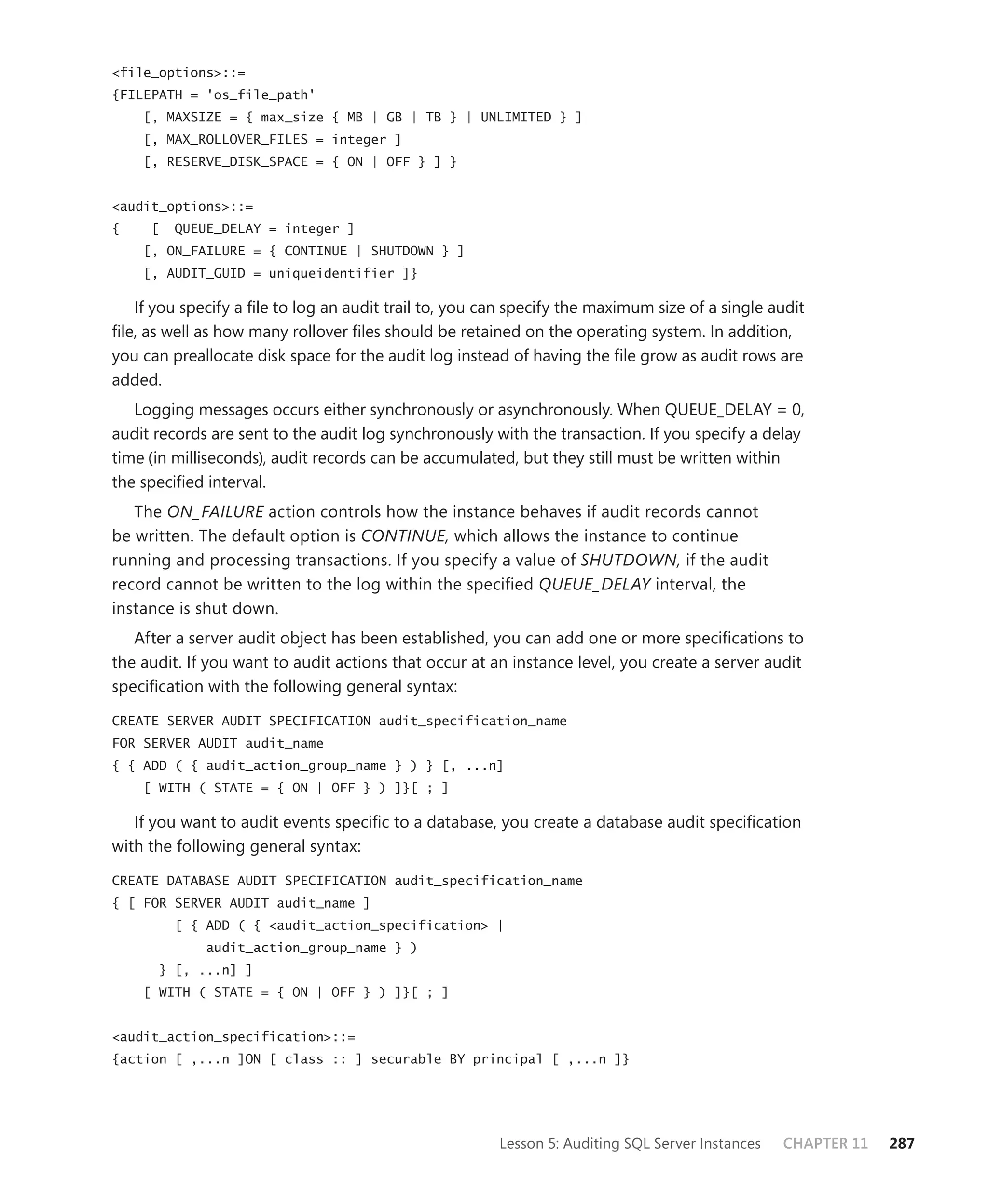 <file_options>::=
{FILEPATH = 'os_file_path'
    [, MAXSIZE = { max_size { MB | GB | TB } | UNLIMITED } ]
    [, MAX_ROLLOVER_FILES = integer ]
    [, RESERVE_DISK_SPACE = { ON | OFF } ] }


<audit_options>::=
{    [   QUEUE_DELAY = integer ]
    [, ON_FAILURE = { CONTINUE | SHUTDOWN } ]
    [, AUDIT_GUID = uniqueidentifier ]}

   If you specify a ﬁle to log an audit trail to, you can specify the maximum size of a single audit
ﬁle, as well as how many rollover ﬁles should be retained on the operating system. In addition,
you can preallocate disk space for the audit log instead of having the ﬁle grow as audit rows are
added.
   Logging messages occurs either synchronously or asynchronously. When QUEUE_DELAY = 0,
audit records are sent to the audit log synchronously with the transaction. If you specify a delay
time (in milliseconds), audit records can be accumulated, but they still must be written within
the speciﬁed interval.
   The ON_FAILURE action controls how the instance behaves if audit records cannot
be written. The default option is CONTINUE, which allows the instance to continue
running and processing transactions. If you specify a value of SHUTDOWN, if the audit
record cannot be written to the log within the speciﬁed QUEUE_DELAY interval, the
instance is shut down.
   After a server audit object has been established, you can add one or more speciﬁcations to
the audit. If you want to audit actions that occur at an instance level, you create a server audit
speciﬁcation with the following general syntax:

CREATE SERVER AUDIT SPECIFICATION audit_specification_name
FOR SERVER AUDIT audit_name
{ { ADD ( { audit_action_group_name } ) } [, ...n]
    [ WITH ( STATE = { ON | OFF } ) ]}[ ; ]

   If you want to audit events speciﬁc to a database, you create a database audit speciﬁcation
with the following general syntax:

CREATE DATABASE AUDIT SPECIFICATION audit_specification_name
{ [ FOR SERVER AUDIT audit_name ]
         [ { ADD ( { <audit_action_specification> |
             audit_action_group_name } )
      } [, ...n] ]
    [ WITH ( STATE = { ON | OFF } ) ]}[ ; ]


<audit_action_specification>::=
{action [ ,...n ]ON [ class :: ] securable BY principal [ ,...n ]}




                                                       Lesson 5: Auditing SQL Server Instances   CHAPTER 11   287
 