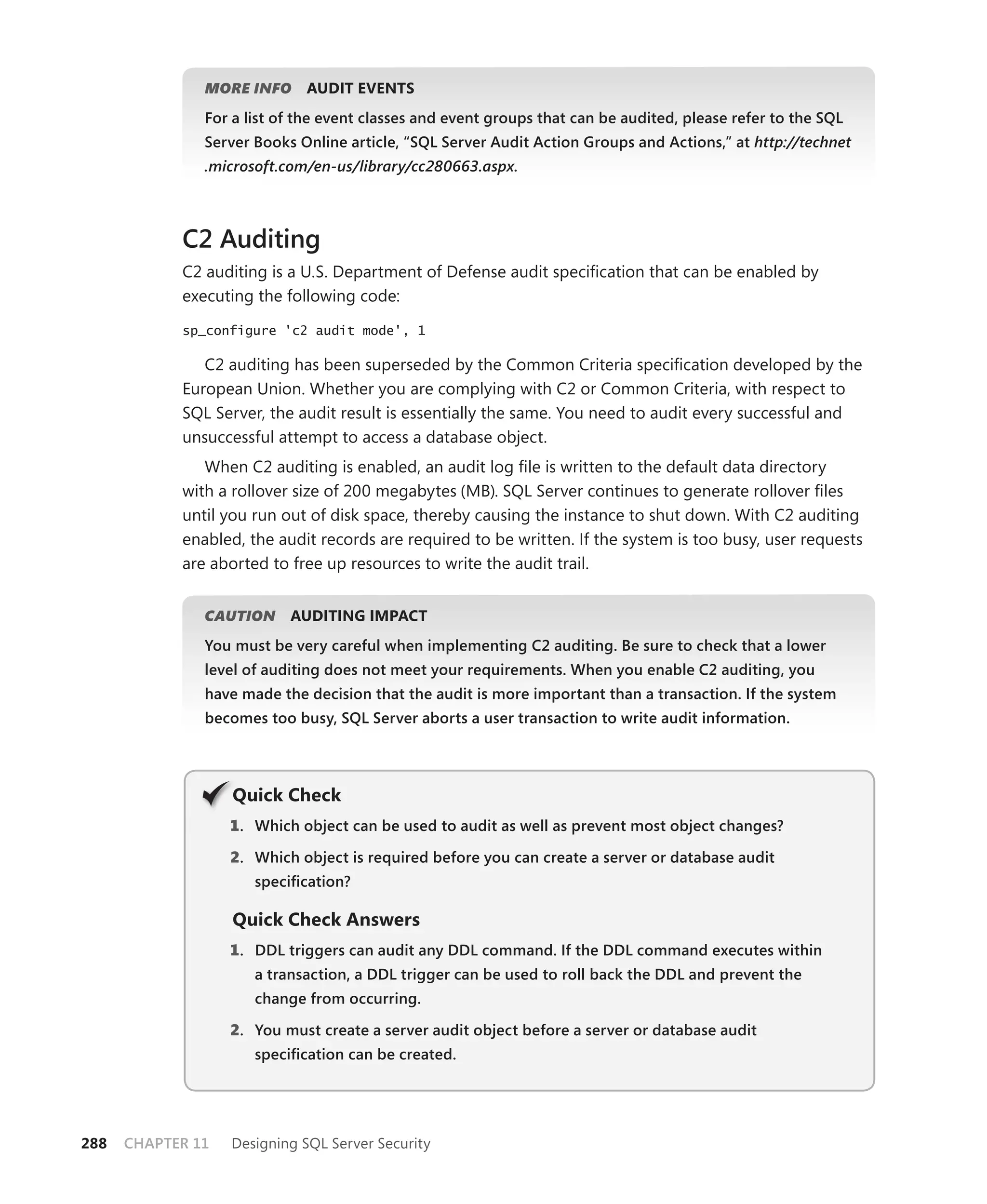 MORE INFO     AUDIT EVENTS
               For a list of the event classes and event groups that can be audited, please refer to the SQL
               Server Books Online article, “SQL Server Audit Action Groups and Actions,” at http://technet
               .microsoft.com/en-us/library/cc280663.aspx.



            C2 Auditing
            C2 auditing is a U.S. Department of Defense audit speciﬁcation that can be enabled by
            executing the following code:

            sp_configure 'c2 audit mode', 1

               C2 auditing has been superseded by the Common Criteria speciﬁcation developed by the
            European Union. Whether you are complying with C2 or Common Criteria, with respect to
            SQL Server, the audit result is essentially the same. You need to audit every successful and
            unsuccessful attempt to access a database object.
               When C2 auditing is enabled, an audit log ﬁle is written to the default data directory
            with a rollover size of 200 megabytes (MB). SQL Server continues to generate rollover ﬁles
            until you run out of disk space, thereby causing the instance to shut down. With C2 auditing
            enabled, the audit records are required to be written. If the system is too busy, user requests
            are aborted to free up resources to write the audit trail.


               CAUTION
                     N     AUDITING IMPACT
               You must be very careful when implementing C2 auditing. Be sure to check that a lower
               level of auditing does not meet your requirements. When you enable C2 auditing, you
               have made the decision that the audit is more important than a transaction. If the system
               becomes too busy, SQL Server aborts a user transaction to write audit information.




                   Q
                   Quick Check
                   1 . Which object can be used to audit as well as prevent most object changes?

                   2. Which object is required before you can create a server or database audit
                      speciﬁcation?

                   Quick Check Answers
                   1 . DDL triggers can audit any DDL command. If the DDL command executes within
                      a transaction, a DDL trigger can be used to roll back the DDL and prevent the
                      change from occurring.

                   2. You must create a server audit object before a server or database audit
                      speciﬁcation can be created.




288   CHAPTER 11   Designing SQL Server Security
 