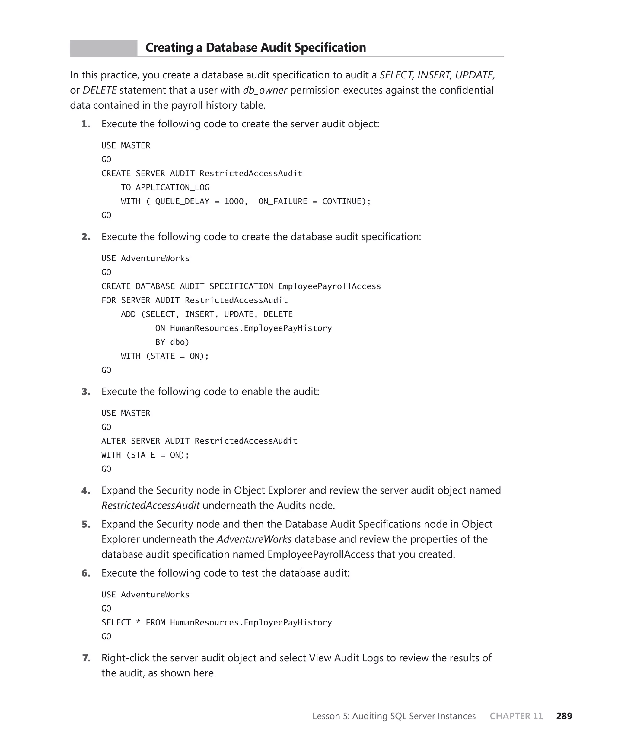 PR ACTICE       Creating a Database Audit Speciﬁcation

In this practice, you create a database audit speciﬁcation to audit a SELECT, INSERT, UPDATE,
or DELETE statement that a user with db_owner permission executes against the conﬁdential
data contained in the payroll history table.
  1.   Execute the following code to create the server audit object:

       USE MASTER
       GO
       CREATE SERVER AUDIT RestrictedAccessAudit
            TO APPLICATION_LOG
            WITH ( QUEUE_DELAY = 1000,    ON_FAILURE = CONTINUE);
       GO

  2.   Execute the following code to create the database audit speciﬁcation:

       USE AdventureWorks
       GO
       CREATE DATABASE AUDIT SPECIFICATION EmployeePayrollAccess
       FOR SERVER AUDIT RestrictedAccessAudit
            ADD (SELECT, INSERT, UPDATE, DELETE
                    ON HumanResources.EmployeePayHistory
                    BY dbo)
            WITH (STATE = ON);
       GO

  3.   Execute the following code to enable the audit:

       USE MASTER
       GO
       ALTER SERVER AUDIT RestrictedAccessAudit
       WITH (STATE = ON);
       GO

  4.   Expand the Security node in Object Explorer and review the server audit object named
       RestrictedAccessAudit underneath the Audits node.
  5.   Expand the Security node and then the Database Audit Speciﬁcations node in Object
       Explorer underneath the AdventureWorks database and review the properties of the
       database audit speciﬁcation named EmployeePayrollAccess that you created.
  6.   Execute the following code to test the database audit:

       USE AdventureWorks
       GO
       SELECT * FROM HumanResources.EmployeePayHistory
       GO

  7.   Right-click the server audit object and select View Audit Logs to review the results of
       the audit, as shown here.



                                                      Lesson 5: Auditing SQL Server Instances   CHAPTER 11   289
 