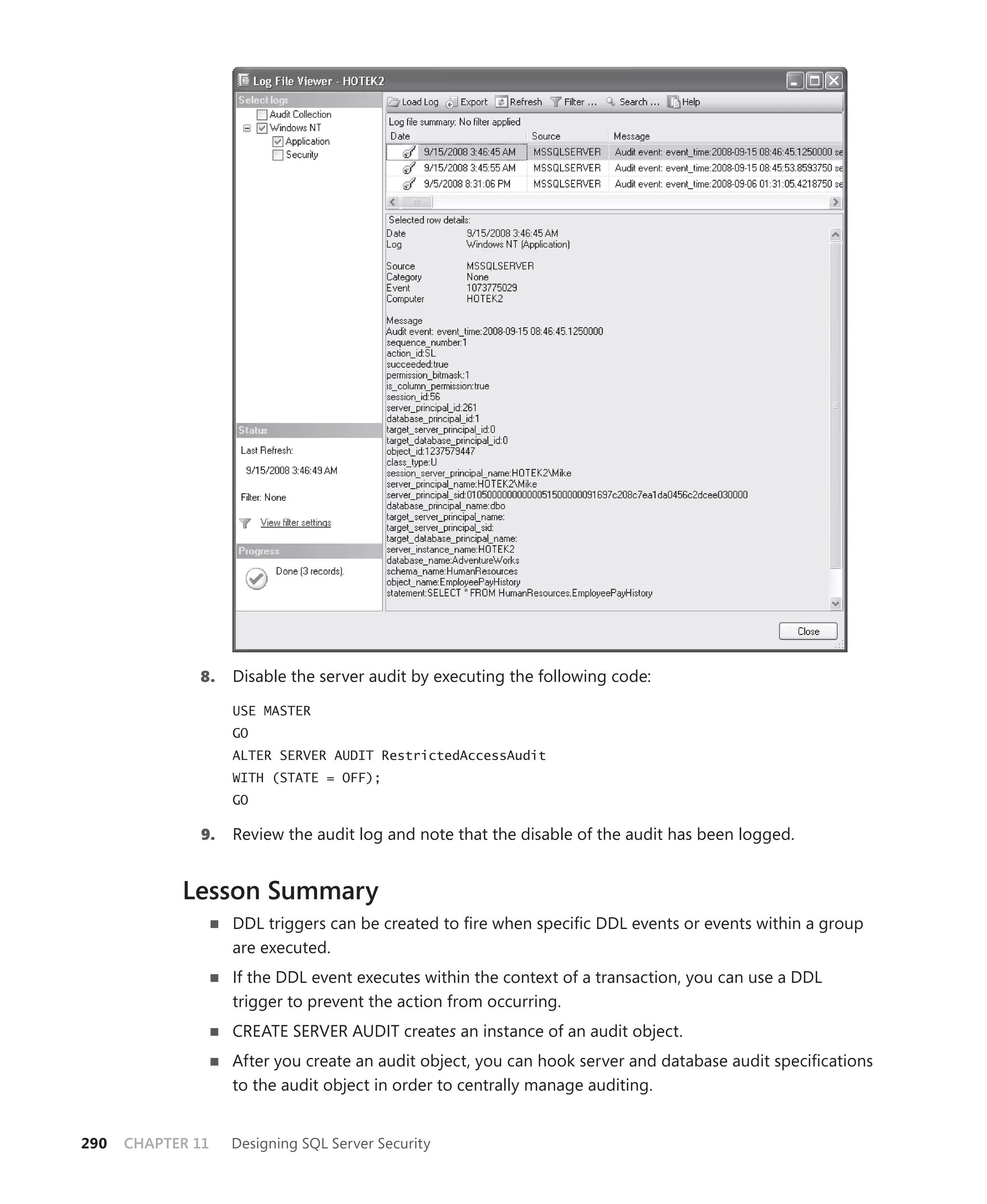 8.    Disable the server audit by executing the following code:

                    USE MASTER
                    GO
                    ALTER SERVER AUDIT RestrictedAccessAudit
                    WITH (STATE = OFF);
                    GO

               9.   Review the audit log and note that the disable of the audit has been logged.


            Lesson Summary
                    DDL triggers can be created to ﬁre when speciﬁc DDL events or events within a group
                    are executed.
                    If the DDL event executes within the context of a transaction, you can use a DDL
                    trigger to prevent the action from occurring.
                    CREATE SERVER AUDIT creates an instance of an audit object.
                    After you create an audit object, you can hook server and database audit speciﬁcations
                    to the audit object in order to centrally manage auditing.


290   CHAPTER 11    Designing SQL Server Security
 