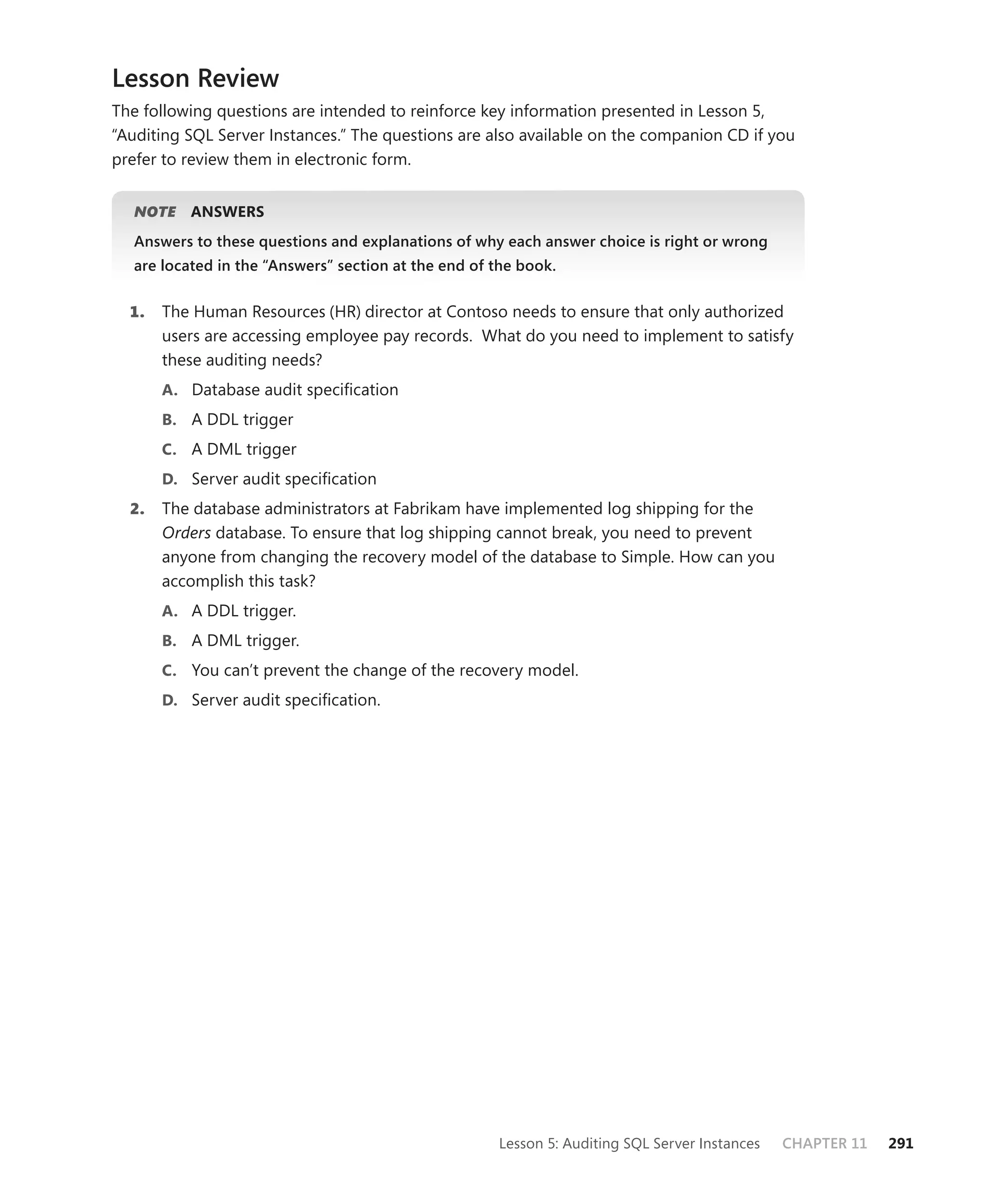 Lesson Review
The following questions are intended to reinforce key information presented in Lesson 5,
“Auditing SQL Server Instances.” The questions are also available on the companion CD if you
prefer to review them in electronic form.


   NOTE
      E    ANSWERS
   Answers to these questions and explanations of why each answer choice is right or wrong
   are located in the “Answers” section at the end of the book.


  1.   The Human Resources (HR) director at Contoso needs to ensure that only authorized
       users are accessing employee pay records. What do you need to implement to satisfy
       these auditing needs?
       A. Database audit speciﬁcation
       B. A DDL trigger
       C. A DML trigger
       D. Server audit speciﬁcation
  2.   The database administrators at Fabrikam have implemented log shipping for the
       Orders database. To ensure that log shipping cannot break, you need to prevent
       anyone from changing the recovery model of the database to Simple. How can you
       accomplish this task?
       A. A DDL trigger.
       B. A DML trigger.
       C. You can’t prevent the change of the recovery model.
       D. Server audit speciﬁcation.




                                                      Lesson 5: Auditing SQL Server Instances   CHAPTER 11   291
 