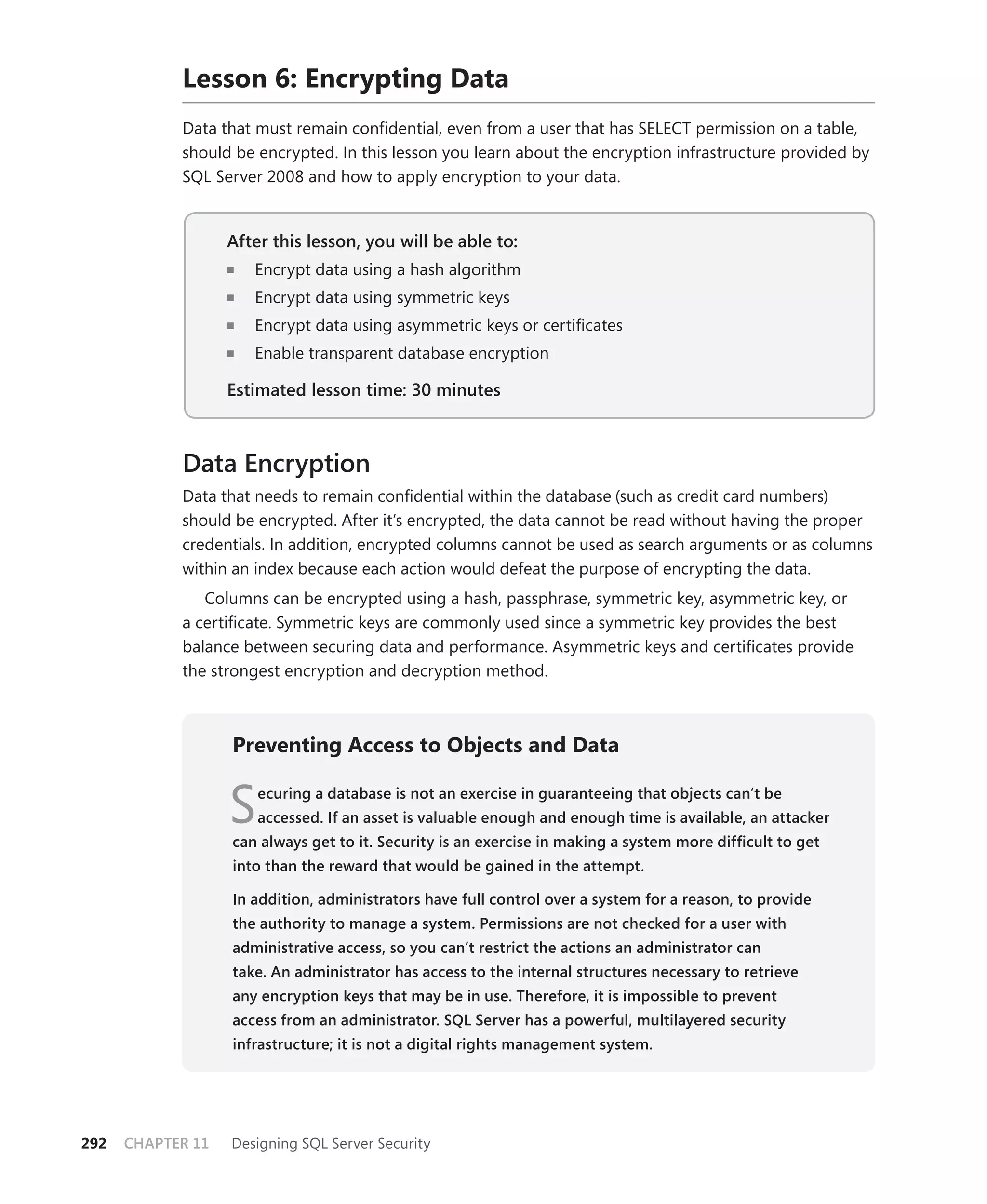 Lesson 6: Encrypting Data
            Data that must remain conﬁdential, even from a user that has SELECT permission on a table,
            should be encrypted. In this lesson you learn about the encryption infrastructure provided by
            SQL Server 2008 and how to apply encryption to your data.


                   After this lesson, you will be able to:
                                                       to:
                      Encrypt data using a hash algorithm
                      Encrypt data using symmetric keys
                      Encrypt data using asymmetric keys or certiﬁcates
                      Enable transparent database encryption

                   Estimated lesson time: 30 minutes



            Data Encryption
            Data that needs to remain conﬁdential within the database (such as credit card numbers)
            should be encrypted. After it’s encrypted, the data cannot be read without having the proper
            credentials. In addition, encrypted columns cannot be used as search arguments or as columns
            within an index because each action would defeat the purpose of encrypting the data.
               Columns can be encrypted using a hash, passphrase, symmetric key, asymmetric key, or
            a certiﬁcate. Symmetric keys are commonly used since a symmetric key provides the best
            balance between securing data and performance. Asymmetric keys and certiﬁcates provide
            the strongest encryption and decryption method.



                   Preventing Access to Objects and Data


                   S   ecuring a database is not an exercise in guaranteeing that objects can’t be
                       accessed. If an asset is valuable enough and enough time is available, an attacker
                   can always get to it. Security is an exercise in making a system more difﬁcult to get
                   into than the reward that would be gained in the attempt.

                   In addition, administrators have full control over a system for a reason, to provide
                   the authority to manage a system. Permissions are not checked for a user with
                   administrative access, so you can’t restrict the actions an administrator can
                   take. An administrator has access to the internal structures necessary to retrieve
                   any encryption keys that may be in use. Therefore, it is impossible to prevent
                   access from an administrator. SQL Server has a powerful, multilayered security
                   infrastructure; it is not a digital rights management system.




292   CHAPTER 11   Designing SQL Server Security
 