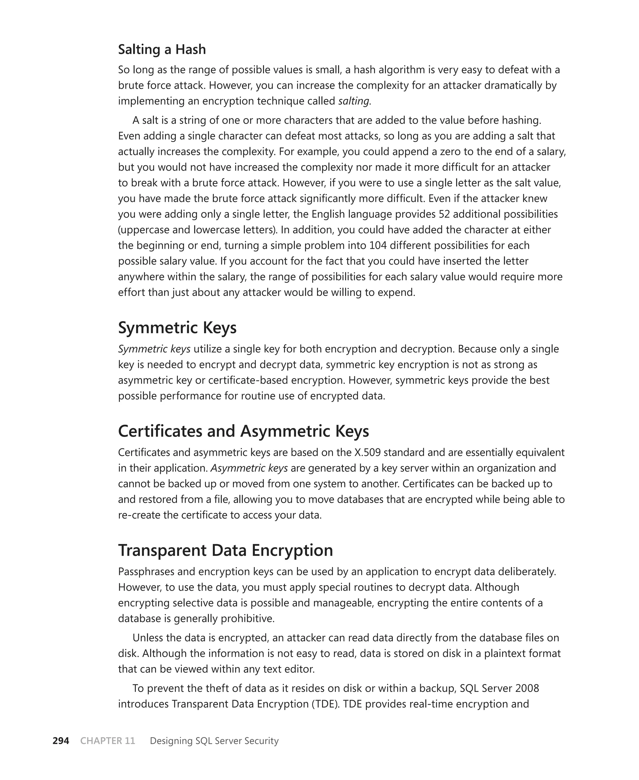 Salting a Hash
            So long as the range of possible values is small, a hash algorithm is very easy to defeat with a
            brute force attack. However, you can increase the complexity for an attacker dramatically by
            implementing an encryption technique called salting.
               A salt is a string of one or more characters that are added to the value before hashing.
            Even adding a single character can defeat most attacks, so long as you are adding a salt that
            actually increases the complexity. For example, you could append a zero to the end of a salary,
            but you would not have increased the complexity nor made it more difﬁcult for an attacker
            to break with a brute force attack. However, if you were to use a single letter as the salt value,
            you have made the brute force attack signiﬁcantly more difﬁcult. Even if the attacker knew
            you were adding only a single letter, the English language provides 52 additional possibilities
            (uppercase and lowercase letters). In addition, you could have added the character at either
            the beginning or end, turning a simple problem into 104 different possibilities for each
            possible salary value. If you account for the fact that you could have inserted the letter
            anywhere within the salary, the range of possibilities for each salary value would require more
            effort than just about any attacker would be willing to expend.


            Symmetric Keys
            Symmetric keys utilize a single key for both encryption and decryption. Because only a single
            key is needed to encrypt and decrypt data, symmetric key encryption is not as strong as
            asymmetric key or certiﬁcate-based encryption. However, symmetric keys provide the best
            possible performance for routine use of encrypted data.


            Certiﬁcates and Asymmetric Keys
            Certiﬁcates and asymmetric keys are based on the X.509 standard and are essentially equivalent
            in their application. Asymmetric keys are generated by a key server within an organization and
            cannot be backed up or moved from one system to another. Certiﬁcates can be backed up to
            and restored from a ﬁle, allowing you to move databases that are encrypted while being able to
            re-create the certiﬁcate to access your data.


            Transparent Data Encryption
            Passphrases and encryption keys can be used by an application to encrypt data deliberately.
            However, to use the data, you must apply special routines to decrypt data. Although
            encrypting selective data is possible and manageable, encrypting the entire contents of a
            database is generally prohibitive.
               Unless the data is encrypted, an attacker can read data directly from the database ﬁles on
            disk. Although the information is not easy to read, data is stored on disk in a plaintext format
            that can be viewed within any text editor.
               To prevent the theft of data as it resides on disk or within a backup, SQL Server 2008
            introduces Transparent Data Encryption (TDE). TDE provides real-time encryption and


294   CHAPTER 11   Designing SQL Server Security
 