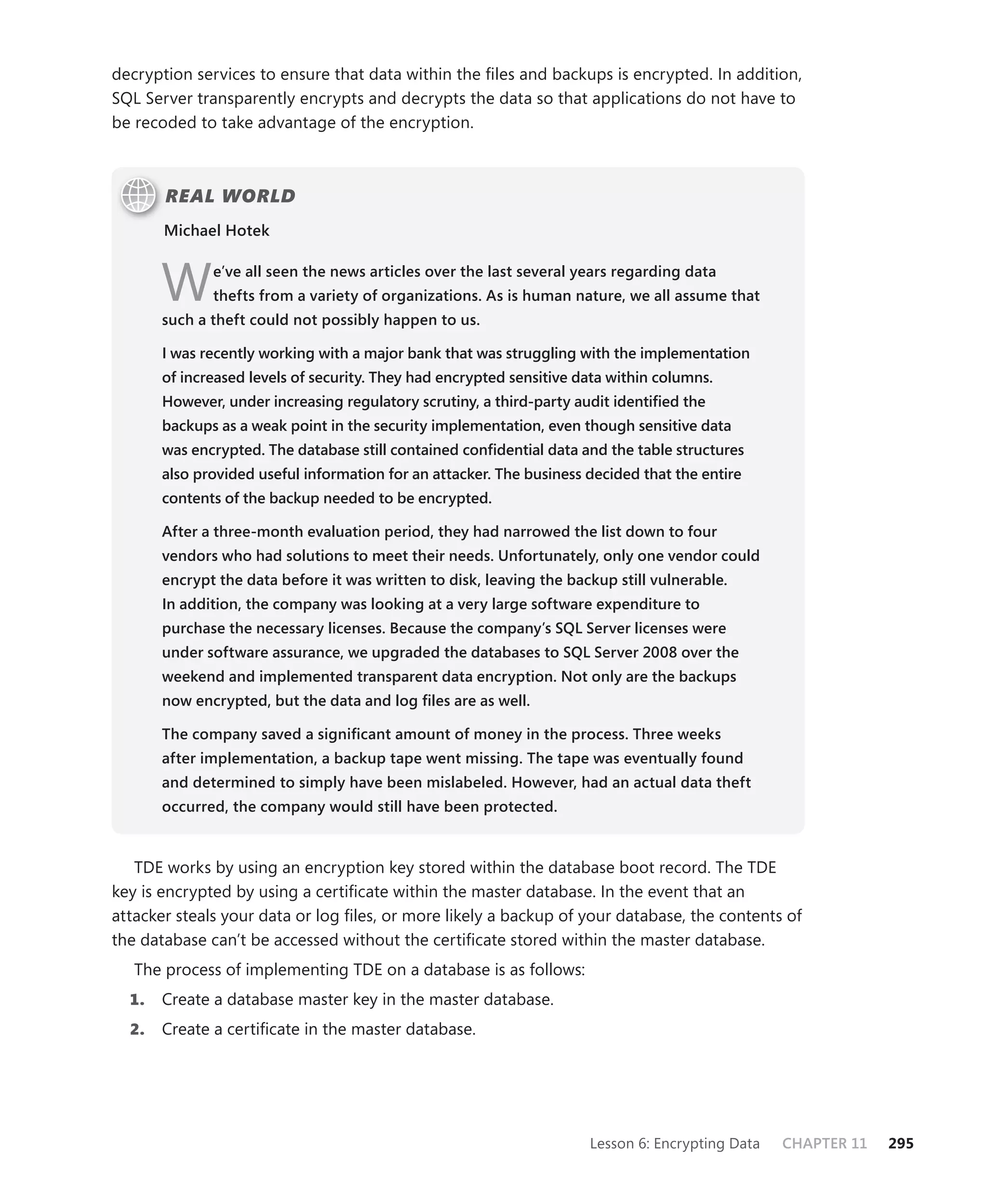 decryption services to ensure that data within the ﬁles and backups is encrypted. In addition,
SQL Server transparently encrypts and decrypts the data so that applications do not have to
be recoded to take advantage of the encryption.



       REAL WORLD
       Michael Hotek



       W      e’ve all seen the news articles over the last several years regarding data
              thefts from a variety of organizations. As is human nature, we all assume that
       such a theft could not possibly happen to us.

       I was recently working with a major bank that was struggling with the implementation
       of increased levels of security. They had encrypted sensitive data within columns.
       However, under increasing regulatory scrutiny, a third-party audit identiﬁed the
       backups as a weak point in the security implementation, even though sensitive data
       was encrypted. The database still contained conﬁdential data and the table structures
       also provided useful information for an attacker. The business decided that the entire
       contents of the backup needed to be encrypted.

       After a three-month evaluation period, they had narrowed the list down to four
       vendors who had solutions to meet their needs. Unfortunately, only one vendor could
       encrypt the data before it was written to disk, leaving the backup still vulnerable.
       In addition, the company was looking at a very large software expenditure to
       purchase the necessary licenses. Because the company’s SQL Server licenses were
       under software assurance, we upgraded the databases to SQL Server 2008 over the
       weekend and implemented transparent data encryption. Not only are the backups
       now encrypted, but the data and log ﬁles are as well.

       The company saved a signiﬁcant amount of money in the process. Three weeks
       after implementation, a backup tape went missing. The tape was eventually found
       and determined to simply have been mislabeled. However, had an actual data theft
       occurred, the company would still have been protected.


   TDE works by using an encryption key stored within the database boot record. The TDE
key is encrypted by using a certiﬁcate within the master database. In the event that an
attacker steals your data or log ﬁles, or more likely a backup of your database, the contents of
the database can’t be accessed without the certiﬁcate stored within the master database.
   The process of implementing TDE on a database is as follows:
  1.   Create a database master key in the master database.
  2.   Create a certiﬁcate in the master database.




                                                                      Lesson 6: Encrypting Data   CHAPTER 11   295
 