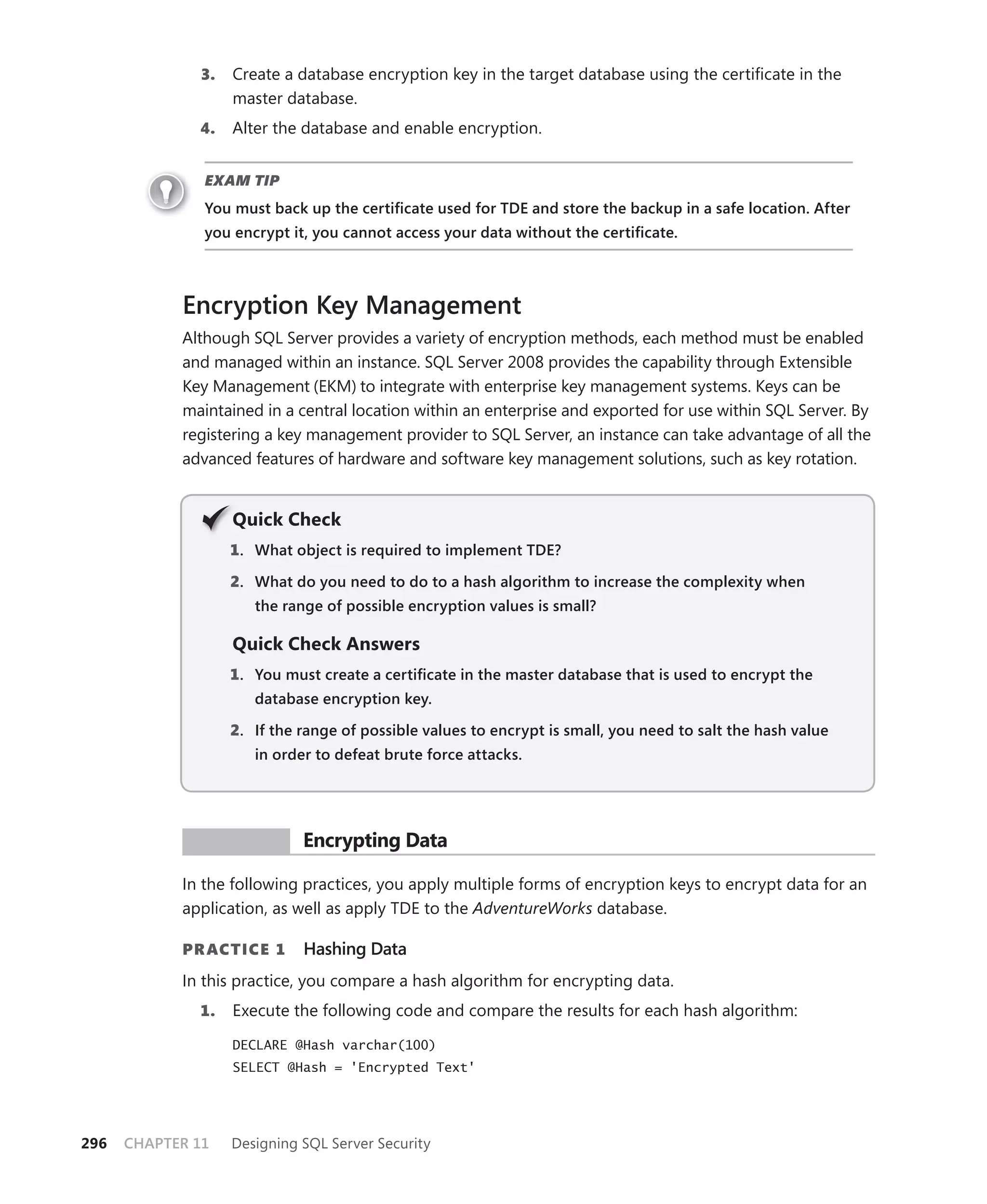 3.   Create a database encryption key in the target database using the certiﬁcate in the
                   master database.
              4.   Alter the database and enable encryption.


               EXAM TIP
               You must back up the certiﬁcate used for TDE and store the backup in a safe location. After
               you encrypt it, you cannot access your data without the certiﬁcate.



            Encryption Key Management
            Although SQL Server provides a variety of encryption methods, each method must be enabled
            and managed within an instance. SQL Server 2008 provides the capability through Extensible
            Key Management (EKM) to integrate with enterprise key management systems. Keys can be
            maintained in a central location within an enterprise and exported for use within SQL Server. By
            registering a key management provider to SQL Server, an instance can take advantage of all the
            advanced features of hardware and software key management solutions, such as key rotation.


                   Q
                   Quick Check
                   1 . What object is required to implement TDE?

                   2. What do you need to do to a hash algorithm to increase the complexity when
                      the range of possible encryption values is small?

                   Quick Check Answers
                   1 . You must create a certiﬁcate in the master database that is used to encrypt the
                      database encryption key.

                   2. If the range of possible values to encrypt is small, you need to salt the hash value
                      in order to defeat brute force attacks.




             PR ACTICE       Encrypting Data

            In the following practices, you apply multiple forms of encryption keys to encrypt data for an
            application, as well as apply TDE to the AdventureWorks database.

            PR ACTICE 1      Hashing Data
            In this practice, you compare a hash algorithm for encrypting data.
              1.   Execute the following code and compare the results for each hash algorithm:

                   DECLARE @Hash varchar(100)
                   SELECT @Hash = 'Encrypted Text'




296   CHAPTER 11   Designing SQL Server Security
 