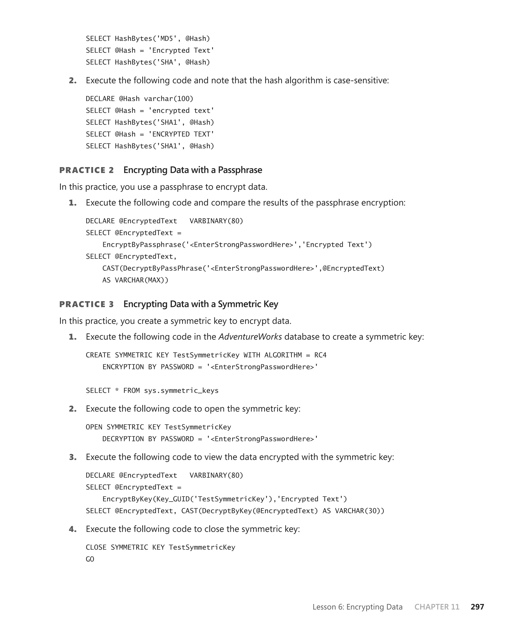 SELECT HashBytes('MD5', @Hash)
       SELECT @Hash = 'Encrypted Text'
       SELECT HashBytes('SHA', @Hash)

  2.   Execute the following code and note that the hash algorithm is case-sensitive:

       DECLARE @Hash varchar(100)
       SELECT @Hash = 'encrypted text'
       SELECT HashBytes('SHA1', @Hash)
       SELECT @Hash = 'ENCRYPTED TEXT'
       SELECT HashBytes('SHA1', @Hash)


PR ACTICE 2      Encrypting Data with a Passphrase
In this practice, you use a passphrase to encrypt data.
  1.   Execute the following code and compare the results of the passphrase encryption:

       DECLARE @EncryptedText     VARBINARY(80)
       SELECT @EncryptedText =
            EncryptByPassphrase('<EnterStrongPasswordHere>','Encrypted Text')
       SELECT @EncryptedText,
            CAST(DecryptByPassPhrase('<EnterStrongPasswordHere>',@EncryptedText)
            AS VARCHAR(MAX))


PR ACTICE 3      Encrypting Data with a Symmetric Key
In this practice, you create a symmetric key to encrypt data.
  1.   Execute the following code in the AdventureWorks database to create a symmetric key:

       CREATE SYMMETRIC KEY TestSymmetricKey WITH ALGORITHM = RC4
            ENCRYPTION BY PASSWORD = '<EnterStrongPasswordHere>'


       SELECT * FROM sys.symmetric_keys

  2.   Execute the following code to open the symmetric key:

       OPEN SYMMETRIC KEY TestSymmetricKey
            DECRYPTION BY PASSWORD = '<EnterStrongPasswordHere>'

  3.   Execute the following code to view the data encrypted with the symmetric key:

       DECLARE @EncryptedText     VARBINARY(80)
       SELECT @EncryptedText =
            EncryptByKey(Key_GUID('TestSymmetricKey'),'Encrypted Text')
       SELECT @EncryptedText, CAST(DecryptByKey(@EncryptedText) AS VARCHAR(30))

  4.   Execute the following code to close the symmetric key:

       CLOSE SYMMETRIC KEY TestSymmetricKey
       GO




                                                                 Lesson 6: Encrypting Data   CHAPTER 11   297
 