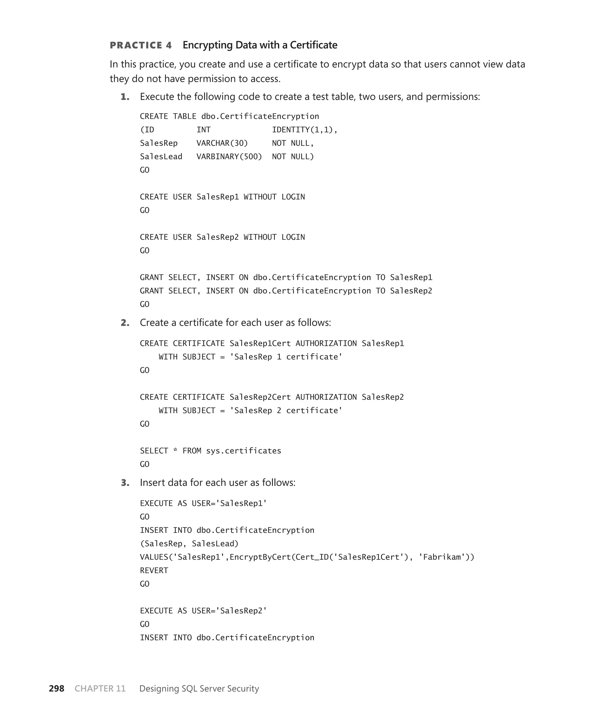 PR ACTICE 4        Encrypting Data with a Certiﬁcate
            In this practice, you create and use a certiﬁcate to encrypt data so that users cannot view data
            they do not have permission to access.
              1.   Execute the following code to create a test table, two users, and permissions:
                   CREATE TABLE dbo.CertificateEncryption
                   (ID           INT               IDENTITY(1,1),
                   SalesRep      VARCHAR(30)       NOT NULL,
                   SalesLead     VARBINARY(500)    NOT NULL)
                   GO


                   CREATE USER SalesRep1 WITHOUT LOGIN
                   GO


                   CREATE USER SalesRep2 WITHOUT LOGIN
                   GO


                   GRANT SELECT, INSERT ON dbo.CertificateEncryption TO SalesRep1
                   GRANT SELECT, INSERT ON dbo.CertificateEncryption TO SalesRep2
                   GO

              2.   Create a certiﬁcate for each user as follows:

                   CREATE CERTIFICATE SalesRep1Cert AUTHORIZATION SalesRep1
                         WITH SUBJECT = 'SalesRep 1 certificate'
                   GO


                   CREATE CERTIFICATE SalesRep2Cert AUTHORIZATION SalesRep2
                         WITH SUBJECT = 'SalesRep 2 certificate'
                   GO


                   SELECT * FROM sys.certificates
                   GO

              3.   Insert data for each user as follows:

                   EXECUTE AS USER='SalesRep1'
                   GO
                   INSERT INTO dbo.CertificateEncryption
                   (SalesRep, SalesLead)
                   VALUES('SalesRep1',EncryptByCert(Cert_ID('SalesRep1Cert'), 'Fabrikam'))
                   REVERT
                   GO


                   EXECUTE AS USER='SalesRep2'
                   GO
                   INSERT INTO dbo.CertificateEncryption




298   CHAPTER 11   Designing SQL Server Security
 