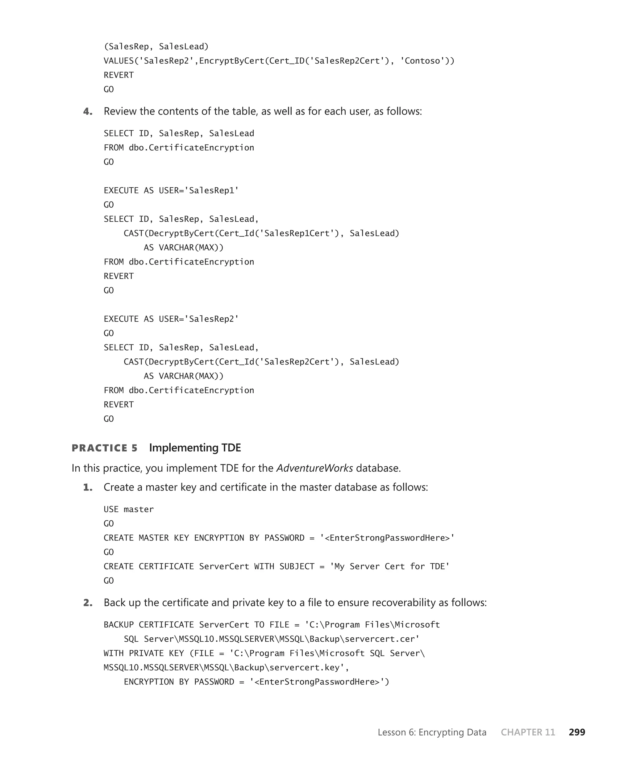 (SalesRep, SalesLead)
       VALUES('SalesRep2',EncryptByCert(Cert_ID('SalesRep2Cert'), 'Contoso'))
       REVERT
       GO

  4.   Review the contents of the table, as well as for each user, as follows:

       SELECT ID, SalesRep, SalesLead
       FROM dbo.CertificateEncryption
       GO


       EXECUTE AS USER='SalesRep1'
       GO
       SELECT ID, SalesRep, SalesLead,
            CAST(DecryptByCert(Cert_Id('SalesRep1Cert'), SalesLead)
                AS VARCHAR(MAX))
       FROM dbo.CertificateEncryption
       REVERT
       GO


       EXECUTE AS USER='SalesRep2'
       GO
       SELECT ID, SalesRep, SalesLead,
            CAST(DecryptByCert(Cert_Id('SalesRep2Cert'), SalesLead)
                AS VARCHAR(MAX))
       FROM dbo.CertificateEncryption
       REVERT
       GO


PR ACTICE 5      Implementing TDE
In this practice, you implement TDE for the AdventureWorks database.
  1.   Create a master key and certiﬁcate in the master database as follows:

       USE master
       GO
       CREATE MASTER KEY ENCRYPTION BY PASSWORD = '<EnterStrongPasswordHere>'
       GO
       CREATE CERTIFICATE ServerCert WITH SUBJECT = 'My Server Cert for TDE'
       GO

  2.   Back up the certiﬁcate and private key to a ﬁle to ensure recoverability as follows:

       BACKUP CERTIFICATE ServerCert TO FILE = 'C:Program FilesMicrosoft
            SQL ServerMSSQL10.MSSQLSERVERMSSQLBackupservercert.cer'
       WITH PRIVATE KEY (FILE = 'C:Program FilesMicrosoft SQL Server
       MSSQL10.MSSQLSERVERMSSQLBackupservercert.key',
            ENCRYPTION BY PASSWORD = '<EnterStrongPasswordHere>')




                                                                    Lesson 6: Encrypting Data   CHAPTER 11   299
 